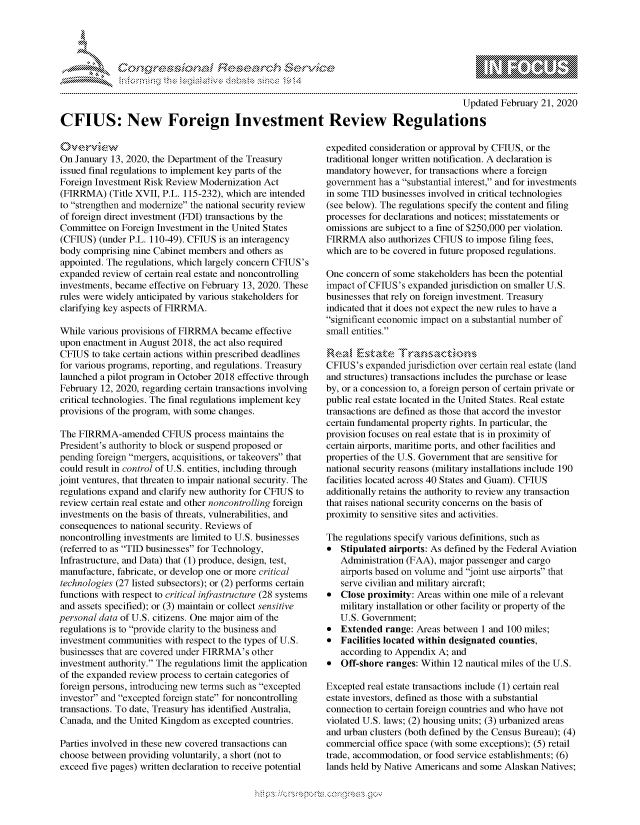 handle is hein.crs/govcadv0001 and id is 1 raw text is: 





FF.ri E.$~                                 &


                                                                                         Updated February 21, 2020

CFIUS: New Foreign Investment Review Regulations


On January 13, 2020, the Department of the Treasury
issued final regulations to implement key parts of the
Foreign Investment Risk Review Modernization Act
(FIRRMA) (Title XVII, P.L. 115-232), which are intended
to strengthen and modernize the national security review
of foreign direct investment (FDI) transactions by the
Committee on Foreign Investment in the United States
(CFIUS) (under P.L. 110-49). CFIUS is an interagency
body comprising nine Cabinet members and others as
appointed. The regulations, which largely concern CFIUS's
expanded review of certain real estate and noncontrolling
investments, became effective on February 13, 2020. These
rules were widely anticipated by various stakeholders for
clarifying key aspects of FIRRMA.

While various provisions of FIRRMA became effective
upon enactment in August 2018, the act also required
CFIUS to take certain actions within prescribed deadlines
for various programs, reporting, and regulations. Treasury
launched a pilot program in October 2018 effective through
February 12, 2020, regarding certain transactions involving
critical technologies. The final regulations implement key
provisions of the program, with some changes.

The FIRRMA-amended CFIUS process maintains the
President's authority to block or suspend proposed or
pending foreign mergers, acquisitions, or takeovers that
could result in control of U.S. entities, including through
joint ventures, that threaten to impair national security. The
regulations expand and clarify new authority for CFIUS to
review certain real estate and other noncontrolling foreign
investments on the basis of threats, vulnerabilities, and
consequences to national security. Reviews of
noncontrolling investments are limited to U.S. businesses
(referred to as TID businesses for Technology,
Infrastructure, and Data) that (1) produce, design, test,
manufacture, fabricate, or develop one or more critical
technologies (27 listed subsectors); or (2) performs certain
functions with respect to critical infrastructure (28 systems
and assets specified); or (3) maintain or collect sensitive
personal data of U.S. citizens. One major aim of the
regulations is to provide clarity to the business and
investment communities with respect to the types of U.S.
businesses that are covered under FIRRMA's other
investment authority. The regulations limit the application
of the expanded review process to certain categories of
foreign persons, introducing new terms such as excepted
investor and excepted foreign state for noncontrolling
transactions. To date, Treasury has identified Australia,
Canada, and the United Kingdom as excepted countries.

Parties involved in these new covered transactions can
choose between providing voluntarily, a short (not to
exceed five pages) written declaration to receive potential


expedited consideration or approval by CFIUS, or the
traditional longer written notification. A declaration is
mandatory however, for transactions where a foreign
government has a substantial interest, and for investments
in some TID businesses involved in critical technologies
(see below). The regulations specify the content and filing
processes for declarations and notices; misstatements or
omissions are subject to a fine of $250,000 per violation.
FIRRMA also authorizes CFIUS to impose filing fees,
which are to be covered in future proposed regulations.

One concern of some stakeholders has been the potential
impact of CF1US's expanded jurisdiction on smaller U.S.
businesses that rely on foreign investment. Treasury
indicated that it does not expect the new rules to have a
significant economic impact on a substantial number of
small entities.


CFIUS's expanded jurisdiction over certain real estate (land
and structures) transactions includes the purchase or lease
by, or a concession to, a foreign person of certain private or
public real estate located in the United States. Real estate
transactions are defined as those that accord the investor
certain fundamental property rights. In particular, the
provision focuses on real estate that is in proximity of
certain airports, maritime ports, and other facilities and
properties of the U.S. Government that are sensitive for
national security reasons (military installations include 190
facilities located across 40 States and Guam). CFIUS
additionally retains the authority to review any transaction
that raises national security concerns on the basis of
proximity to sensitive sites and activities.

The regulations specify various definitions, such as
*  Stipulated airports: As defined by the Federal Aviation
   Administration (FAA), major passenger and cargo
   airports based on volume and joint use airports that
   serve civilian and military aircraft;
*  Close proximity: Areas within one mile of a relevant
   military installation or other facility or property of the
   U.S. Government;
* Extended range: Areas between 1 and 100 miles;
* Facilities located within designated counties,
   according to Appendix A; and
*  Off-shore ranges: Within 12 nautical miles of the U.S.

Excepted real estate transactions include (1) certain real
estate investors, defined as those with a substantial
connection to certain foreign countries and who have not
violated U.S. laws; (2) housing units; (3) urbanized areas
and urban clusters (both defined by the Census Bureau); (4)
commercial office space (with some exceptions); (5) retail
trade, accommodation, or food service establishments; (6)
lands held by Native Americans and some Alaskan Natives;


K~:>


gognpo               g-o
g
               , q
'S
a  X
11LULKWALiN,


