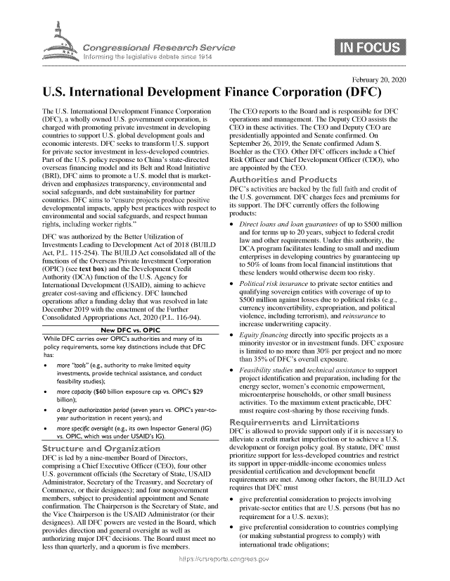 handle is hein.crs/govcafe0001 and id is 1 raw text is: 





FF.                      ,      iE SE .$r - & ,


                                                                                                 February 20, 2020

U.S. International Development Finance Corporation (DFC)


The U.S. International Development Finance Corporation
(DFC), a wholly owned U.S. government corporation, is
charged with promoting private investment in developing
countries to support U.S. global development goals and
economic interests. DFC seeks to transform U.S. support
for private sector investment in less-developed countries.
Part of the U.S. policy response to China's state-directed
overseas financing model and its Belt and Road Initiative
(BRI), DFC aims to promote a U.S. model that is market-
driven and emphasizes transparency, environmental and
social safeguards, and debt sustainability for partner
countries. DFC aims to ensure projects produce positive
developmental impacts, apply best practices with respect to
environmental and social safeguards, and respect human
rights, including worker rights.
DFC was authorized by the Better Utilization of
Investments Leading to Development Act of 2018 (BUILD
Act, P.L. 115-254). The BUILD Act consolidated all of the
functions of the Overseas Private Investment Corporation
(OPIC) (see text box) and the Development Credit
Authority (DCA) function of the U.S. Agency for
International Development (USAID), aiming to achieve
greater cost-saving and efficiency. DFC launched
operations after a funding delay that was resolved in late
December 2019 with the enactment of the Further
Consolidated Appropriations Act, 2020 (P.L. 116-94).
                  New DFC vs. OPIC
While DFC carries over OPIC's authorities and many of its
policy requirements, some key distinctions include that DFC
has:
*    more tools (e.g., authority to make limited equity
     investments, provide technical assistance, and conduct
     feasibility studies);
 *   more capacity ($60 billion exposure cap vs. OPIC's $29
     billion);
 *   a longer authorization period (seven years vs. OPIC's year-to-
     year authorization in recent years); and
 *   more specific oversight (e.g., its own Inspector General (IG)
     vs. OPIC, which was under USAID's IG).

     ~~r~~n zC~ rg wnztcon
DFC is led by a nine-member Board of Directors,
comprising a Chief Executive Officer (CEO), four other
U.S. government officials (the Secretary of State, USAID
Administrator, Secretary of the Treasury, and Secretary of
Commerce, or their designees); and four nongovernment
members, subject to presidential appointment and Senate
confirmation. The Chairperson is the Secretary of State, and
the Vice Chairperson is the USAID Administrator (or their
designees). All DFC powers are vested in the Board, which
provides direction and general oversight as well as
authorizing major DFC decisions. The Board must meet no
less than quarterly, and a quorum is five members.


The CEO reports to the Board and is responsible for DFC
operations and management. The Deputy CEO assists the
CEO in these activities. The CEO and Deputy CEO are
presidentially appointed and Senate confirmed. On
September 26, 2019, the Senate confirmed Adam S.
Boehler as the CEO. Other DFC officers include a Chief
Risk Officer and Chief Development Officer (CDO), who
are appointed by the CEO.


DFC's activities are backed by the full faith and credit of
the U.S. government. DFC charges fees and premiums for
its support. The DFC currently offers the following
products:
* Direct loans and loan guarantees of up to $500 million
   and for terms up to 20 years, subject to federal credit
   law and other requirements. Under this authority, the
   DCA program facilitates lending to small and medium
   enterprises in developing countries by guaranteeing up
   to 50% of loans from local financial institutions that
   these lenders would otherwise deem too risky.
* Political risk insurance to private sector entities and
   qualifying sovereign entities with coverage of up to
   $500 million against losses due to political risks (e.g.,
   currency inconvertibility, expropriation, and political
   violence, including terrorism), and reinsurance to
   increase underwriting capacity.
* Equity financing directly into specific projects as a
   minority investor or in investment funds. DFC exposure
   is limited to no more than 30% per project and no more
   than 35% of DFC's overall exposure.
* Feasibility studies and technical assistance to support
   project identification and preparation, including for the
   energy sector, women's economic empowerment,
   microenterprise households, or other small business
   activities. To the maximum extent practicable, DFC
   must require cost-sharing by those receiving funds.


DFC is allowed to provide support only if it is necessary to
alleviate a credit market imperfection or to achieve a U.S.
development or foreign policy goal. By statute, DFC must
prioritize support for less-developed countries and restrict
its support in upper-middle-income economies unless
presidential certification and development benefit
requirements are met. Among other factors, the BUILD Act
requires that DFC must
* give preferential consideration to projects involving
   private-sector entities that are U.S. persons (but has no
   requirement for a U.S. nexus);
* give preferential consideration to countries complying
   (or making substantial progress to comply) with
   international trade obligations;


~fl:O~


gogmko 'pmg,\\m    ggmm
g
'M
M  X


