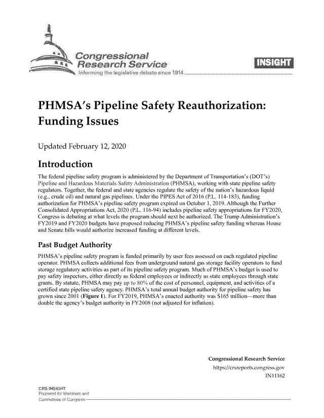 handle is hein.crs/govcaft0001 and id is 1 raw text is: 









               Researh Sevice






PHMSA's Pipeline Safety Reauthorization:

Funding Issues



Updated February 12, 2020


Introduction

The federal pipeline safety program is administered by the Department of Transportation's (DOT's)
Pipeline and Hazardous Materials Safety Administration (PHMSA), working with state pipeline safety
regulators. Together, the federal and state agencies regulate the safety of the nation's hazardous liquid
(e.g., crude oil) and natural gas pipelines. Under the PIPES Act of 2016 (P.L. 114-183), funding
authorization for PHMSA's pipeline safety program expired on October 1, 2019. Although the Further
Consolidated Appropriations Act, 2020 (P.L. 116-94) includes pipeline safety appropriations for FY2020,
Congress is debating at what levels the program should next be authorized. The Trump Administration's
FY2019 and FY2020 budgets have proposed reducing PHMSA's pipeline safety funding whereas House
and Senate bills would authorize increased funding at different levels.

Past Budget Authority
PHMSA's pipeline safety program is funded primarily by user fees assessed on each regulated pipeline
operator. PHMSA collects additional fees from underground natural gas storage facility operators to fund
storage regulatory activities as part of its pipeline safety program. Much of PHMSA's budget is used to
pay safety inspectors, either directly as federal employees or indirectly as state employees through state
grants. By statute, PHMSA may pay up to 80% of the cost of personnel, equipment, and activities of a
certified state pipeline safety agency. PHMSA's total annual budget authority for pipeline safety has
grown since 2001 (Figure 1). For FY2019, PHMSA's enacted authority was $165 million-more than
double the agency's budget authority in FY2008 (not adjusted for inflation).








                                                               Congressional Research Service
                                                               https://crsreports.congress.gov
                                                                                    IN11162

CRS NS GHT
Prpred For Meumbers and
Comrm ttees  of Conress  ---------------------------------------------------------------------------------------------------------------------------------------------------------------------------------------


