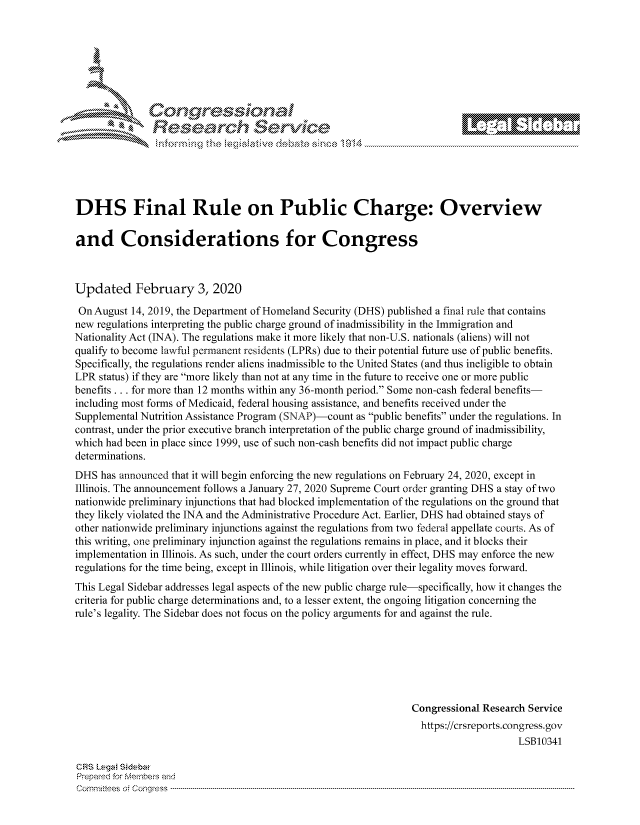 handle is hein.crs/govcagm0001 and id is 1 raw text is: 







  r~~w        Con arers
           flasearch Service





DHS Final Rule on Public Charge: Overview

and Considerations for Congress



Updated February 3, 2020

On August 14, 2019, the Department of Homeland Security (DHS) published a final rule that contains
new regulations interpreting the public charge ground of inadmissibility in the Immigration and
Nationality Act (INA). The regulations make it more likely that non-U.S. nationals (aliens) will not
qualify to become lawful pernanent residents (LPRs) due to their potential future use of public benefits.
Specifically, the regulations render aliens inadmissible to the United States (and thus ineligible to obtain
LPR status) if they are more likely than not at any time in the future to receive one or more public
benefits... for more than 12 months within any 36-month period. Some non-cash federal benefits-
including most forms of Medicaid, federal housing assistance, and benefits received under the
Supplemental Nutrition Assistance Program (SNAP)-count as public benefits under the regulations. In
contrast, under the prior executive branch interpretation of the public charge ground of inadmissibility,
which had been in place since 1999, use of such non-cash benefits did not impact public charge
determinations.
DHS has announced that it will begin enforcing the new regulations on February 24, 2020, except in
Illinois. The announcement follows a January 27, 2020 Supreme Court order granting DHS a stay of two
nationwide preliminary injunctions that had blocked implementation of the regulations on the ground that
they likely violated the INA and the Administrative Procedure Act. Earlier, DHS had obtained stays of
other nationwide preliminary injunctions against the regulations from two federal appellate courts. As of
this writing, one preliminary injunction against the regulations remains in place, and it blocks their
implementation in Illinois. As such, under the court orders currently in effect, DHS may enforce the new
regulations for the time being, except in Illinois, while litigation over their legality moves forward.
This Legal Sidebar addresses legal aspects of the new public charge rule-specifically, how it changes the
criteria for public charge determinations and, to a lesser extent, the ongoing litigation concerning the
rule's legality. The Sidebar does not focus on the policy arguments for and against the rule.







                                                                 Congressional Research Service
                                                                   https://crsreports.congress.gov
                                                                                      LSB10341

CRS kBga! Sidebar
Prepamd for Membe-q and
Cornm ittees   o4 Co nqqr ess  ---------------------------------------------------------------------------------------------------------------------------------------------------------------------------------------



