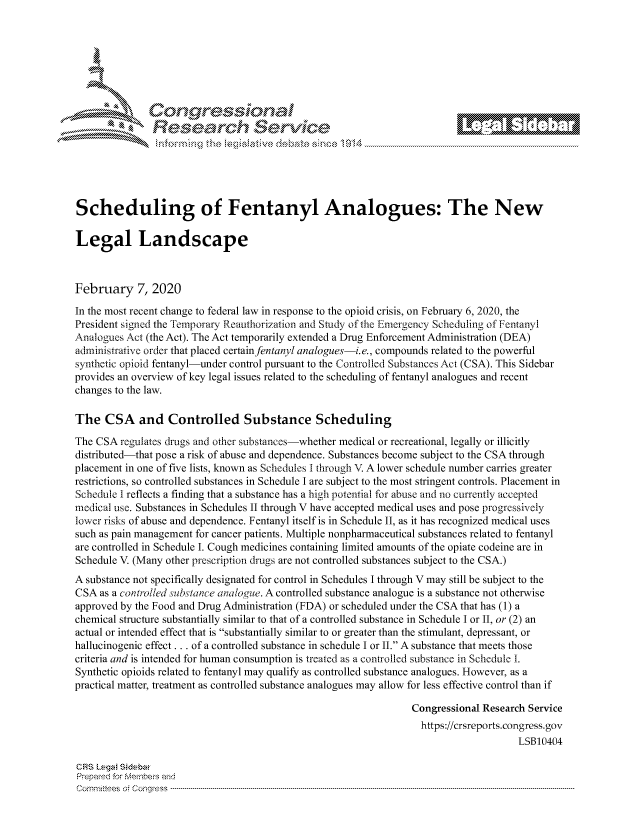 handle is hein.crs/govcagw0001 and id is 1 raw text is: 















Scheduling of Fentanyl Analogues: The New

Legal Landscape



February 7, 2020

In the most recent change to federal law in response to the opioid crisis, on February 6, 2020, the
President signed the Temporary Reauthorization and Study of the Emergency Scheduling of Fentanyl
Analogues Act (the Act). The Act temporarily extended a Drug Enforcement Administration (DEA)
administrative order that placed certainfentanyl analogues-i.e., compounds related to the powerful
synthetic opioid fentanyl-under control pursuant to the Controlled Substances Act (CSA). This Sidebar
provides an overview of key legal issues related to the scheduling of fentanyl analogues and recent
changes to the law.

The CSA and Controlled Substance Scheduling
The CSA regulates drugs and other substances-whether medical or recreational, legally or illicitly
distributed-that pose a risk of abuse and dependence. Substances become subject to the CSA through
placement in one of five lists, known as Schedules I through V A lower schedule number carries greater
restrictions, so controlled substances in Schedule I are subject to the most stringent controls. Placement in
Schedule I reflects a finding that a substance has a high potential for abuse and no currently accepted
medical use. Substances in Schedules II through V have accepted medical uses and pose progressively
lower risks of abuse and dependence. Fentanyl itself is in Schedule II, as it has recognized medical uses
such as pain management for cancer patients. Multiple nonpharmaceutical substances related to fentanyl
are controlled in Schedule I. Cough medicines containing limited amounts of the opiate codeine are in
Schedule V. (Many other prescription drugs are not controlled substances subject to the CSA.)
A substance not specifically designated for control in Schedules I through V may still be subject to the
CSA as a controlled substance analogue. A controlled substance analogue is a substance not otherwise
approved by the Food and Drug Administration (FDA) or scheduled under the CSA that has (1) a
chemical structure substantially similar to that of a controlled substance in Schedule I or II, or (2) an
actual or intended effect that is substantially similar to or greater than the stimulant, depressant, or
hallucinogenic effect ... of a controlled substance in schedule I or II. A substance that meets those
criteria and is intended for human consumption is treated as a controlled substance in Schedule i.
Synthetic opioids related to fentanyl may qualify as controlled substance analogues. However, as a
practical matter, treatment as controlled substance analogues may allow for less effective control than if

                                                                  Congressional Research Service
                                                                    https://crsreports.congress.gov
                                                                                       LSB10404

CRS Lega Sidebar
Prepaed for Membeivs and
Cornm ittees  o4 Cor~qress  ---------------------------------------------------------------------------------------------------------------------------------------------------------------------------------------


