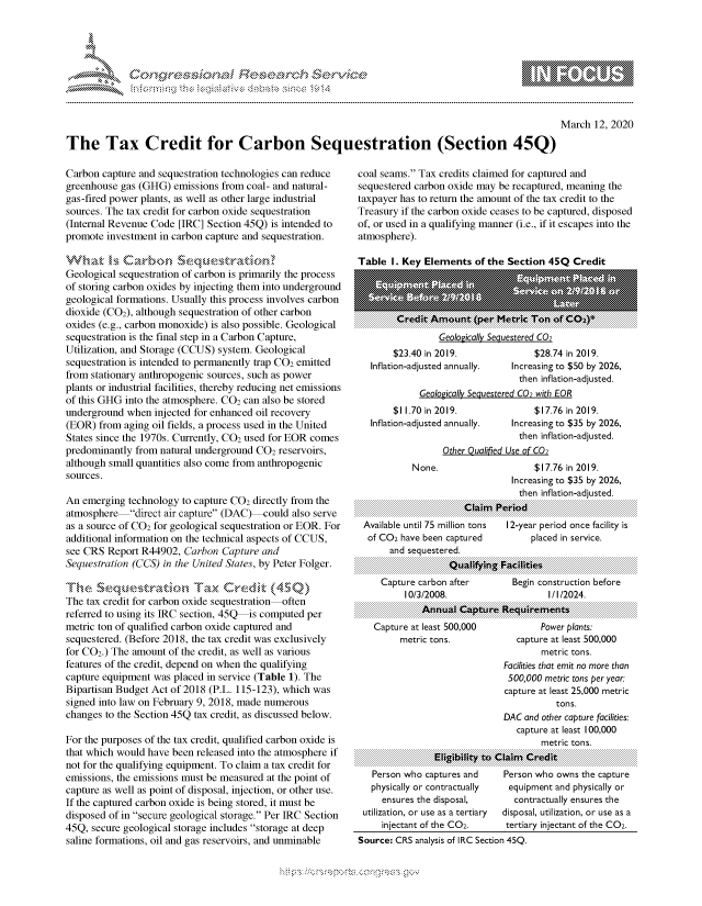 handle is hein.crs/govcaow0001 and id is 1 raw text is: 





&~ ~                         riE SE .$rCh &~ ~ ~


March 12, 2020


The Tax Credit for Carbon Sequestration (Section 45Q)


Carbon capture and sequestration technologies can reduce
greenhouse gas (GHG) emissions from coal- and natural-
gas-fired power plants, as well as other large industrial
sources. The tax credit for carbon oxide sequestration
(Internal Revenue Code [IRC] Section 45Q) is intended to
promote investment in carbon capture and sequestration.


Geological sequestration of carbon is primarily the process
of storing carbon oxides by injecting them into underground
geological formations. Usually this process involves carbon
dioxide (C02), although sequestration of other carbon
oxides (e.g., carbon monoxide) is also possible. Geological
sequestration is the final step in a Carbon Capture,
Utilization, and Storage (CCUS) system. Geological
sequestration is intended to permanently trap CO2 emitted
from stationary anthropogenic sources, such as power
plants or industrial facilities, thereby reducing net emissions
of this GHG into the atmosphere. CO2 can also be stored
underground when injected for enhanced oil recovery
(FOR) from aging oil fields, a process used in the United
States since the 1970s. Currently, CO2 used for BOR comes
predominantly from natural underground CO2 reservoirs,
although small quantities also come from anthropogenic
sources.

An emerging technology to capture CO2 directly from the
atmosphere direct air capture (DAC)-could also serve
as a source of CO2 for geological sequestration or EOR. For
additional information on the technical aspects of CCUS,
see CRS Report R44902, Carbon Capture and
Sequestration (CCS) in the United States, by Peter Folger.


The tax credit for carbon oxide sequestration often
referred to using its IRC section, 45Q is computed per
metric ton of qualified carbon oxide captured and
sequestered. (Before 2018, the tax credit was exclusively
for CO2.) The amount of the credit, as well as various
features of the credit, depend on when the qualifying
capture equipment was placed in service (Table 1). The
Bipartisan Budget Act of 2018 (P.L. 115-123), which was
signed into law on February 9, 2018, made numerous
changes to the Section 45Q tax credit, as discussed below.

For the purposes of the tax credit, qualified carbon oxide is
that which would have been released into the atmosphere if
not for the qualifying equipment. To claim a tax credit for
emissions, the emissions must be measured at the point of
capture as well as point of disposal, injection, or other use.
If the captured carbon oxide is being stored, it must be
disposed of in secure geological storage. Per IRC Section
45Q, secure geological storage includes storage at deep
saline formations, oil and gas reservoirs, and unminable


coal seams. Tax credits claimed for captured and
sequestered carbon oxide may be recaptured, meaning the
taxpayer has to return the amount of the tax credit to the
Treasury if the carbon oxide ceases to be captured, disposed
of, or used in a qualifying manner (i.e., if it escapes into the
atmosphere).

Tnhl I I  v Flpmpntc nfl-h Sprtinn 4qO Cr rlit


               Geologically Sequestered C02
     $23.40 in 2019.               $28.74 in 2019.
Inflation-adjusted annually.  Increasing to $50 by 2026,
                               then inflation-adjusted.
           Geologically Sequestered C02 with EOR
     $11.70 in 2019.               $17.76 in 2019.
Inflation-adjusted annually.  Increasing to $35 by 2026,
                               then inflation-adjusted.
               Other Qualified Use of C02
         None.                     $17.76 in 2019.
                              Increasing to $35 by 2026,
                              then inflation-adjusted.
......................................................................C...............m.............................


Available until 75 million tons
of C02 have been captured
     and sequestered.


12-year period once facility is
     placed in service.


...................                  ...............................
..................           'lit
                    W11 :*A0J .103
                 ........  .  .  ... g  .........................................................
              ...............      ...  .............................
................................................................................................................
................................................................................................................
................................................................................................................
Capture carbon after        Begin construction before
      10/3/2008.                    I/l/2024.
................................................................................................................
................................................................................................................
................................................................................................................
...................
                                          .....................
                                          .......................
................... n u D ir
                     .:.:p 0*9  V  .10n
                              ........................   .......
                              ...............................................


Capture at least 500,000
     metric tons.


        Power plants:
   capture at least 500,000
        metric tons.
Facilities that emit no more than
500,000 metric tons per year.
capture at least 25,000 metric
           tons.
DAC and other capture facilities:
   capture at least 100,000
        metric tons.


: i:g i: .ii y  to:::::: : C  ===a ============ C red::i t: ::


  Person who captures and
  physically or contractually
    ensures the disposal,
utilization, or use as a tertiary
    injectant of the C02.


Person who owns the capture
equipment and physically or
  contractually ensures the
disposal, utilization, or use as a
tertiary injectant of the C02.


Source: CRS analysis of IRC Section 45Q.


gogmko 'pmpmm       ggmm
g
               , q
'S
a  X
11L1\LXW1kJ\W,


