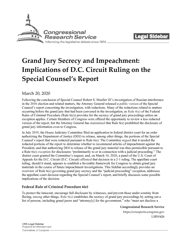 handle is hein.crs/govcaxu0001 and id is 1 raw text is: 









                   Resarh Servi k-M-






Grand Jury Secrecy and Impeachment:

Implications of D.C. Circuit Ruling on the

Special Counsel's Report



March 20, 2020
Following the conclusion of Special Counsel Robert S. Mueller III's investigation of Russian interference
in the 2016 election and related matters, the Attorney General released a public version of the Special
Counsel's report concerning the investigation, with redactions. Many of the redactions related to matters
occurring before the grand jury that had been convened in the investigation, as Rule 6(e) of the Federal
Rules of Criminal Procedure (Rule 6(e)) provides for the secrecy of grand jury proceedings unless an
exception applies. Certain Members of Congress were offered the opportunity to review a less redacted
version of the report, but the Attorney General has maintained that Rule 6(e) prohibited the disclosure of
grand jury information even to Congress.
In July 2019, the House Judiciary Committee filed an application in federal district court for an order
authorizing the Department of Justice (DOJ) to release, among other things, the portions of the Special
Counsel's report that were redacted pursuant to Rule 6(e). The Committee argued that it needed the
redacted portions of the report to determine whether to recommend articles of impeachment against the
President, and that authorizing DOJ to release of the grand jury material was thus permissible pursuant to
a Rule 6(e) exception for disclosures preliminarily to or in connection with a judicial proceeding. The
district court granted the Committee's request, and, on March 10, 2020, a panel of the U.S. Court of
Appeals for the D.C. Circuit (D.C. Circuit) affirmed that decision in a 2-1 ruling. The appellate court
ruling, should it stand, appears to establish a favorable framework for Congress to obtain grand jury
materials in the course of future impeachment investigations. This Sidebar accordingly provides an
overview of Rule 6(e) governing grand jury secrecy and the judicial proceeding exception, addresses
the appellate court decision regarding the Special Counsel's report, and briefly discusses some possible
implications of the decision.

Federal Rule of Criminal Procedure 6(e)
To protect the innocent, encourage full disclosure by witnesses, and prevent those under scrutiny from
fleeing, among other things, Rule 6(e) establishes the secrecy of grand jury proceedings by setting out a
list of persons, including grand jurors and attorney[s] for the government, who must not disclose a

                                                                Congressional Research Service
                                                                  https://crsreports.congress.gov
                                                                                    LSB10426

CRS L.eg Sidebar
Prepaed for Membeivs and
Cornm ittees  o4 Co q _gress  ---------------------------------------------------------------------------------------------------------------------------------------------------------------------------------------


