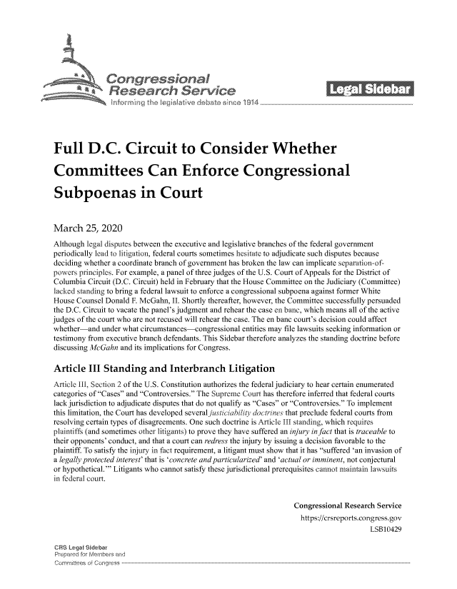 handle is hein.crs/govcaxx0001 and id is 1 raw text is: 







         ~* or 101 '
            Researh Servi kM-





Full D.C. Circuit to Consider Whether

Committees Can Enforce Congressional

Subpoenas in Court



March 25, 2020
Although legal disputes between the executive and legislative branches of the federal government
periodically lead to litigation, federal courts sometimes hesitate to adjudicate such disputes because
deciding whether a coordinate branch of government has broken the law can implicate separation-of-
powers principles. For example, a panel of three judges of the U.S. Court of Appeals for the District of
Columbia Circuit (D.C. Circuit) held in February that the House Committee on the Judiciary (Committee)
lacked standing to bring a federal lawsuit to enforce a congressional subpoena against former White
House Counsel Donald F. McGahn, II. Shortly thereafter, however, the Committee successfully persuaded
the D.C. Circuit to vacate the panel's judgment and rehear the case en banc, which means all of the active
judges of the court who are not recused will rehear the case. The en banc court's decision could affect
whether-and under what circumstances-congressional entities may file lawsuits seeking information or
testimony from executive branch defendants. This Sidebar therefore analyzes the standing doctrine before
discussing McGahn and its implications for Congress.

Article III Standing and Interbranch Litigation

Article iii, Section 2 of the U.S. Constitution authorizes the federal judiciary to hear certain enumerated
categories of Cases and Controversies. The Supreme Court has therefore inferred that federal courts
lack jurisdiction to adjudicate disputes that do not qualify as Cases or Controversies. To implement
this limitation, the Court has developed several juticiabity doctrines that preclude federal courts from
resolving certain types of disagreements. One such doctrine is Article III standing, which requires
plaintiffs (and sometimes other litigants) to prove they have suffered an injury in fact that is traceable to
their opponents' conduct, and that a court can redress the injury by issuing a decision favorable to the
plaintiff. To satisfy the injury in fact requirement, a litigant must show that it has suffered 'an invasion of
a legally protected interest' that is 'concrete andparticularized' and 'actual or imminent, not conjectural
or hypothetical.' Litigants who cannot satisfy these jurisdictional prerequisites cannot maintain lawsuits
in federal court.


                                                               Congressional Research Service
                                                                 https://crsreports.congress.gov
                                                                                   LSB10429

CRS Lega Sidebar
Prepaed for Membei's and
Cornm ittees  o4 Corqress  ---------------------------------------------------------------------------------------------------------------------------------------------------------------------------------------


