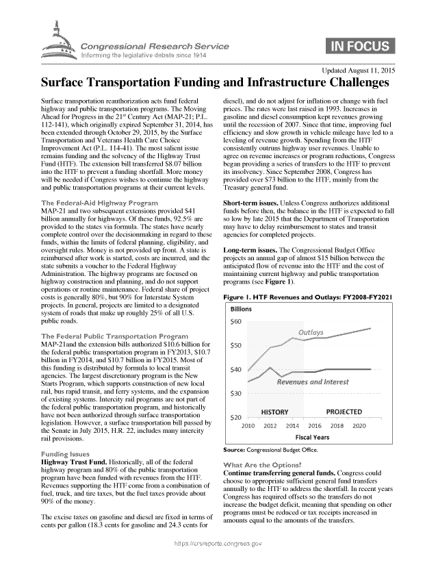 handle is hein.crs/govcazs0001 and id is 1 raw text is: 




FF.ri E.$~                                &


                                                                                         Updated August 11, 2015

Surface Transportation Funding and Infrastructure Challenges


Surface transportation reauthorization acts fund federal
highway and public transportation programs. The Moving
Ahead for Progress in the 21St Century Act (MAP-21; P.L.
112-141), which originally expired September 31, 2014, has
been extended through October 29, 2015, by the Surface
Transportation and Veterans Health Care Choice
Improvement Act (P.L. 114-41). The most salient issue
remains funding and the solvency of the Highway Trust
Fund (HTF). The extension bill transferred $8.07 billion
into the HTF to prevent a funding shortfall. More money
will be needed if Congress wishes to continue the highway
and public transportation programs at their current levels.
Thm ,-:eder~atAid Hghay gr'a,
MAP-21 and two subsequent extensions provided $41
billion annually for highways. Of these funds, 92.5% are
provided to the states via formula. The states have nearly
complete control over the decisionmaking in regard to these
funds, within the limits of federal planning, eligibility, and
oversight rules. Money is not provided up front. A state is
reimbursed after work is started, costs are incurred, and the
state submits a voucher to the Federal Highway
Administration. The highway programs are focused on
highway construction and planning, and do not support
operations or routine maintenance. Federal share of project
costs is generally 80%, but 90% for Interstate System
projects. In general, projects are limited to a designated
system of roads that make up roughly 25% of all U.S.
public roads.


MAP-21 and the extension bills authorized $10.6 billion for
the federal public transportation program in FY2013, $10.7
billion in FY2014, and $10.7 billion in FY2015. Most of
this funding is distributed by formula to local transit
agencies. The largest discretionary program is the New
Starts Program, which supports construction of new local
rail, bus rapid transit, and ferry systems, and the expansion
of existing systems. Intercity rail programs are not part of
the federal public transportation program, and historically
have not been authorized through surface transportation
legislation. However, a surface transportation bill passed by
the Senate in July 2015, H.R. 22, includes many intercity
rail provisions.


Highway Trust Fund. Historically, all of the federal
highway program and 80% of the public transportation
program have been funded with revenues from the HTF.
Revenues supporting the HTF come from a combination of
fuel, truck, and tire taxes, but the fuel taxes provide about
90% of the money.

The excise taxes on gasoline and diesel are fixed in terms of
cents per gallon (18.3 cents for gasoline and 24.3 cents for


diesel), and do not adjust for inflation or change with fuel
prices. The rates were last raised in 1993. Increases in
gasoline and diesel consumption kept revenues growing
until the recession of 2007. Since that time, improving fuel
efficiency and slow growth in vehicle mileage have led to a
leveling of revenue growth. Spending from the HTF
consistently outruns highway user revenues. Unable to
agree on revenue increases or program reductions, Congress
began providing a series of transfers to the HTF to prevent
its insolvency. Since September 2008, Congress has
provided over $73 billion to the HTF, mainly from the
Treasury general fund.

Short-term issues. Unless Congress authorizes additional
funds before then, the balance in the HTF is expected to fall
so low by late 2015 that the Department of Transportation
may have to delay reimbursement to states and transit
agencies for completed projects.

Long-term issues. The Congressional Budget Office
projects an annual gap of almost $15 billion between the
anticipated flow of revenue into the HTF and the cost of
maintaining current highway and public transportation
programs (see Figure 1).

Figure I. HTF Revenues and Outlays: FY2008-FY202I
  Billions







  $30
  $,40                              ...........____


  $ 30                    . . . . . . . . . . . .


            HISTORY              PROJECTED
  5 2 0                  ...... ................................. I ....... .........
      2Q10   2012   2014   2016   2Q18   202D
                       Fiscal Years
Source: Congressional Budget Office.

W& ak Are QA~    )§
Continue transferring general funds. Congress could
choose to appropriate sufficient general fund transfers
annually to the HTF to address the shortfall. In recent years
Congress has required offsets so the transfers do not
increase the budget deficit, meaning that spending on other
programs must be reduced or tax receipts increased in
amounts equal to the amounts of the transfers.


'O 'T


mppm qq\
a       ' p\w -- ' gnon g-o
               I
'S
11LIANJILiN,


