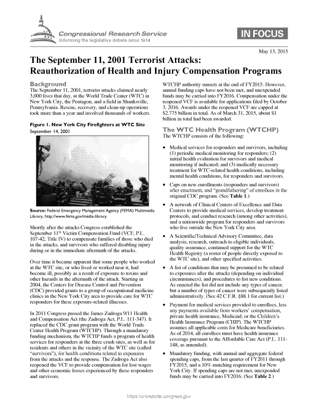 handle is hein.crs/govccvy0001 and id is 1 raw text is: 




FF.ri E~$~                               &


                                                                                                  May 13, 2015

The September 11, 2001 Terrorist Attacks:

Reauthorization of Health and Injury Compensation Programs


The September 11, 2001, terrorist attacks claimed nearly
3,000 lives that day, at the World Trade Center (WTC) in
New York City, the Pentagon, and a field in Shanksville,
Pennsylvania. Rescue, recovery, and clean-up operations
took more than a year and involved thousands of workers.

Figure I. New York City Firefighters at WTC Site
September 14, 2001


Source: Federal Emergency Management Agency (FEMA) Multimedia
Library, http://www.fema.gov/media-library.

Shortly after the attacks Congress established the
September '11 Victim Compensation Fund (VCF, P.L.
107-42, Title IV) to compensate families of those who died
in the attacks, and survivors who suffered disabling injury
during or in the immediate aftermath of the attacks.

Over time it became apparent that some people who worked
at the WTC site, or who lived or worked near it, had
become ill, possibly as a result of exposure to toxins and
other hazards in the aftermath of the attack. Starting in
2004, the Centers for Disease Control and Prevention
(CDC) provided grants to a group of occupational medicine
clinics in the New York City area to provide care for WTC
responders for these exposure-related illnesses.

In 2011 Congress passed the James Zadroga 9/11 Health
and Compensation Act (the Zadroga Act, P.L. 111-347). It
replaced the CDC grant program with the World Trade
Center Health Program (WTCHP). Through a mandatory
funding mechanism, the WTCHP funds a program of health
services for responders at the three crash sites, as well as for
residents and others in the vicinity of the WTC site (called
survivors), for health conditions related to exposures
from the attacks and the response. The Zadroga Act also
reopened the VCF to provide compensation for lost wages
and other economic losses experienced by these responders
and survivors.


WTCHP authority sunsets at the end of FY2015. However,
annual funding caps have not been met, and unexpended
funds may be carried into FY2016. Compensation under the
reopened VCF is available for applications filed by October
3, 2016. Awards under the reopened VCF are capped at
$2.775 billion in total. As of March 31, 2015, about $1
billion in total had been awarded.
Th. W,'  C He  . M 1,:, Pro,,-a.-,,- ('WT,'H-P
The WTCHP consists of the following:

* Medical services for responders and survivors, including
   (1) periodic medical monitoring for responders; (2)
   initial health evaluation for survivors and medical
   monitoring if indicated; and (3) medically necessary
   treatment for WTC-related health conditions, including
   mental health conditions, for responders and survivors.
* Caps on new enrollments (responders and survivors)
   after enactment, and grandfathering of enrollees in the
   original CDC program. (See Table 1.)
* A network of Clinical Centers of Excellence and Data
   Centers to provide medical services, develop treatment
   protocols, and conduct research (among other activities),
   and a nationwide program for responders and survivors
   who live outside the New York City area.
* A Scientific/Technical Advisory Committee, data
   analysis, research, outreach to eligible individuals,
   quality assurance, continued support for the WTC
   Health Registry (a roster of people directly exposed to
   the WTC site), and other specified activities.
* A list of conditions that may be presumed to be related
   to exposures after the attacks (depending on individual
   circumstances), and procedures to list new conditions.
   As enacted the list did not include any types of cancer,
   but a number of types of cancer were subsequently listed
   administratively. (See 42 C.F.R. §88.1 for current list.)
* Payment for medical services provided to enrollees, less
   any payments available from workers' compensation,
   private health insurance, Medicaid, or the Children's
   Health Insurance Program (CHIP). The WTCHP
   assumes all applicable costs for Medicare beneficiaries.
   As of 2014, all enrollees must have health insurance
   coverage pursuant to the Affordable Care Act (P.L. 111-
   148, as amended).
* Mandatory funding, with annual and aggregate federal
   spending caps, from the last quarter of FY20 11 through
   FY2015, and a 10% matching requirement for New
   York City. If spending caps are not met, unexpended
   funds may be carried into FY2016. (See Table 2.)


.O 'T


gognpo              goo
g
              , q
'S
a  X
11LULANJILiN,


