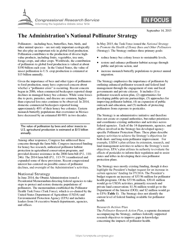 handle is hein.crs/govccxs0001 and id is 1 raw text is: 




01;0i E~$~                                   &


         p\w -- , gnom goo
mppm qq\
               , q
               I
aS
11LULANJILiN,

    September 14, 2015


The Administration's National Pollinator Strategy


Pollinators including bees, butterflies, bats, birds, and
other animal species are not only important ecologically
but also play an important role in global food production.
Pollination contributes to the production of diverse high-
value products, including fruits, vegetables, tree nuts,
forage crops, and other crops. Worldwide, the contribution
of pollinators to global food production is valued at about
$190 billion each year. In the United States, the value of
insect pollination to U.S. crop production is estimated at
$15 billion annually.

Given the importance of bees and other types of pollinators
to food production, many have expressed concern about
whether a pollinator crisis is occurring. Recent concern
began in 2006, when commercial beekeepers reported sharp
declines in managed honey bee colonies. While some losses
due to pests, parasites, and disease are common, higher-
than-expected loss rates continue to be observed. In 2014,
domestic commercial beekeepers reported losing
approximately 40% of their honey bee colonies. Eastern
monarch butterfly populations that overwinter in Mexico
have decreased by an estimated 80-90% in two decades.


  The value of pollination by bees and other insects to
  U.S. agricultural production is estimated at $1 5 billion
  annually.

Among other responses, Congress has addressed these
concerns through the farm bills. Congress increased funding
for honey bee research, authorized pollinator habitat
protection in agricultural conservation programs, and
provided disaster assistance in the 2008 farm bill (P.L. 110-
246). The 2014 farm bill (P.L. 113-79 ) reauthorized and
expanded some of these provisions. Recent congressional
interest has centered on possible causes of pollinator
declines, and oversight of the Administration's activities.

Namzt~n~al Stra~zecs
In June 2014, the Obama Administration issued a
Presidential Memorandum directing federal agencies to take
steps to protect and restore domestic populations of
pollinators. The memorandum established the Pollinator
Health Task Force (Task Force), which is co-chaired by the
United States Department of Agriculture (USDA) and
Environmental Protection Agency (EPA) and includes
leaders from 14 executive branch departments, agencies,
and offices.


In May 2015, the Task Force issued the National Strategy
to Promote the Health of Honey Bees and Other Pollinators
(Strategy). The Strategy outlines three primary goals:

* reduce honey bee colony losses to sustainable levels,
* restore and enhance pollinator habitat acreage through
   public and private action, and
* increase monarch butterfly populations to protect annual
   migration.

The Strategy emphasizes the importance of pollinators by
outlining enhanced pollinator research and federal land
management through the engagement of state and local
governments and private citizens. It includes (1) a
pollinator research action plan, (2) opportunities for
developing public-private partnerships, (3) approaches for
improving pollinator habitat, (4) an expansion of public
outreach and education, and (5) methods of protecting
pollinators from exposure to pesticides.

The Strategy is an administrative initiative and therefore
does not create or expand authorities, but rather prioritizes
and coordinates existing authorities and activities across
federal agencies. Each of the 14 departments, agencies, and
offices involved in the Strategy has developed agency-
specific Pollinator Protection Plans. These plans describe
agency activities to achieve the Strategy's objectives for
both short- and long-term pollinator improvement. For
example, USDA's plan utilizes its extension, research, and
land management activities to achieve the Strategy's main
objectives. EPA's plan utilizes its authority to evaluate the
effects of pesticides to inform their regulation and to assist
states and tribes in developing their own pollinator
protection plans.

The Strategy uses mostly existing funding, though it does
highlight the President's budget request for an increase in
certain agencies' funding for FY2016. The President's
budget requests an increase of $33.96 million for pollinator
health programs. Of the $33.96 million, $30.41 million
would go to USDA activities, primarily research and
private land conservation; $1.56 million would go to the
Department of the Interior (DOI); and $2 million would go
to EPA (Table 1). The Strategy does not identify the
current level of federal funding available for pollinator
health.


The Pollinator Research Action Plan, a separate document
accompanying the Strategy, outlines federally supported
research objectives to improve gaps in knowledge
concerning the impacts of pollinator health.


.O 'T


