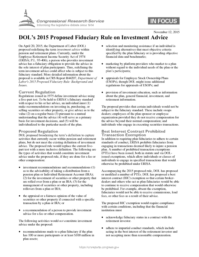 handle is hein.crs/govcczz0001 and id is 1 raw text is: 




FF.ri E~$~                                &


                                                                                               November 12, 2015

DOL's 2015 Proposed Fiduciary Rule on Investment Advice


On April 20, 2015, the Department of Labor (DOL)
proposed redefining the term investment advice within
pension and retirement plans. Currently, under the
Employee Retirement Income Security Act of 1974
(ERISA; P.L. 93-406), a person who provides investment
advice has a fiduciary obligation to provide the advice in
the sole interest of plan participants. Thus, redefining the
term investment advice could affect who is subject to this
fiduciary standard. More detailed information about the
proposal is available in CRS Report R44207, Department of
Labor's 2015 Proposed Fiduciary Rule: Background and
Issues.

Current' RE4iudkton
Regulations issued in 1975 define investment advice using
a five-part test. To be held to ERISA's fiduciary standard
with respect to his or her advice, an individual must (1)
make recommendations on investing in, purchasing, or
selling securities or other property, or give advice as to the
value (2) on a regular basis (3) pursuant to a mutual
understanding that the advice (4) will serve as a primary
basis for investment decisions, and (5) will be
individualized to the particular needs of the plan.


DOL proposed broadening the term's definition to capture
activities that currently occur within pension and retirement
plans, but do not meet the existing definition of investment
advice. The proposed rule would replace the current five-
part test with a more inclusive definition. The following are
the types of activities that would constitute investment
advice under the proposed rule, if they are done for a fee or
other compensation:

* investment recommendations and recommendations (1)
   as to the advisability of taking a distribution from a
   pension plan or Individual Retirement Account (IRA);
   (2) for the investment of securities or other property that
   are rolled over from a plan or an IRA; (3) for the
   management of securities or other property, including
   rollovers from a plan or IRA;

* the appraisal or a fairness opinion of the value of
   securities or other property if connected with a specific
   transaction by a plan or IRA; or

* a recommendation of a person to provide investment
   advice for a fee or other compensation.

The following activities would not constitute investment
advice under the proposal:

* recommendations made to a plan fiduciary if the plan
   has 100 or more participants or at least $100 million in
   plan assets;


* selection and monitoring assistance if an individual is
   identifying alternatives that meet objective criteria
   specified by the plan fiduciary or is providing objective
   financial data and benchmarks;

* marketing by platform providers who market to a plan
   without regard to the individual needs of the plan or the
   plan's participants;

* appraisals for Employee Stock Ownership Plans
   (ESOPs), though DOL might issue additional
   regulations for appraisals of ESOPs; and

* provision of investment education, such as information
   about the plan, general financial, investment, and
   retirement information.

The proposal provides that certain individuals would not be
subject to the fiduciary standard. These include swaps
dealers; employees of the plan sponsor or employee
organization provided they do not receive compensation for
the advice beyond their normal compensation; and
individuals who engage in executing securities transactions.

    B  Se tk -bre.,lt Con tract. 'r-,ec

In addition to requiring plan fiduciaries to adhere to certain
standards of conduct, ERISA prohibits fiduciaries from
engaging in transactions deemed likely to injure a pension
plan. A number of prohibited transaction exemptions
(PTEs) have been issued, both in statute and via DOL-
issued exemptions, which allow individuals or classes of
individuals to engage in specified transactions that would
otherwise be prohibited under ERISA.

Accompanying the 2015 proposed rule, DOL has proposed
or modified a number of PTEs. DOL has proposed a best
interest contract (BIC) exemption so that certain broker-
dealers and others who act as plan fiduciaries would be able
to continue to receive compensation that would otherwise
be prohibited. For example, absent the exemption,
fiduciaries would not be able to receive commissions, load
fees, or other fees as a result of their advice.

The proposed BIC exemption would require compliance
with certain conditions, including that the financial
institution must

* acknowledge fiduciary status in a contract with the
   retirement investor.

* adhere to impartial conduct standards, which include
   acting in the best interest of the retirement investor and
   not accepting more than reasonable compensation.


.O 'T


gognpo               goo
g
               , q
'S
a  X
11LULANJILiN,


