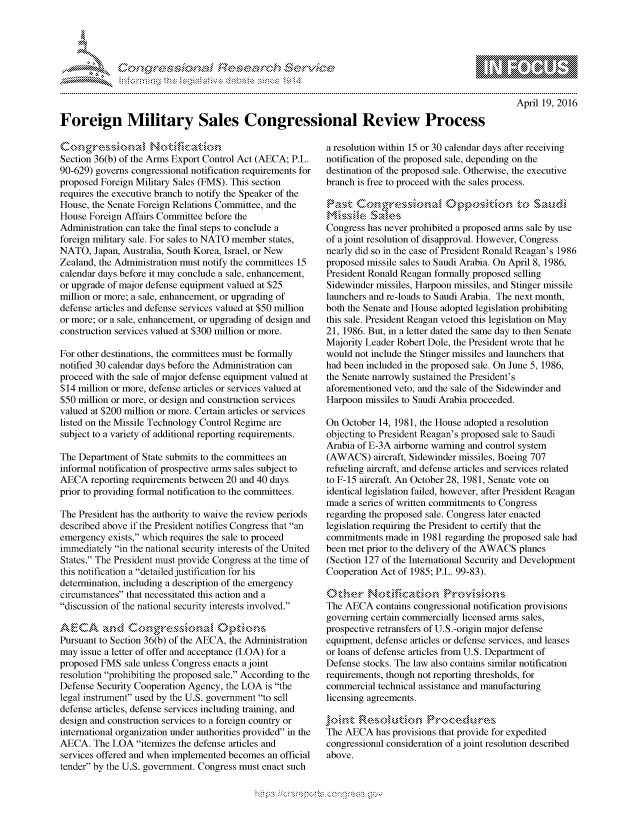 handle is hein.crs/govcdxs0001 and id is 1 raw text is: 




F..rh


April 19, 2016


Foreign Military Sales Congressional Review Process


Section 36(b) of the Arms Export Control Act (AECA; P.L.
90-629) governs congressional notification requirements for
proposed Foreign Military Sales (FMS). This section
requires the executive branch to notify the Speaker of the
House, the Senate Foreign Relations Committee, and the
House Foreign Affairs Committee before the
Administration can take the final steps to conclude a
foreign military sale. For sales to NATO member states,
NATO, Japan, Australia, South Korea, Israel, or New
Zealand, the Administration must notify the committees 15
calendar days before it may conclude a sale, enhancement,
or upgrade of major defense equipment valued at $25
million or more; a sale, enhancement, or upgrading of
defense articles and defense services valued at $50 million
or more; or a sale, enhancement, or upgrading of design and
construction services valued at $300 million or more.

For other destinations, the committees must be formally
notified 30 calendar days before the Administration can
proceed with the sale of major defense equipment valued at
$14 million or more, defense articles or services valued at
$50 million or more, or design and construction services
valued at $200 million or more. Certain articles or services
listed on the Missile Technology Control Regime are
subject to a variety of additional reporting requirements.

The Department of State submits to the committees an
informal notification of prospective arms sales subject to
AECA reporting requirements between 20 and 40 days
prior to providing formal notification to the committees.

The President has the authority to waive the review periods
described above if the President notifies Congress that an
emergency exists, which requires the sale to proceed
immediately in the national security interests of the United
States. The President must provide Congress at the time of
this notification a detailed justification for his
determination, including a description of the emergency
circumstances that necessitated this action and a
discussion of the national security interests involved.

.AECA and C         ~   ~   '\*
Pursuant to Section 36(b) of the AECA, the Administration
may issue a letter of offer and acceptance (LOA) for a
proposed FMS sale unless Congress enacts a joint
resolution prohibiting the proposed sale. According to the
Defense Security Cooperation Agency, the LOA is the
legal instrument used by the U.S. government to sell
defense articles, defense services including training, and
design and construction services to a foreign country or
international organization under authorities provided in the
AECA. The LOA itemizes the defense articles and
services offered and when implemented becomes an official
tender by the U.S. government. Congress must enact such


a resolution within 15 or 30 calendar days after receiving
notification of the proposed sale, depending on the
destination of the proposed sale. Otherwise, the executive
branch is free to proceed with the sales process.

.,,'a'',e sa .,, i
Congress has never prohibited a proposed arms sale by use
of a joint resolution of disapproval. However, Congress
nearly did so in the case of President Ronald Reagan's 1986
proposed missile sales to Saudi Arabia. On April 8, 1986,
President Ronald Reagan formally proposed selling
Sidewinder missiles, Harpoon missiles, and Stinger missile
launchers and re-loads to Saudi Arabia. The next month,
both the Senate and House adopted legislation prohibiting
this sale. President Reagan vetoed this legislation on May
21, 1986. But, in a letter dated the same day to then Senate
Majority Leader Robert Dole, the President wrote that he
would not include the Stinger missiles and launchers that
had been included in the proposed sale. On June 5, 1986,
the Senate narrowly sustained the President's
aforementioned veto, and the sale of the Sidewinder and
Harpoon missiles to Saudi Arabia proceeded.

On October 14, 1981, the House adopted a resolution
objecting to President Reagan's proposed sale to Saudi
Arabia of E-3A airborne warning and control system
(AWACS) aircraft, Sidewinder missiles, Boeing 707
refueling aircraft, and defense articles and services related
to F-15 aircraft. An October 28, 1981, Senate vote on
identical legislation failed, however, after President Reagan
made a series of written commitments to Congress
regarding the proposed sale. Congress later enacted
legislation requiring the President to certify that the
commitments made in 1981 regarding the proposed sale had
been met prior to the delivery of the AWACS planes
(Section 127 of the International Security and Development
Cooperation Act of 1985; P.L. 99-83).


The AECA contains congressional notification provisions
governing certain commercially licensed arms sales,
prospective retransfers of U.S.-origin major defense
equipment, defense articles or defense services, and leases
or loans of defense articles from U.S. Department of
Defense stocks. The law also contains similar notification
requirements, though not reporting thresholds, for
commercial technical assistance and manufacturing
licensing agreements.


The AECA has provisions that provide for expedited
congressional consideration of a joint resolution described
above.


.O 'T


         p\w -- , gn'a', goo
mppm qq\
a              , q
'S              I
11LIANJILiN,


