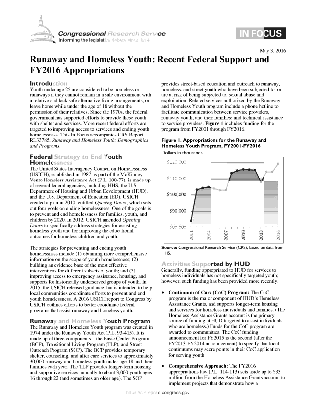 handle is hein.crs/govcdxw0001 and id is 1 raw text is: 





FF.  %cc)nSWfasrES $rh&


                                                                                                May 3, 2016

Runaway and Homeless Youth: Recent Federal Support and

FY2016 Appropriations


Youth under age 25 are considered to be homeless or
runaways if they cannot remain in a safe environment with
a relative and lack safe alternative living arrangements, or
leave home while under the age of 18 without the
permission of their relatives. Since the 1970s, the federal
government has supported efforts to provide these youth
with shelter and services. More recent federal efforts are
targeted to improving access to services and ending youth
homelessness. This In Focus accompanies CRS Report
RL33785, Runaway and Homeless Youth: Demographics
and Programs.
F :,de,,rM< 5Stnak.,egy t.o En,d Youth
     Hwynr-,nexy @
The United States Interagency Council on Homelessness
(USICH), established in 1987 as part of the McKinney-
Vento Homeless Assistance Act (P.L. 100-77), is made up
of several federal agencies, including HHS, the U.S.
Department of Housing and Urban Development (HUD),
and the U.S. Department of Education (ED). USICH
created a plan in 2010, entitled Opening Doors, which sets
out four goals on ending homelessness. One of the goals is
to prevent and end homelessness for families, youth, and
children by 2020. In 2012, USICH amended Opening
Doors to specifically address strategies for assisting
homeless youth and for improving the educational
outcomes for homeless children and youth.

The strategies for preventing and ending youth
homelessness include (1) obtaining more comprehensive
information on the scope of youth homelessness; (2)
building an evidence base of the most effective
interventions for different subsets of youth; and (3)
improving access to emergency assistance, housing, and
supports for historically underserved groups of youth. In
2015, the USICH released guidance that is intended to help
local communities coordinate efforts to prevent and end
youth homelessness. A 2016 USICH report to Congress by
USICH outlines efforts to better coordinate federal
programs that assist runaway and homeless youth.

Rk,,,v,aa-,.d Ho,rn e-s  Youi  R'ogr,,n,
The Runaway and Homeless Youth program was created in
1974 under the Runaway Youth Act (P.L. 93-415). It is
made up of three components-the Basic Center Program
(BCP), Transitional Living Program (TLP), and Street
Outreach Program (SOP). The BCP provides temporary
shelter, counseling, and after care services to approximately
30,000 runaway and homeless youth under age 18 and their
families each year. The TLP provides longer-term housing
and supportive services annually to about 3,000 youth ages
16 through 22 (and sometimes an older age). The SOP


provides street-based education and outreach to runaway,
homeless, and street youth who have been subjected to, or
are at risk of being subjected to, sexual abuse and
exploitation. Related services authorized by the Runaway
and Homeless Youth program include a phone hotline to
facilitate communication between service providers,
runaway youth, and their families; and technical assistance
to service providers. Figure 1 includes funding for the
program from FY2001 through FY2016.

Figure I. Appropriations for the Runaway and
Homeless Youth Program, FY200 I -FY2016
Dollars in thousands


          :5   l O : O O   ....................................................................,,, ,,,   ..... .......{{  {

   <'±0,000,
          Silo 000..............
     $100                              ..... . . . . . .......


          S O   0 0 0  .....:..... .....: .... . ... . .: ............ ..... ....:......... ..... .... :.......




            . . ...N ...            .. ..,.,.,.,,. ... .. .. ..


Source Congressional Research Service (CRS), based on data from
H HS.

   rogm    s tpor- cmo'en HUDs
Generally, funding appropriated to HUD for services to
homeless individuals has not specifically targeted youth;
however, such funding has been provided more recently.

* Continuum of Care (CoC) Program: The CoC
   program is the major component of HUD's Homeless
   Assistance Grants, and supports longer-term housing
   and services for homeless individuals and families. (The
   Homeless Assistance Grants account is the primary
   source of funding at HUD targeted to assist individuals
   who are homeless.) Funds for the CoC program are
   awarded to communities. The CoC funding
   announcement for FY2015 is the second (after the
   FY2013-FY2014 announcement) to specify that local
   continuums may score points in their CoC application
   for serving youth.

* Comprehensive Approach: The FY2016
   appropriations law (P.L. 114-113) sets aside up to $33
   million from the Homeless Assistance Grants account to
   implement projects that demonstrate how a
 <0


        p\w -- , gn'a', goo
mppm qq\
a             , q
'S             I
11LIANJILiN,


