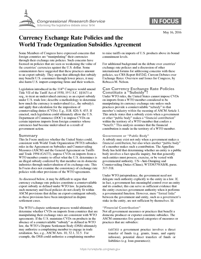 handle is hein.crs/govcdxy0001 and id is 1 raw text is: 





FF.~


May 16, 2016


Currency Exchange Rate Policies and the

World Trade Organization Subsidies Agreement


Some Members of Congress have expressed concerns that
foreign countries are manipulating their currencies
through their exchange rate policies. Such concerns have
focused on policies that are seen as weakening the value of
the countries' currencies against the U.S. dollar. Some
commentators have suggested that these practices amount
to an export subsidy. They argue that although that subsidy
may benefit U.S. consumers through lower prices, it may
also harm U.S. import-competing firms and their workers.

Legislation introduced in the 114th Congress would amend
Title VII of the Tariff Act of 1930, 19 U.S.C. § § 1671 et
seq., to treat an undervalued currency as an export subsidy
under U.S. trade law; describe a methodology to determine
how much the currency is undervalued (i.e., the subsidy);
and apply that calculation for the imposition of
countervailing duties (CVDs). E.g., H.R. 820; S. 433. If
enacted, such legislation could ultimately allow the U.S.
Department of Commerce (DOC) to impose CVDs on
certain injurious imports from foreign countries whose
currencies had become undervalued as a result of
government action.

S ~u M    ry
This In Focus analyzes whether the United States could,
consistent with World Trade Organization (WTO) subsidies
rules in the Agreement on Subsidies and Countervailing
Measures (ASCM) and the General Agreement on Tariffs
and Trade 1994 (GATT), impose CVDs on imports from a
WTO member country to offset what the U.S. determines is
an illegal subsidy conferred by that member on its domestic
industries through undervaluation of its exchange rate. This
In Focus does not examine the consistency of exchange rate
policies with other provisions of the WTO agreements.

As discussed below, it may be difficult to argue that
currency exchange rate policies constitute a countervailable
export subsidy as defined under WTO law. In particular,
such monetary and fiscal policies do not clearly fit within
ASCM provisions that define an export-contingent subsidy,
as these provisions have been interpreted in dispute
settlement cases.

The WTO's dispute settlement process would ultimately
determine whether CVDs on imports from countries that are
manipulating their exchange rates are consistent with WTO
agreements. If the U.S. maintains CVDs on products in the
absence of a countervailable subsidy as defined in WTO
law, the WTO's Dispute Settlement Body (DSB) ultimately
may authorize a complaining member to engage in trade
retaliation. See, e.g., ASCM Arts. 10, 32.1, 32.5. For
example, the DSB could authorize a complaining member


to raise tariffs on imports of U.S. products above its bound
commitment levels.

For additional background on the debate over countries'
exchange rate policies and a discussion of other
international forums for addressing concerns with these
policies, see CRS Report R43242, Current Debates over
Exchange Rates: Overview and Issues for Congress, by
Rebecca M. Nelson.



Under WTO rules, the United States cannot impose CVDs
on imports from a WTO member considered to be
manipulating its currency exchange rate unless such
practices provide a countervailable subsidy to that
member's industry within the meaning of ASCM Article 1.
This article states that a subsidy exists when a government
or other public body makes a financial contribution
within the territory of a WTO member that confers a
benefit. This analysis assumes that the financial
contribution is made in the territory of a WTO member.


A subsidy may exist not only when a government makes a
financial contribution, but also when another public body
of a member makes such a contribution. The Appellate
Body has held that determining whether an entity is a public
body involves a fact-specific inquiry, but that generally
such entities must possess, exercise, or be vested with
governmental authority. US-Anti-Dumping and
Countervailing Duties (China), WT/DS379/AB/R, paras.
317-318.

Under WTO jurisprudence, the government need not
delegate such authority explicitly to the entity in a law. If,
in fact, a government has meaningful control over an entity
and its conduct, this can serve as sufficient evidence that
the entity exercises government authority when it performs
a governmental function. However, mere formal links
between the government and entity, such as a government's
stake in the entity, are not sufficient by themselves. Id.


Not all government measures or practices that benefit a
domestic producer or exporter constitute subsidies. The
ASCM enumerates five general categories of measures or
practices that are subsidies:

    (a)(1)(i) a government practice involves a direct
    transfer of funds (e.g. grants, loans, and equity
    infusion), potential direct transfers of funds or
    liabilities (e.g. loan guarantees);


.O 'T


         p\w -- , gn'a', goo
mppm qq\
a             , q
'S             I
11LIANJILiN,


