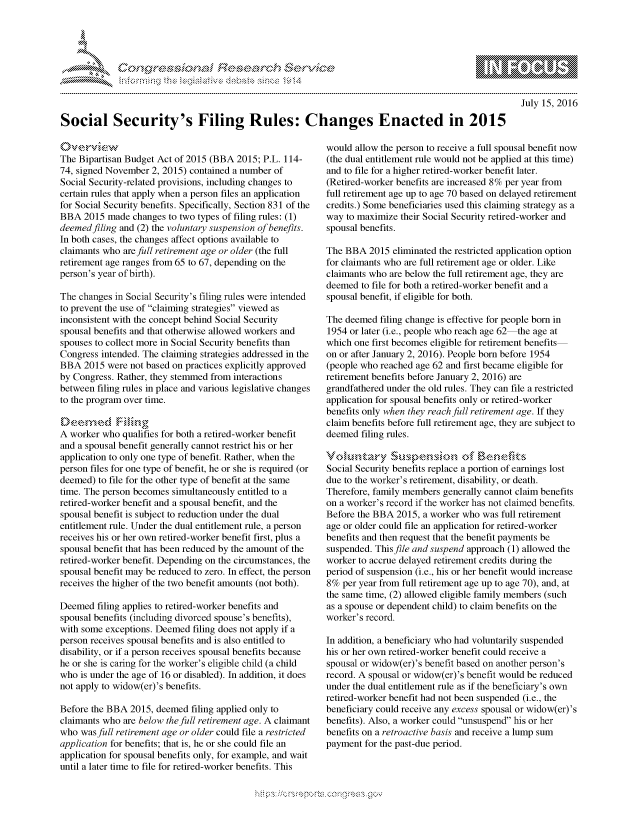 handle is hein.crs/govcdzr0001 and id is 1 raw text is: 




FF.


July 15, 2016


Social Security's Filing Rules: Changes Enacted in 2015


The Bipartisan Budget Act of 2015 (BBA 2015; P.L. 114-
74, signed November 2, 2015) contained a number of
Social Security-related provisions, including changes to
certain rules that apply when a person files an application
for Social Security benefits. Specifically, Section 831 of the
BBA 2015 made changes to two types of filing rules: (1)
deemed filing and (2) the voluntary suspension of benefits.
In both cases, the changes affect options available to
claimants who are full retirement age or older (the full
retirement age ranges from 65 to 67, depending on the
person's year of birth).

The changes in Social Security's filing rules were intended
to prevent the use of claiming strategies viewed as
inconsistent with the concept behind Social Security
spousal benefits and that otherwise allowed workers and
spouses to collect more in Social Security benefits than
Congress intended. The claiming strategies addressed in the
BBA 2015 were not based on practices explicitly approved
by Congress. Rather, they stemmed from interactions
between filing rules in place and various legislative changes
to the program over time.


A worker who qualifies for both a retired-worker benefit
and a spousal benefit generally cannot restrict his or her
application to only one type of benefit. Rather, when the
person files for one type of benefit, he or she is required (or
deemed) to file for the other type of benefit at the same
time. The person becomes simultaneously entitled to a
retired-worker benefit and a spousal benefit, and the
spousal benefit is subject to reduction under the dual
entitlement rule. Under the dual entitlement rule, a person
receives his or her own retired-worker benefit first, plus a
spousal benefit that has been reduced by the amount of the
retired-worker benefit. Depending on the circumstances, the
spousal benefit may be reduced to zero. In effect, the person
receives the higher of the two benefit amounts (not both).

Deemed filing applies to retired-worker benefits and
spousal benefits (including divorced spouse's benefits),
with some exceptions. Deemed filing does not apply if a
person receives spousal benefits and is also entitled to
disability, or if a person receives spousal benefits because
he or she is caring for the worker's eligible child (a child
who is under the age of 16 or disabled). In addition, it does
not apply to widow(er)'s benefits.

Before the BBA 2015, deemed filing applied only to
claimants who are below the full retirement age. A claimant
who was full retirement age or older could file a restricted
application for benefits; that is, he or she could file an
application for spousal benefits only, for example, and wait
until a later time to file for retired-worker benefits. This


would allow the person to receive a full spousal benefit now
(the dual entitlement rule would not be applied at this time)
and to file for a higher retired-worker benefit later.
(Retired-worker benefits are increased 8% per year from
full retirement age up to age 70 based on delayed retirement
credits.) Some beneficiaries used this claiming strategy as a
way to maximize their Social Security retired-worker and
spousal benefits.

The BBA 2015 eliminated the restricted application option
for claimants who are full retirement age or older. Like
claimants who are below the full retirement age, they are
deemed to file for both a retired-worker benefit and a
spousal benefit, if eligible for both.

The deemed filing change is effective for people born in
1954 or later (i.e., people who reach age 62 the age at
which one first becomes eligible for retirement benefits
on or after January 2, 2016). People born before 1954
(people who reached age 62 and first became eligible for
retirement benefits before January 2, 2016) are
grandfathered under the old rules. They can file a restricted
application for spousal benefits only or retired-worker
benefits only when they reach full retirement age. If they
claim benefits before full retirement age, they are subject to
deemed filing rules.


Social Security benefits replace a portion of earnings lost
due to the worker's retirement, disability, or death.
Therefore, family members generally cannot claim benefits
on a worker's record if the worker has not claimed benefits.
Before the BBA 2015, a worker who was full retirement
age or older could file an application for retired-worker
benefits and then request that the benefit payments be
suspended. Thisfile and suspend approach (1) allowed the
worker to accrue delayed retirement credits during the
period of suspension (i.e., his or her benefit would increase
8% per year from full retirement age up to age 70), and, at
the same time, (2) allowed eligible family members (such
as a spouse or dependent child) to claim benefits on the
worker's record.

In addition, a beneficiary who had voluntarily suspended
his or her own retired-worker benefit could receive a
spousal or widow(er)'s benefit based on another person's
record. A spousal or widow(er)'s benefit would be reduced
under the dual entitlement rule as if the beneficiary's own
retired-worker benefit had not been suspended (i.e., the
beneficiary could receive any excess spousal or widow(er)'s
benefits). Also, a worker could unsuspend his or her
benefits on a retroactive basis and receive a lump sum
payment for the past-due period.


K~:>


         p\w -- , gnom goo
mppm qq\
M              , q
'M              I
11LIANJILiM,



