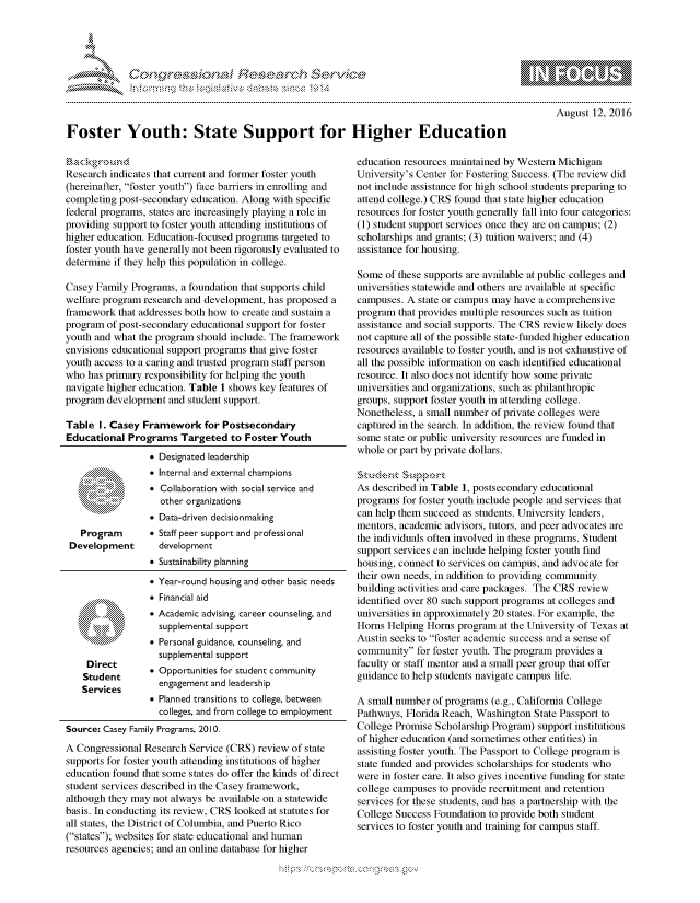 handle is hein.crs/govcdzz0001 and id is 1 raw text is: 




01;                            F ie sea.rch &


August 12, 2016


Foster Youth: State Support for Higher Education


Research indicates that current and former foster youth
(hereinafter, foster youth) face barriers in enrolling and
completing post-secondary education. Along with specific
federal programs, states are increasingly playing a role in
providing support to foster youth attending institutions of
higher education. Education-focused programs targeted to
foster youth have generally not been rigorously evaluated to
determine if they help this population in college.

Casey Family Programs, a foundation that supports child
welfare program research and development, has proposed a
framework that addresses both how to create and sustain a
program of post-secondary educational support for foster
youth and what the program should include. The framework
envisions educational support programs that give foster
youth access to a caring and trusted program staff person
who has primary responsibility for helping the youth
navigate higher education. Table 1 shows key features of
program development and student support.

Table I. Casey Framework for Postsecondary
Educational Programs Targeted to Foster Youth
                 * Designated leadership
                 * Internal and external champions
                 .  Collaboration with social service and
                    other organizations
                 * Data-driven decisionmaking
   Program       * Staff peer support and professional
 Development       development
                 e Sustainability planning


* Year-round housing and other basic needs
* Financial aid
* Academic advising, career counseling, and
  supplemental support
* Personal guidance, counseling, and
  supplemental support


    Direct
    Studet e Opportunities for student community
    Services       engagement and leadership

                 e Planned transitions to college, between
                   colleges, and from college to employment
Source: Casey Family Programs, 2010.
A Congressional Research Service (CRS) review of state
supports for foster youth attending institutions of higher
education found that some states do offer the kinds of direct
student services described in the Casey framework,
although they may not always be available on a statewide
basis. In conducting its review, CRS looked at statutes for
all states, the District of Columbia, and Puerto Rico
(states); websites for state educational and human
resources agencies; and an online database for higher


education resources maintained by Western Michigan
University's Center for Fostering Success. (The review did
not include assistance for high school students preparing to
attend college.) CRS found that state higher education
resources for foster youth generally fall into four categories:
(1) student support services once they are on campus; (2)
scholarships and grants; (3) tuition waivers; and (4)
assistance for housing.

Some of these supports are available at public colleges and
universities statewide and others are available at specific
campuses. A state or campus may have a comprehensive
program that provides multiple resources such as tuition
assistance and social supports. The CRS review likely does
not capture all of the possible state-funded higher education
resources available to foster youth, and is not exhaustive of
all the possible information on each identified educational
resource. It also does not identify how some private
universities and organizations, such as philanthropic
groups, support foster youth in attending college.
Nonetheless, a small number of private colleges were
captured in the search. In addition, the review found that
some state or public university resources are funded in
whole or part by private dollars.

skudvn ~&Si.sort'
As described in Table 1, postsecondary educational
programs for foster youth include people and services that
can help them succeed as students. University leaders,
mentors, academic advisors, tutors, and peer advocates are
the individuals often involved in these programs. Student
support services can include helping foster youth find
housing, connect to services on campus, and advocate for
their own needs, in addition to providing community
building activities and care packages. The CRS review
identified over 80 such support programs at colleges and
universities in approximately 20 states. For example, the
Horns Helping Horns program at the University of Texas at
Austin seeks to foster academic success and a sense of
community for foster youth. The program provides a
faculty or staff mentor and a small peer group that offer
guidance to help students navigate campus life.

A small number of programs (e.g., California College
Pathways, Florida Reach, Washington State Passport to
College Promise Scholarship Program) support institutions
of higher education (and sometimes other entities) in
assisting foster youth. The Passport to College program is
state funded and provides scholarships for students who
were in foster care. It also gives incentive funding for state
college campuses to provide recruitment and retention
services for these students, and has a partnership with the
College Success Foundation to provide both student
services to foster youth and training for campus staff.


K~:>


gognpq 'popmm- ,    goo
g
               , q
'S
a  X
11L1\L\N,\1kJ\W,


.ov
0010,
    \\0


