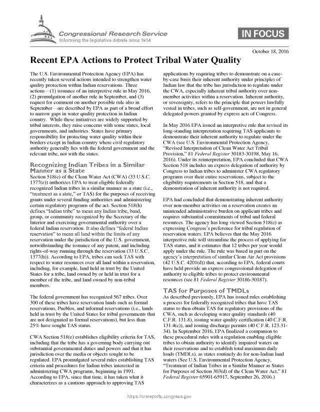 handle is hein.crs/govcevv0001 and id is 1 raw text is: 





FF.      '                   riE S-' $.  h ,i  ,


October 18, 2016


Recent EPA Actions to Protect Tribal Water Quality


The U.S. Environmental Protection Agency (EPA) has
recently taken several actions intended to strengthen water
quality protection within Indian reservations. Three
actions (1) issuance of an interpretive rule in May 2016,
(2) promulgation of another rule in September, and (3)
request for comment on another possible rule also in
September  are described by EPA as part of a broad effort
to narrow gaps in water quality protection in Indian
country. While these initiatives are widely supported by
tribal interests, they raise concerns with some states, local
governments, and industries. States have primary
responsibility for protecting water quality within their
borders except in Indian country where civil regulatory
authority generally lies with the federal government and the
relevant tribe, not with the states.



Section 518(e) of the Clean Water Act (CWA) (33 U.S.C.
1377(e)) authorizes EPA to treat eligible federally
recognized Indian tribes in a similar manner as a state (i.e.,
treatment as a state, or TAS) for the purposes of receiving
grants under several funding authorities and administering
certain regulatory programs of the act. Section 518(h)
defines Indian tribe to mean any Indian tribe, band,
group, or community recognized by the Secretary of the
Interior and exercising governmental authority over a
federal Indian reservation. It also defines federal Indian
reservation to mean all land within the limits of any
reservation under the jurisdiction of the U.S. government,
notwithstanding the issuance of any patent, and including
rights-of-way running through the reservation (33 U.S.C.
1377(h)). According to EPA, tribes can seek TAS with
respect to water resources over all land within a reservation,
including, for example, land held in trust by the United
States for a tribe, land owned by or held in trust for a
member of the tribe, and land owned by non-tribal
members.

The federal government has recognized 567 tribes. Over
300 of these tribes have reservation lands such as formal
reservations, Pueblos, and informal reservations (i.e., lands
held in trust by the United States for tribal governments that
are not designated as formal reservations), but less than
25% have sought TAS status.

CWA Section 518(e) establishes eligibility criteria for TAS,
including that the tribe has a governing body carrying out
substantial governmental duties and powers and that it has
jurisdiction over the media or objects sought to be
regulated. EPA promulgated several rules establishing TAS
criteria and procedures for Indian tribes interested in
administering CWA programs, beginning in 1991.
According to EPA, since that time, it has taken what it
characterizes as a cautious approach to approving TAS


applications by requiring tribes to demonstrate on a case-
by-case basis their inherent authority under principles of
Indian law that the tribe has jurisdiction to regulate under
the CWA, especially inherent tribal authority over non-
member activities within a reservation. Inherent authority,
or sovereignty, refers to the principle that powers lawfully
vested in tribes, such as self-government, are not in general
delegated powers granted by express acts of Congress.

In May 2016 EPA issued an interpretive rule that revised its
long-standing interpretation requiring TAS applicants to
demonstrate their inherent authority to regulate under the
CWA (see U.S. Environmental Protection Agency,
Revised Interpretation of Clean Water Act Tribal
Provision, 81 Federal Register 30183-30198, May 16,
2016). Under its reinterpretation, EPA concluded that CWA
Section 518 includes an express delegation of authority by
Congress to Indian tribes to administer CWA regulatory
programs over their entire reservations, subject to the
eligibility requirements in Section 518, and that a
demonstration of inherent authority is not required.

EPA had concluded that demonstrating inherent authority
over non-member activities on a reservation creates an
unintended administrative burden on applicant tribes and
requires substantial commitments of tribal and federal
resources. The agency has long viewed Section 518(e) as
expressing Congress's preference for tribal regulation of
reservation waters. EPA believes that the May 2016
interpretive rule will streamline the process of applying for
TAS status, and it estimates that 12 tribes per year would
apply under the rule. The rule was based in part on the
agency's interpretation of similar Clean Air Act provisions
(42 U.S.C. 4201(d)) that, according to EPA, federal courts
have held provide an express congressional delegation of
authority to eligible tribes to protect environmental
resources (see 81 Federal Register 30186-30187).


As described previously, EPA has issued rules establishing
a process for federally recognized tribes that have TAS
status to then obtain TAS for regulatory provisions of the
CWA, such as developing water quality standards (40
C.F.R. 131.8), issuing water quality certification (40 C.F.R.
131.4(c)), and issuing discharge permits (40 C.F.R. 123.31-
34). In September 2016, EPA finalized a companion to
these procedural rules with a regulation enabling eligible
tribes to obtain authority to identify impaired waters on
their reservations and to establish total maximum daily
loads (TMDLs), as states routinely do for non-Indian land
waters (See U.S. Environmental Protection Agency,
Treatment of Indian Tribes in a Similar Manner as States
for Purposes of Section 303(d) of the Clean Water Act, 81
Federal Register 65901-65917, September 26, 2016.)


gognpo               goo
g
               , q
'S
a  X
11LULANJILiN,


