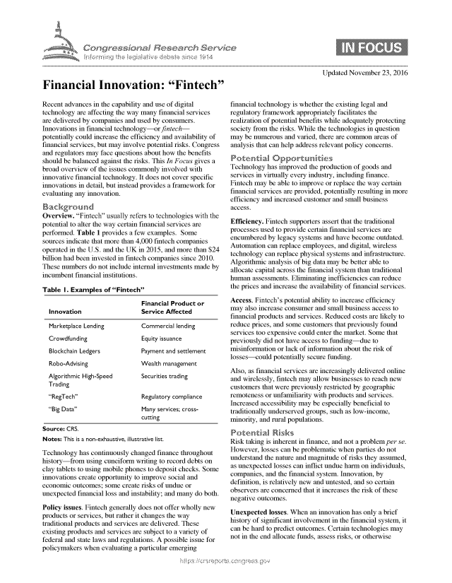 handle is hein.crs/govcewv0001 and id is 1 raw text is: 



                                                '. ~**\**\
&~ ~                        riE SE .$rCh &~ ~ ~


Financial Innovation: Fintech

Recent advances in the capability and use of digital
technology are affecting the way many financial services
are delivered by companies and used by consumers.
Innovations in financial technology-orfintech-
potentially could increase the efficiency and availability of
financial services, but may involve potential risks. Congress
and regulators may face questions about how the benefits
should be balanced against the risks. This In Focus gives a
broad overview of the issues commonly involved with
innovative financial technology. It does not cover specific
innovations in detail, but instead provides a framework for
evaluating any innovation.


Overview. Fintech usually refers to technologies with the
potential to alter the way certain financial services are
performed. Table 1 provides a few examples. Some
sources indicate that more than 4,000 fintech companies
operated in the U.S. and the UK in 2015, and more than $24
billion had been invested in fintech companies since 2010.
These numbers do not include internal investments made by
incumbent financial institutions.

Table I. Examples ofFintech

                                Financial Product or
  Innovation                    Service Affected

  Marketplace Lending       Commercial lending
  Crowdfunding                  Equity issuance
  Blockchain Ledgers        Payment and settlement
  Robo-Advising                 Wealth management
  Algorithmic High-Speed     Securities trading
  Trading
  RegTech                     Regulatory compliance
  Big Data                    Many services; cross-
                                cutting
Source: CRS.
Notes: This is a non-exhaustive, illustrative list.

Technology has continuously changed finance throughout
history-from using cuneiform writing to record debts on
clay tablets to using mobile phones to deposit checks. Some
innovations create opportunity to improve social and
economic outcomes; some create risks of undue or
unexpected financial loss and instability; and many do both.

Policy issues. Fintech generally does not offer wholly new
products or services, but rather it changes the way
traditional products and services are delivered. These
existing products and services are subject to a variety of
federal and state laws and regulations. A possible issue for
policymakers when evaluating a particular emerging


                             Updated November 23, 2016



financial technology is whether the existing legal and
regulatory framework appropriately facilitates the
realization of potential benefits while adequately protecting
society from the risks. While the technologies in question
may be numerous and varied, there are common areas of
analysis that can help address relevant policy concerns.


Technology has improved the production of goods and
services in virtually every industry, including finance.
Fintech may be able to improve or replace the way certain
financial services are provided, potentially resulting in more
efficiency and increased customer and small business
access.

Efficiency. Fintech supporters assert that the traditional
processes used to provide certain financial services are
encumbered by legacy systems and have become outdated.
Automation can replace employees, and digital, wireless
technology can replace physical systems and infrastructure.
Algorithmic analysis of big data may be better able to
allocate capital across the financial system than traditional
human assessments. Eliminating inefficiencies can reduce
the prices and increase the availability of financial services.

Access. Fintech's potential ability to increase efficiency
may also increase consumer and small business access to
financial products and services. Reduced costs are likely to
reduce prices, and some customers that previously found
services too expensive could enter the market. Some that
previously did not have access to funding-due to
misinformation or lack of information about the risk of
losses-could potentially secure funding.

Also, as financial services are increasingly delivered online
and wirelessly, fintech may allow businesses to reach new
customers that were previously restricted by geographic
remoteness or unfamiliarity with products and services.
Increased accessibility may be especially beneficial to
traditionally underserved groups, such as low-income,
minority, and rural populations.


Risk taking is inherent in finance, and not a problem per se.
However, losses can be problematic when parties do not
understand the nature and magnitude of risks they assumed,
as unexpected losses can inflict undue harm on individuals,
companies, and the financial system. Innovation, by
definition, is relatively new and untested, and so certain
observers are concerned that it increases the risk of these
negative outcomes.

Unexpected losses. When an innovation has only a brief
history of significant involvement in the financial system, it
can be hard to predict outcomes. Certain technologies may
not in the end allocate funds, assess risks, or otherwise


.O 'T


         p\w gnom ggmm
mppm qq\
a              , q
's              I
11LIANJILiN,


