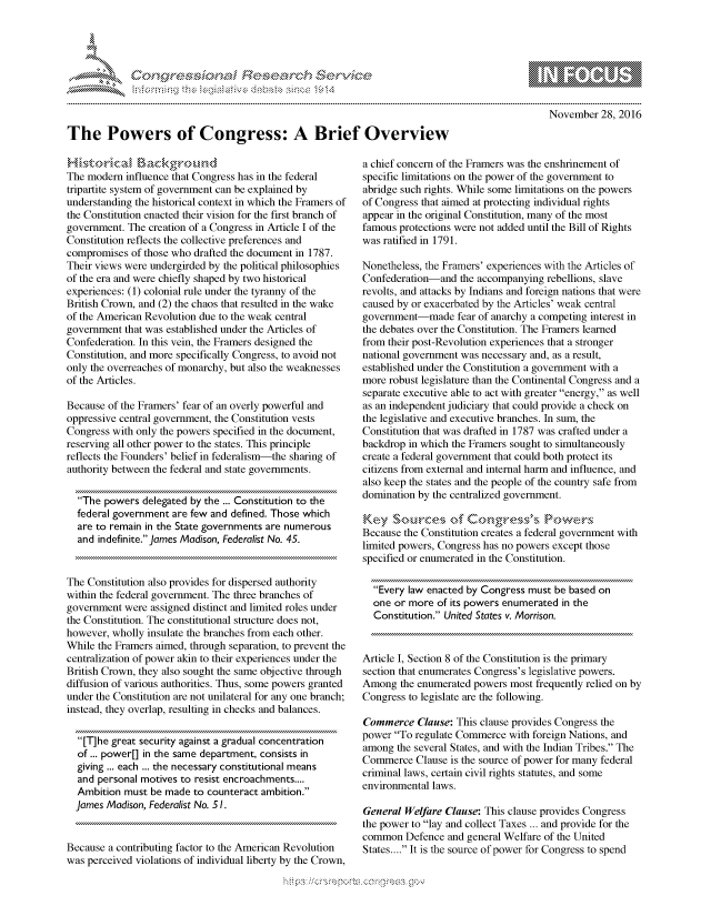handle is hein.crs/govceww0001 and id is 1 raw text is: 









The Powers of Congress: A Brief Overview


The modrifluenc thongeshsite
The modern influence that Congress has in the federal
tripartite system of government can be explained by
understanding the historical context in which the Framers of
the Constitution enacted their vision for the first branch of
government. The creation of a Congress in Article I of the
Constitution reflects the collective preferences and
compromises of those who drafted the document in 1787.
Their views were undergirded by the political philosophies
of the era and were chiefly shaped by two historical
experiences: (1) colonial rule under the tyranny of the
British Crown, and (2) the chaos that resulted in the wake
of the American Revolution due to the weak central
government that was established under the Articles of
Confederation. In this vein, the Framers designed the
Constitution, and more specifically Congress, to avoid not
only the overreaches of monarchy, but also the weaknesses
of the Articles.

Because of the Framers' fear of an overly powerful and
oppressive central government, the Constitution vests
Congress with only the powers specified in the document,
reserving all other power to the states. This principle
reflects the Founders' belief in federalism-the sharing of
authority between the federal and state governments.

  The powers delegated by the ... Constitution to the
  federal government are few and defined. Those which
  are to remain in the State governments are numerous
  and indefinite. James Madison, Federalist No. 45.


The Constitution also provides for dispersed authority
within the federal government. The three branches of
government were assigned distinct and limited roles under
the Constitution. The constitutional structure does not,
however, wholly insulate the branches from each other.
While the Framers aimed, through separation, to prevent the
centralization of power akin to their experiences under the
British Crown, they also sought the same objective through
diffusion of various authorities. Thus, some powers granted
under the Constitution are not unilateral for any one branch;
instead, they overlap, resulting in checks and balances.

  [T]he great security against a gradual concentration
  of ... power[] in the same department, consists in
  giving ... each ... the necessary constitutional means
  and personal motives to resist encroachments....
  Ambition must be made to counteract ambition.
  James Madison, Federalist No. S1.


Because a contributing factor to the American Revolution
was perceived violations of individual liberty by the Crown,


         p\w -- , gnom goo
mppm qq\
               , q
               I
aS
11LULANJILiN,

    November 28, 2016


a chief concern of the Framers was the enshrinement of
specific limitations on the power of the government to
abridge such rights. While some limitations on the powers
of Congress that aimed at protecting individual rights
appear in the original Constitution, many of the most
famous protections were not added until the Bill of Rights
was ratified in 1791.

Nonetheless, the Framers' experiences with the Articles of
Confederation-and the accompanying rebellions, slave
revolts, and attacks by Indians and foreign nations that were
caused by or exacerbated by the Articles' weak central
government-made fear of anarchy a competing interest in
the debates over the Constitution. The Framers learned
from their post-Revolution experiences that a stronger
national government was necessary and, as a result,
established under the Constitution a government with a
more robust legislature than the Continental Congress and a
separate executive able to act with greater energy, as well
as an independent judiciary that could provide a check on
the legislative and executive branches. In sum, the
Constitution that was drafted in 1787 was crafted under a
backdrop in which the Framers sought to simultaneously
create a federal government that could both protect its
citizens from external and internal harm and influence, and
also keep the states and the people of the country safe from
domination by the centralized government.

Keys Sk urc*s                       Powrs
Because the Constitution creates a federal government with
limited powers, Congress has no powers except those
specified or enumerated in the Constitution.

  Every law enacted by Congress must be based on
  one or more of its powers enumerated in the
  Constitution. United States v. Morrison.


Article I, Section 8 of the Constitution is the primary
section that enumerates Congress's legislative powers.
Among the enumerated powers most frequently relied on by
Congress to legislate are the following.

Commerce Clause: This clause provides Congress the
power To regulate Commerce with foreign Nations, and
among the several States, and with the Indian Tribes. The
Commerce Clause is the source of power for many federal
criminal laws, certain civil rights statutes, and some
environmental laws.

General Welfare Clause: This clause provides Congress
the power to lay and collect Taxes ... and provide for the
common Defence and general Welfare of the United
States.... It is the source of power for Congress to spend


.O 'T


