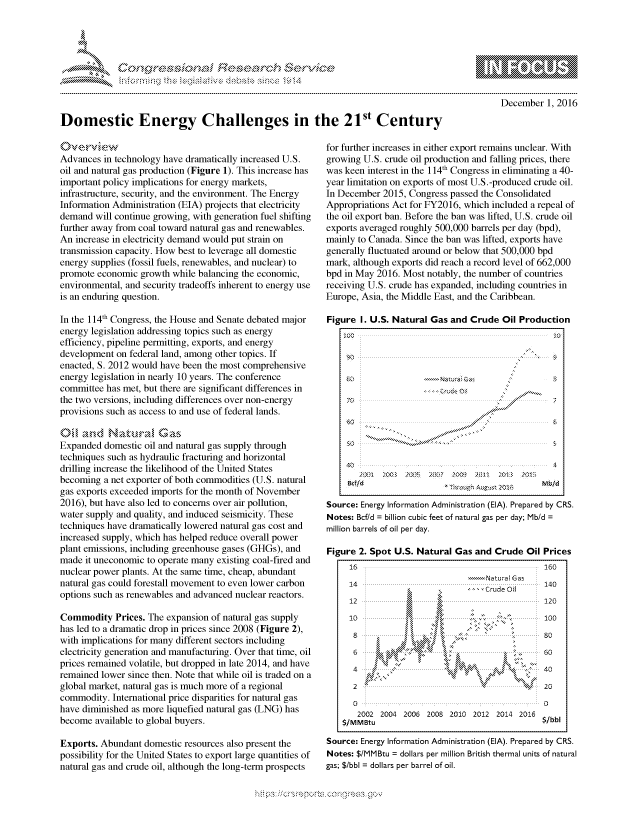 handle is hein.crs/govcewz0001 and id is 1 raw text is: 




FF.ri E.$~                                &


December 1, 2016


Domestic Energy Challenges in the 21st Century


0'wie
Advances in technology have dramatically increased U.S.
oil and natural gas production (Figure 1). This increase has
important policy implications for energy markets,
infrastructure, security, and the environment. The Energy
Information Administration (EIA) projects that electricity
demand will continue growing, with generation fuel shifting
further away from coal toward natural gas and renewables.
An increase in electricity demand would put strain on
transmission capacity. How best to leverage all domestic
energy supplies (fossil fuels, renewables, and nuclear) to
promote economic growth while balancing the economic,
environmental, and security tradeoffs inherent to energy use
is an enduring question.

In the 114th Congress, the House and Senate debated major
energy legislation addressing topics such as energy
efficiency, pipeline permitting, exports, and energy
development on federal land, among other topics. If
enacted, S. 2012 would have been the most comprehensive
energy legislation in nearly 10 years. The conference
committee has met, but there are significant differences in
the two versions, including differences over non-energy
provisions such as access to and use of federal lands.


Expanded domestic oil and natural gas supply through
techniques such as hydraulic fracturing and horizontal
drilling increase the likelihood of the United States
becoming a net exporter of both commodities (U.S. natural
gas exports exceeded imports for the month of November
2016), but have also led to concerns over air pollution,
water supply and quality, and induced seismicity. These
techniques have dramatically lowered natural gas cost and
increased supply, which has helped reduce overall power
plant emissions, including greenhouse gases (GHGs), and
made it uneconomic to operate many existing coal-fired and
nuclear power plants. At the same time, cheap, abundant
natural gas could forestall movement to even lower carbon
options such as renewables and advanced nuclear reactors.

Commodity Prices. The expansion of natural gas supply
has led to a dramatic drop in prices since 2008 (Figure 2),
with implications for many different sectors including
electricity generation and manufacturing. Over that time, oil
prices remained volatile, but dropped in late 2014, and have
remained lower since then. Note that while oil is traded on a
global market, natural gas is much more of a regional
commodity. International price disparities for natural gas
have diminished as more liquefied natural gas (LNG) has
become available to global buyers.

Exports. Abundant domestic resources also present the
possibility for the United States to export large quantities of
natural gas and crude oil, although the long-term prospects


for further increases in either export remains unclear. With
growing U.S. crude oil production and falling prices, there
was keen interest in the 114th Congress in eliminating a 40-
year limitation on exports of most U.S.-produced crude oil.
In December 2015, Congress passed the Consolidated
Appropriations Act for FY2016, which included a repeal of
the oil export ban. Before the ban was lifted, U.S. crude oil
exports averaged roughly 500,000 barrels per day (bpd),
mainly to Canada. Since the ban was lifted, exports have
generally fluctuated around or below that 500,000 bpd
mark, although exports did reach a record level of 662,000
bpd in May 2016. Most notably, the number of countries
receiving U.S. crude has expanded, including countries in
Europe, Asia, the Middle East, and the Caribbean.

Figure I. U.S. Natural Gas and Crude Oil Production






    40                                    ,  





       24Y3 1 X)03 A)95. 2&'? 2009 2011 20OB )Ot
          BttT4 T:- ni Aug,_s   OU M1S

Source: Energy Information Administration (EIA). Prepared by CRS.
Notes: Bcfld =     billion cubic feet of natural gas per day; Mb/d
million barrels of oil per day.

Figure 2. Spot U.S. Natural Gas and Crude Oil Prices
     16                                        160
                                 -Natural Gas
     14         ~               ''rdol         140
     12                                        120
     10                                        100


     6           S4t*<                    .    60
     4    #40
     2   '                        20
     00
       2002 2004 2006 2008 2010 2012 2014 2016
   $/M MBtu                                    $/bbl
Source: Energy Information Administration (EIA). Prepared by CRS.
Notes: $/MMBtu = dollars per million British thermal units of natural
gas: $/bbl = dollars per barrel of oil.


-,{ .. . /,- . :htx-  O , - :h x-


mppm qq\
a       ' p\w gn'a', ggmm
               I
'S
11LULANUALiN,


