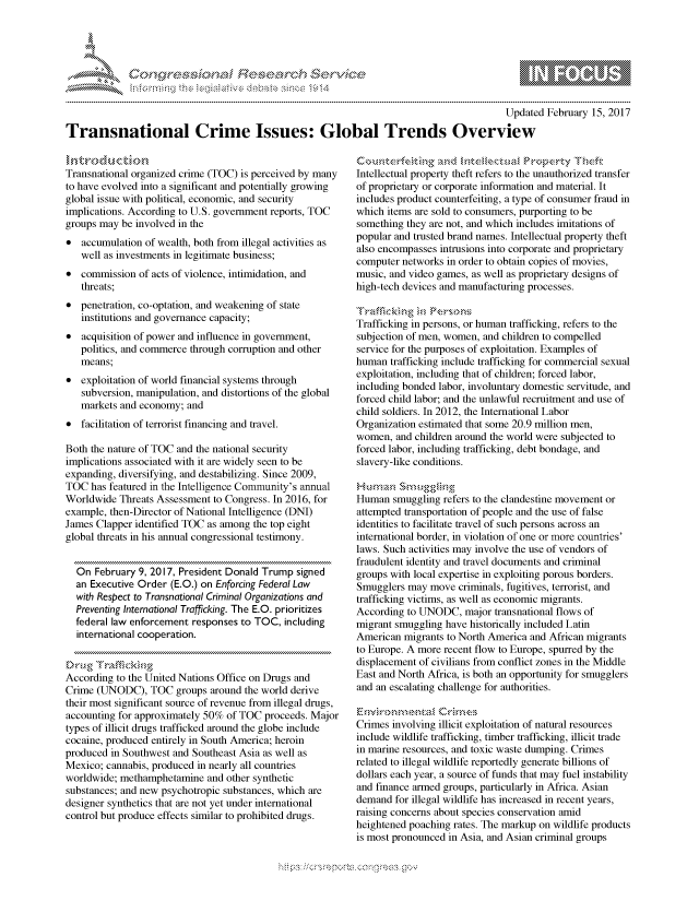 handle is hein.crs/govcezt0001 and id is 1 raw text is: 




01;0i E~$~                                   &


                                                                                        Updated February 15, 2017
Transnational Crime Issues: Global Trends Overview


Transnational organized crime (TOC) is perceived by many
to have evolved into a significant and potentially growing
global issue with political, economic, and security
implications. According to U.S. government reports, TOC
groups may be involved in the
* accumulation of wealth, both from illegal activities as
   well as investments in legitimate business;
* commission of acts of violence, intimidation, and
   threats;
* penetration, co-optation, and weakening of state
   institutions and governance capacity;
* acquisition of power and influence in government,
   politics, and commerce through corruption and other
   means;
* exploitation of world financial systems through
   subversion, manipulation, and distortions of the global
   markets and economy; and
* facilitation of terrorist financing and travel.

Both the nature of TOC and the national security
implications associated with it are widely seen to be
expanding, diversifying, and destabilizing. Since 2009,
TOC has featured in the Intelligence Community's annual
Worldwide Threats Assessment to Congress. In 2016, for
example, then-Director of National Intelligence (DNI)
James Clapper identified TOC as among the top eight
global threats in his annual congressional testimony.


  On February 9, 2017, President Donald Trump signed
  an Executive Order (E.O.) on Enforcing Federal Law
  with Respect to Transnational Criminal Organizations and
  Preventing International Trafficking. The E.O. prioritizes
  federal law enforcement responses to TOC, including
  international cooperation.


According to the United Nations Office on Drugs and
Crime (UNODC), TOC groups around the world derive
their most significant source of revenue from illegal drugs,
accounting for approximately 50% of TOC proceeds. Major
types of illicit drugs trafficked around the globe include
cocaine, produced entirely in South America; heroin
produced in Southwest and Southeast Asia as well as
Mexico; cannabis, produced in nearly all countries
worldwide; methamphetamine and other synthetic
substances; and new psychotropic substances, which are
designer synthetics that are not yet under international
control but produce effects similar to prohibited drugs.


Intellectual property theft refers to the unauthorized transfer
of proprietary or corporate information and material. It
includes product counterfeiting, a type of consumer fraud in
which items are sold to consumers, purporting to be
something they are not, and which includes imitations of
popular and trusted brand names. Intellectual property theft
also encompasses intrusions into corporate and proprietary
computer networks in order to obtain copies of movies,
music, and video games, as well as proprietary designs of
high-tech devices and manufacturing processes.


Trafficking in persons, or human trafficking, refers to the
subjection of men, women, and children to compelled
service for the purposes of exploitation. Examples of
human trafficking include trafficking for commercial sexual
exploitation, including that of children; forced labor,
including bonded labor, involuntary domestic servitude, and
forced child labor; and the unlawful recruitment and use of
child soldiers. In 2012, the International Labor
Organization estimated that some 20.9 million men,
women, and children around the world were subjected to
forced labor, including trafficking, debt bondage, and
slavery-like conditions.


Human smuggling refers to the clandestine movement or
attempted transportation of people and the use of false
identities to facilitate travel of such persons across an
international border, in violation of one or more countries'
laws. Such activities may involve the use of vendors of
fraudulent identity and travel documents and criminal
groups with local expertise in exploiting porous borders.
Smugglers may move criminals, fugitives, terrorist, and
trafficking victims, as well as economic migrants.
According to UNODC, major transnational flows of
migrant smuggling have historically included Latin
American migrants to North America and African migrants
to Europe. A more recent flow to Europe, spurred by the
displacement of civilians from conflict zones in the Middle
East and North Africa, is both an opportunity for smugglers
and an escalating challenge for authorities.


Crimes involving illicit exploitation of natural resources
include wildlife trafficking, timber trafficking, illicit trade
in marine resources, and toxic waste dumping. Crimes
related to illegal wildlife reportedly generate billions of
dollars each year, a source of funds that may fuel instability
and finance armed groups, particularly in Africa. Asian
demand for illegal wildlife has increased in recent years,
raising concerns about species conservation amid
heightened poaching rates. The markup on wildlife products
is most pronounced in Asia, and Asian criminal groups


.O 'T


              - , gnom ggmm
              , q
   rq\\
'S
a X
11LULANJILiN,


