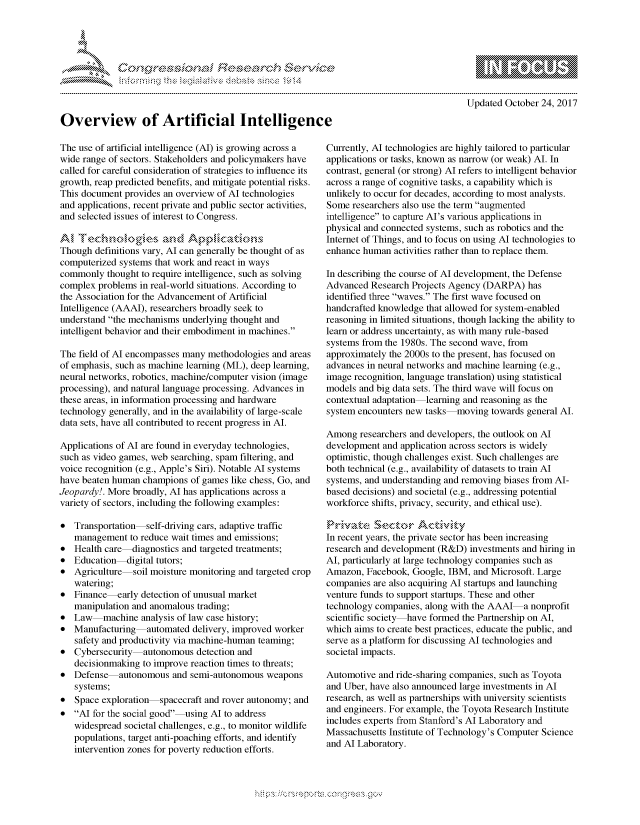 handle is hein.crs/govcezx0001 and id is 1 raw text is: 









Overview of Artificial Intelligence


                  - mmm, go
  mppm qq\
                 , q
                 I
  as
  11LIANJILiN,

Updated October 24, 2017


The use of artificial intelligence (AI) is growing across a
wide range of sectors. Stakeholders and policymakers have
called for careful consideration of strategies to influence its
growth, reap predicted benefits, and mitigate potential risks.
This document provides an overview of Al technologies
and applications, recent private and public sector activities,
and selected issues of interest to Congress.


Though definitions vary, Al can generally be thought of as
computerized systems that work and react in ways
commonly thought to require intelligence, such as solving
complex problems in real-world situations. According to
the Association for the Advancement of Artificial
Intelligence (AAAI), researchers broadly seek to
understand the mechanisms underlying thought and
intelligent behavior and their embodiment in machines.

The field of Al encompasses many methodologies and areas
of emphasis, such as machine learning (ML), deep learning,
neural networks, robotics, machine/computer vision (image
processing), and natural language processing. Advances in
these areas, in information processing and hardware
technology generally, and in the availability of large-scale
data sets, have all contributed to recent progress in Al.

Applications of Al are found in everyday technologies,
such as video games, web searching, spam filtering, and
voice recognition (e.g., Apple's Siri). Notable Al systems
have beaten human champions of games like chess, Go, and
Jeopardy!. More broadly, Al has applications across a
variety of sectors, including the following examples:

* Transportation   self-driving cars, adaptive traffic
   management to reduce wait times and emissions;
* Health care-diagnostics and targeted treatments;
* Education-digital tutors;
* Agriculture   soil moisture monitoring and targeted crop
   watering;
* Finance-early detection of unusual market
   manipulation and anomalous trading;
* Law     machine analysis of law case history;
* Manufacturing    automated delivery, improved worker
   safety and productivity via machine-human teaming;
* Cybersecurity  autonomous detection and
   decisionmaking to improve reaction times to threats;
* Defense    autonomous and semi-autonomous weapons
   systems;
* Space exploration   spacecraft and rover autonomy; and
* Al for the social good-using Al to address
   widespread societal challenges, e.g., to monitor wildlife
   populations, target anti-poaching efforts, and identify
   intervention zones for poverty reduction efforts.


Currently, Al technologies are highly tailored to particular
applications or tasks, known as narrow (or weak) Al. In
contrast, general (or strong) Al refers to intelligent behavior
across a range of cognitive tasks, a capability which is
unlikely to occur for decades, according to most analysts.
Some researchers also use the term augmented
intelligence to capture Al's various applications in
physical and connected systems, such as robotics and the
Internet of Things, and to focus on using Al technologies to
enhance human activities rather than to replace them.

In describing the course of Al development, the Defense
Advanced Research Projects Agency (DARPA) has
identified three waves. The first wave focused on
handcrafted knowledge that allowed for system-enabled
reasoning in limited situations, though lacking the ability to
learn or address uncertainty, as with many rule-based
systems from the 1980s. The second wave, from
approximately the 2000s to the present, has focused on
advances in neural networks and machine learning (e.g.,
image recognition, language translation) using statistical
models and big data sets. The third wave will focus on
contextual adaptation learning and reasoning as the
system encounters new tasks moving towards general Al.

Among researchers and developers, the outlook on Al
development and application across sectors is widely
optimistic, though challenges exist. Such challenges are
both technical (e.g., availability of datasets to train Al
systems, and understanding and removing biases from Al-
based decisions) and societal (e.g., addressing potential
workforce shifts, privacy, security, and ethical use).

riv, k,e S 're ,r A ct , it
In recent years, the private sector has been increasing
research and development (R&D) investments and hiring in
Al, particularly at large technology companies such as
Amazon, Facebook, Google, IBM, and Microsoft. Large
companies are also acquiring Al startups and launching
venture funds to support startups. These and other
technology companies, along with the AAAI a nonprofit
scientific society have formed the Partnership on Al,
which aims to create best practices, educate the public, and
serve as a platform for discussing Al technologies and
societal impacts.

Automotive and ride-sharing companies, such as Toyota
and Uber, have also announced large investments in Al
research, as well as partnerships with university scientists
and engineers. For example, the Toyota Research Institute
includes experts from Stanford's Al Laboratory and
Massachusetts Institute of Technology's Computer Science
and Al Laboratory.


K~:>


