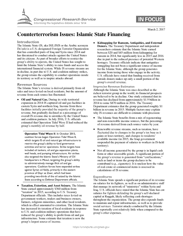 handle is hein.crs/govcezz0001 and id is 1 raw text is: 




FF.      '                       iE S .r, i    ,


March 2, 2017


Counterterrorism Issues: Islamic State Financing


The Islamic State (IS, aka ISIL/ISIS or the Arabic acronym
Da'esh) is a U.S.-designated Foreign Terrorist Organization
that has controlled parts of Iraq and Syria since 2014 and
has threatened to conduct attacks against the United States
and its citizens. As part of broader efforts to restrict the
group's ability to operate, the United States has sought to
limit the Islamic State's ability to raise funds and access the
international financial system. While IS revenue streams are
in decline, in part due to U.S. and coalition military strikes,
the group retains the capability to conduct operations inside
its territory as well as to inspire attacks abroad.

     Revenme S-our'ce,
The Islamic State's revenue is derived primarily from oil
sales and taxes levied on local residents, but the amount of
revenue from each source has fluctuated.
   Oil and Natural Gas. During its wide territorial
   expansion in 2014 IS captured oil and gas facilities in
   eastern Syria and northern Iraq. Income from these
   facilities initially provided the majority of the group's
   revenue, but gradually declined as a percentage of
   overall IS revenue due to airstrikes by the United States
   and coalition partners. In July 2016, U.S. officials
   estimated that Operation Tidal Wave II had reduced the
   group's monthly oil revenue by half.

      Operation Tidal Wave II. In October 2015,
      coalition forces began Operation Tidal Wave II,
      which targets IS oil and natural gas infrastructure to
      restrict the group's ability to fund governance
      activities and terror operations. Strike targets have
      included oil tankers, oil and gas separation plants,
      well heads, and pumping infrastructure. Air strikes
      also targeted the Islamic State's Ministry of Oil
      headquarters in Mosul, targeting the group's ability
      to administratively manage illicit oil and gas
      operations. Coalition forces have expanded strikes
      against Syrian oil fields, primarily in the eastern
      province of Dayr az Zawr, which had been
      providing two-thirds of the oil seized by the Islamic
      State according to Defense Department officials.

*  Taxation, Extortion, and Asset Seizure. The Islamic
   State earned approximately $360 million from
   taxation in 2015, according to U.S. Treasury
   Department officials. This includes taxes levied on
   government workers, traders and business owners,
   farmers, religious minorities, and other local residents,
   which in effect amounted to extortion. The Islamic State
   has increased its taxation of local residents in response
   to U.S. and coalition military operations that have
   reduced the group's ability to profit from oil and gas
   infrastructure. Some estimate that taxation is now the
   group's largest source of income.


* Kidnapping for Ransom, Antiquities, and External
   Donors. The Treasury Department and independent
   researchers estimate that the Islamic State earned
   between $20 and $45 million from kidnapping for
   ransom in 2014, but significantly less in 2015 and 2016
   due in part to the reduced presence of potential Western
   hostages. Treasury officials indicate that antiquities
   smuggling has not been a significant source of income
   for the Islamic State, although the group generates
   income from taxing those who engage in the activity.
   U.S. officials have stated that funding received from
   outside donors makes up only a small portion of the
   group's overall revenue.

Although the Islamic State was once described as the
richest terrorist group in the world, its financial prospects
are believed to be in decline. One study estimated that its
revenue has declined from approximately $1.9 billion in
2014 to some $870 million in 2016. The Treasury
Department estimates that the group generated roughly $1
billion in revenue in 2015. Multiple factors may explain
why IS revenues are difficult to estimate with precision:
* The Islamic State benefits from a mix of regenerating
   and non-renewable income sources, but the percentage
   of revenue derived from each source varies by year.
* Renewable revenue streams, such as taxation, have
   fluctuated due to changes in the group's tax base as it
   gains or loses territory, and changes to residents'
   available income (in 2015, the Iraqi government
   suspended the payment of salaries to workers in IS-held
   territory).
* Not all income generated by the group is in liquid cash
   form or other assessable goods. A significant portion of
   the group's revenue is generated from confiscations,
   such as land or items the group declares to be
   contraband (e.g., cigarettes). It is unclear how the value
   of real estate or commercial items is assessed in
   calculations of IS revenue.

k-'XP e ,di ' , :,-. \
The Islamic State spends a significant portion of its revenue
on salaries for its fighters, as well as on administrative staff
that manage its network of ministries within Syria and
Iraq. U.S. officials have stated that the Islamic State has cut
salaries for fighters defending the group's self-declared
capital at Raqqah, likely reflecting cash shortages
throughout the organization. The group also expends funds
to maintain and repair infrastructure, as well as to provide
social services. Terrorist attacks conducted by the Islamic
State reportedly cost relatively little when compared to the
group's other expenses.


.O 'T


gognpo               goo
g
               , q
'S
a  X
11LULANJILiN,


