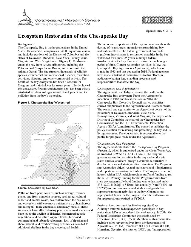 handle is hein.crs/govcfux0001 and id is 1 raw text is: 




FF.      '                      ,iE S .r, i  ,


mppm qq\
         p\w -- , gn'a', go
                I
aS
11LIANJILiN,

   Updated July 5, 2017


Ecosystem Restoration of the Chesapeake Bay


The Chesapeake Bay is the largest estuary in the United
States. Its watershed comprises a 64,000 square-mile area
and includes portions of the District of Columbia and the
states of Delaware, Maryland, New York, Pennsylvania,
Virginia, and West Virginia (see Figure 1). Freshwater
enters the bay from several tributaries, including the
Potomac and Susquehanna Rivers, and drains into the
Atlantic Ocean. The bay supports thousands of wildlife
species, commercial and recreational fisheries, recreation
activities, shipping, and other commercial activity. The
health of the bay ecosystem has been a concern for
Congress and stakeholders for many years. The decline of
this ecosystem, first noticed decades ago, has been widely
attributed to urban and agricultural development and to
pollution from the bay's watershed.

Figure I. Chesapeake Bay Watershed


Source: Chesapeake Bay Foundation.
Pollution from point sources, such as sewage treatment
plants, and from nonpoint sources, such as agricultural
runoff and animal waste, has contaminated the bay waters
and ecosystem with excessive nutrients (e.g., phosphorous
and nitrogen), toxic chemicals, and heavy metals. These
substances have affected many plant and animal species and
have led to the decline of fisheries, submerged aquatic
vegetation, and dissolved oxygen levels. Increased
commercial and urban development, loss of riparian and
shore habitat, and overharvesting of fisheries have led to
additional declines in the bay's ecological health.


The economic importance of the bay and concern about the
decline of its resources are major reasons driving bay
restoration efforts. The federal government has made
significant investments in restoration activities in the bay
watershed for almost 25 years, although federal
involvement in the bay has occurred over a much longer
period of time. Current restoration activities follow the
Chesapeake Bay Agreement (Agreement), which was
signed in 1983 and last updated in 2014. Federal agencies
have made substantial commitments to this effort (in
addition to having long-standing programs and
responsibilities that affect the bay).


The Agreement is a pledge to restore the health of the
Chesapeake Bay ecosystem. From the Agreement's
inception in 1983 and latest revision in 2014, the
Chesapeake Bay Executive Council has led activities
carried out pursuant to the Agreement and its amendments.
The council and signatories to the Agreement consist of the
governors of Delaware, Maryland, New York,
Pennsylvania, Virginia, and West Virginia; the mayor of the
District of Columbia; the chair of the Chesapeake Bay
Commission; and the U.S. Environmental Protection
Agency (EPA) Administrator. The council establishes the
policy direction for restoring and protecting the bay and its
living resources. The council also is accountable to the
public for progress made under the Agreement.

chkeniapeak Bkg
The Agreement established the Chesapeake Bay Program
(Program), which is authorized under the Clean Water Act,
as amended (CWA; 33 U.S.C. § 1267). The Program
governs restoration activities in the bay and works with
states and stakeholders through a committee structure to
develop actions and strategies for restoration. The Program
sets restoration objectives and indicators, and it implements
and reports on restoration activities. The Program office is
housed within EPA, which provides staff and funding to run
the office. Primary funding for the Program comes from
state governments. Federal funding was authorized under
33 U.S.C. §12670) at $40 million annually from FY2001 to
FY2005 to fund environmental studies and grants that
support restoration activities in the bay. Congress has
appropriated funds for the Program after the authorization
for appropriations expired in FY2005.


Although multiple federal agencies participate in bay
restoration, EPA is considered the lead agency. In 2009, the
Federal Leadership Committee was established by
Executive Order (E.O.) 13508. Members of this committee
include senior representatives from the departments of
Agriculture (USDA), Commerce (DOC), Defense (DOD),
Homeland Security, the Interior (DOI), and Transportation,


* K


'.1


.O 'T


