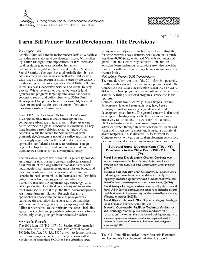handle is hein.crs/govcfuz0001 and id is 1 raw text is: 





FF.~


April 10, 2017


Farm Bill Primer: Rural Development Title Provisions


Omnibus farm bills are the major modem legislative vehicle
for addressing many rural development issues. While other
legislation has significant implications for rural areas and
rural residents (e.g., transportation initiatives,
environmental regulation, finance and taxation, Medicare,
Social Security), Congress has used periodic farm bills to
address emerging rural issues as well as to reauthorize a
wide range of rural programs administered by the USDA's
rural development mission agencies: Rural Utilities Service,
Rural Business-Cooperative Service, and Rural Housing
Service. While the extent of overlap between federal
agencies and programs targeting rural areas has been of
concern to some rural policy observers, USDA Rural
Development has primary federal responsibility for rural
development and has the largest number of programs
providing assistance to rural areas.

Since 1973, omnibus farm bills have included a rural
development title. How to create and support new
competitive advantage in rural areas so these areas can
better compete in a global economic environment is a key
issue framing current debates about the future of rural
America. While the search for new sources of rural
economic development is part of the policy equation, also
increasingly appreciated is the need to develop new
approaches for federal assistance to rural areas that go
beyond the largely piecemeal programming that has long
characterized rural economic development policy.

The rural development title of farm bills generally provides
assistance for rural business creation and expansion and
rural infrastructure along with traditional assistance for
housing, electrical generation and transmission, broadband,
water and wastewater, and economic and institutional
capacity in local communities. In the past several farm bills,
policymakers have also supported innovative and
alternative business development (e.g., bioenergy, value-
added production, local food production) and innovative
mechanisms to finance it (e.g., the Rural Microentrepreneur
Assistance Program). Support for such alternative
approaches is expected to continue as policymakers
recognize the great diversity among rural communities,
with some rural areas growing and prospering and others
falling further behind as their primary industries (including
agriculture) decline and population outmigration continues,
particularly among younger, better educated residents.


The 2002 farm bill (P.L. 107-171, Section 6020) amended
the Consolidated Farm and Rural Development Act of
1972(the ConAct; 7 U.S.C. 1926 et seq.) to define rural and
rural area as any area other than a city or town with a
population of more than 50,000 and the urbanized area


contiguous and adjacent to such a city or town. Eligibility
for some programs have statutory population limits much
less than 50,000 (e.g., Water and Waste Water loans and
grants-10,000; Community Facilities-20,000). In
awarding loans and grants, regulations may also prioritize
rural areas with even smaller populations and/or household
income limits.

The rural development title of the 2014 farm bill generally
reauthorized or amended long-standing programs under the
ConAct and the Rural Electrification Act of 1936 (7 U.S.C.
901 et seq.). New programs are also authorized under these
statutes. A listing of selected programs is provided in the
text box.
Concerns about how effectively USDA targets its rural
development loan and grant assistance have been a
recurring consideration for policymakers and rural
development practitioners. The general concern is that rural
development funding may not be targeted as well or as
effectively as it could be. The 2014 farm bill directed
USDA to begin collecting data regarding economic
activities created through its rural development grants and
loans and to measure the short- and long-term viability of
award recipients. It also directed USDA to report to
Congress every two years on rural employment generation,
new business start-ups, and any increased local revenue.
     Selected Rural Development (Title VI)
   Provisions in the 2014 Farm Bill (P.L. 1 13-
                          79)
  Rural Business Development Grants. Combines two
  former progams the Rural Business Enterprise Grant
  progam and the Rural Business Opportunity Grant program
  (§6015).
  Business and Industry Loan Guarantees. Provides loans
  and loan guarantees. Includes a provision for locally or
  regionally produced agricultural food products that travel less
  than 400 miles between production and marketing (§6014).
  Rural Energy Savings. Provides loans to utility districts and
  Rural Utility Service borrowers to assist rural households and
  small businesses in implementing durable, cost-effective energy
  efficiency measures (§6205).
  Rural Gigabit Network Pilot. Supports bringing ultra-high-
  speed broadband to rural areas. (§6 105).
  Essential Community Facilities Technical Assistance
  and Training. Provides public entities and nonprofit
  corporations the technical assistance and training necessary to
  prepare reports and surveys needed to request financial
  assistance under the Community Facilities loan and gant
  program (§6006)


The 2014 farm bill authorized a new Strategic Economic
and Community Development initiative to support


0       0-


gognpo               goo
               , q
 g
'S
a  X


