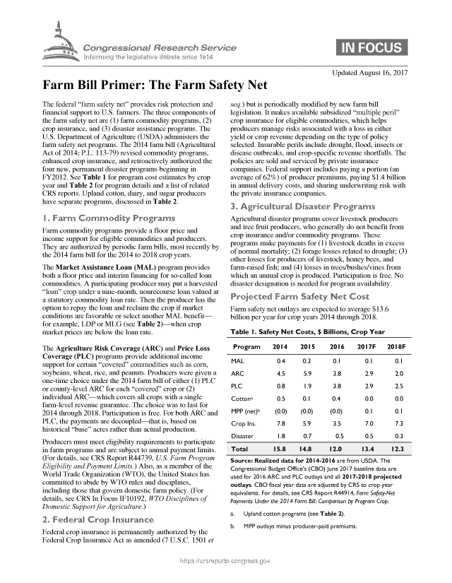 handle is hein.crs/govcfvw0001 and id is 1 raw text is: 









Farm Bill Primer: The Farm Safety Net


The federal farm safety net provides risk protection and
financial support to U.S. farmers. The three components of
the farm safety net are (1) farm commodity programs, (2)
crop insurance, and (3) disaster assistance programs. The
U.S. Department of Agriculture (USDA) administers the
farm safety net programs. The 2014 farm bill (Agricultural
Act of 2014; P.L. 113-79) revised commodity programs,
enhanced crop insurance, and retroactively authorized the
four new, permanent disaster programs beginning in
FY2012. See Table 1 for program cost estimates by crop
year and Table 2 for program details and a list of related
CRS reports. Upland cotton, dairy, and sugar producers
have separate programs, discussed in Table 2.



Farm commodity programs provide a floor price and
income support for eligible commodities and producers.
They are authorized by periodic farm bills, most recently by
the 2014 farm bill for the 2014 to 2018 crop years.
The Market Assistance Loan (MAL) program provides
both a floor price and interim financing for so-called loan
commodities. A participating producer may put a harvested
loan crop under a nine-month, nonrecourse loan valued at
a statutory commodity loan rate. Then the producer has the
option to repay the loan and reclaim the crop if market
conditions are favorable or select another MAL benefit-
for example, LDP or MLG (see Table 2)-when crop
market prices are below the loan rate.

The Agriculture Risk Coverage (ARC) and Price Loss
Coverage (PLC) programs provide additional income
support for certain covered commodities such as corn,
soybeans, wheat, rice, and peanuts. Producers were given a
one-time choice under the 2014 farm bill of either (1) PLC
or county-level ARC for each covered crop or (2)
individual ARC-which covers all crops with a single
farm-level revenue guarantee. The choice was to last for
2014 through 2018. Participation is free. For both ARC and
PLC, the payments are decoupled-that is, based on
historical base acres rather than actual production.
Producers must meet eligibility requirements to participate
in farm programs and are subject to annual payment limits.
(For details, see CRS Report R44739, US. Farm Program
Eligibility and Payment Limits.) Also, as a member of the
World Trade Organization (WTO), the United States has
committed to abide by WTO rules and disciplines,
including those that govern domestic farm policy. (For
details, see CRS In Focus IF10 192, WTO Disciplines of
Domestic Support for Agriculture.)


Federal crop insurance is permanently authorized by the
Federal Crop Insurance Act as amended (7 U.S.C. 1501 et


                 - nom go
 mppm qq\
                , q
                I
 as
 11LIANJILiN,

Updated August 16, 2017


seq.) but is periodically modified by new farm bill
legislation. It makes available subsidized multiple peril
crop insurance for eligible commodities, which helps
producers manage risks associated with a loss in either
yield or crop revenue depending on the type of policy
selected. Insurable perils include drought, flood, insects or
disease outbreaks, and crop-specific revenue shortfalls. The
policies are sold and serviced by private insurance
companies. Federal support includes paying a portion (an
average of 62%) of producer premiums, paying $1.4 billion
in annual delivery costs, and sharing underwriting risk with
the private insurance companies.


Agricultural disaster programs cover livestock producers
and tree fruit producers, who generally do not benefit from
crop insurance and/or commodity programs. These
programs make payments for (1) livestock deaths in excess
of normal mortality; (2) forage losses related to drought; (3)
other losses for producers of livestock, honey bees, and
farm-raised fish; and (4) losses in trees/bushes/vines from
which an annual crop is produced. Participation is free. No
disaster designation is needed for program availability.


Farm safety net outlays are expected to average $13.6
billion per year for crop years 2014 through 2018.

Table I. Safety Net Costs, $ Billions, Crop Year

Program      2014     2015     2016     2017F    2018F

MAL            0.4     0.3      0.1       0.1      0.1
ARC           4.5      5.9      3.8       2.9      2.0
PLC            0.8     1.9      3.8       2.9      2.5
Cotton,        0.5     0.1      0.4       0.0      0.0
MPP (net)b    (0.0)   (0.0)    (0.0)      0.1      0.1
Crop Ins.      7.8     5.9      3.5       7.0      7.3
Disaster       1.8     0.7       0.5      0.5      0.3
Total         15.8    14.8     12.0      13.4     12.3
Source: Realized data for 2014-2016 are from USDA. The
Congressional Budget Office's (CBO) June 2017 baseline data are
used for 2016 ARC and PLC outlays and all 2017-2018 projected
outlays. CBO fiscal year data are adjusted by CRS to crop year
equivalents. For details, see CRS Report R44914, Farm Safety-Net
Payments Under the 2014 Farm Bill: Comparison by Program Crop.
a.  Upland cotton programs (see Table 2).
b.  MPP outlays minus producer-paid premiums.


.O 'T


