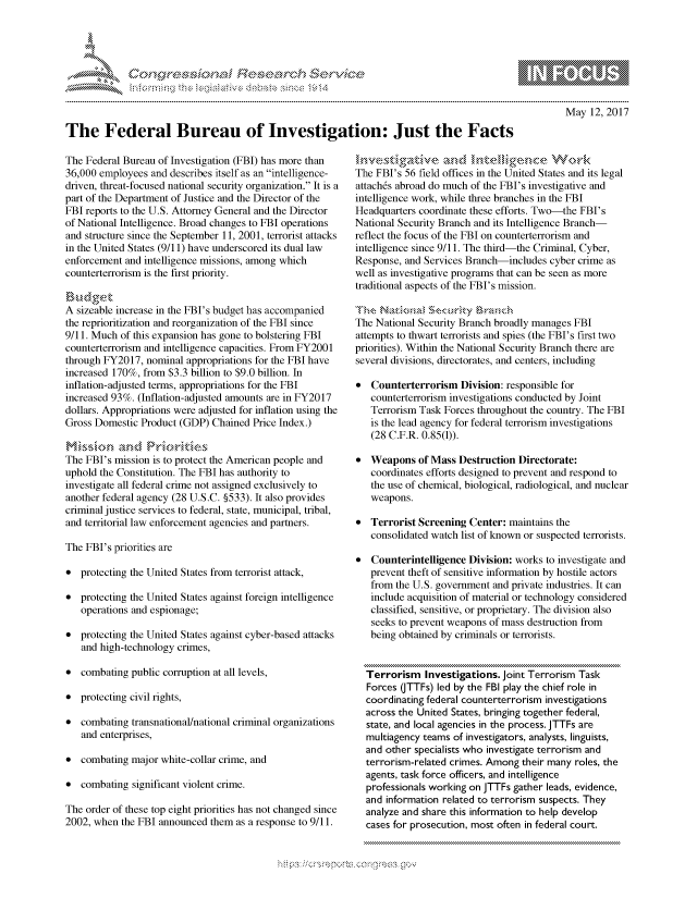 handle is hein.crs/govcfwt0001 and id is 1 raw text is: 




01;0i E~$~                                   &


May 12, 2017


The Federal Bureau of Investigation: Just the Facts


The Federal Bureau of Investigation (FBI) has more than
36,000 employees and describes itself as an intelligence-
driven, threat-focused national security organization. It is a
part of the Department of Justice and the Director of the
FBI reports to the U.S. Attorney General and the Director
of National Intelligence. Broad changes to FBI operations
and structure since the September 11, 2001, terrorist attacks
in the United States (9/11) have underscored its dual law
enforcement and intelligence missions, among which
counterterrorism is the first priority.


A sizeable increase in the FBI's budget has accompanied
the reprioritization and reorganization of the FBI since
9/11. Much of this expansion has gone to bolstering FBI
counterterrorism and intelligence capacities. From FY2001
through FY2017, nominal appropriations for the FBI have
increased 170%, from $3.3 billion to $9.0 billion. In
inflation-adjusted terms, appropriations for the FBI
increased 93%. (Inflation-adjusted amounts are in FY2017
dollars. Appropriations were adjusted for inflation using the
Gross Domestic Product (GDP) Chained Price Index.)


The FBI's mission is to protect the American people and
uphold the Constitution. The FBI has authority to
investigate all federal crime not assigned exclusively to
another federal agency (28 U.S.C. §533). It also provides
criminal justice services to federal, state, municipal, tribal,
and territorial law enforcement agencies and partners.

The FBI's priorities are

* protecting the United States from terrorist attack,

* protecting the United States against foreign intelligence
   operations and espionage;

* protecting the United States against cyber-based attacks
   and high-technology crimes,

* combating public corruption at all levels,

* protecting civil rights,

* combating transnational/national criminal organizations
   and enterprises,

* combating major white-collar crime, and

* combating significant violent crime.

The order of these top eight priorities has not changed since
2002, when the FBI announced them as a response to 9/11.


The FBI's 56 field offices in the United States and its legal
attach6s abroad do much of the FBI's investigative and
intelligence work, while three branches in the FBI
Headquarters coordinate these efforts. Two-the FBI's
National Security Branch and its Intelligence Branch-
reflect the focus of the FBI on counterterrorism and
intelligence since 9/11. The third-the Criminal, Cyber,
Response, and Services Branch-includes cyber crime as
well as investigative programs that can be seen as more
traditional aspects of the FBI's mission.


The National Security Branch broadly manages FBI
attempts to thwart terrorists and spies (the FBI's first two
priorities). Within the National Security Branch there are
several divisions, directorates, and centers, including

*  Counterterrorism Division: responsible for
   counterterrorism investigations conducted by Joint
   Terrorism Task Forces throughout the country. The FBI
   is the lead agency for federal terrorism investigations
   (28 C.F.R. 0.85(1)).

* Weapons of Mass Destruction Directorate:
   coordinates efforts designed to prevent and respond to
   the use of chemical, biological, radiological, and nuclear
   weapons.

* Terrorist Screening Center: maintains the
   consolidated watch list of known or suspected terrorists.

*  Counterintelligence Division: works to investigate and
   prevent theft of sensitive information by hostile actors
   from the U.S. government and private industries. It can
   include acquisition of material or technology considered
   classified, sensitive, or proprietary. The division also
   seeks to prevent weapons of mass destruction from
   being obtained by criminals or terrorists.


   Terrorism Investigations. Joint Terrorism Task
   Forces (JTTFs) led by the FBI play the chief role in
   coordinating federal counterterrorism investigations
   across the United States, bringing together federal,
   state, and local agencies in the process. JTTFs are
   multiagency teams of investigators, analysts, linguists,
   and other specialists who investigate terrorism and
   terrorism-related crimes. Among their many roles, the
   agents, task force officers, and intelligence
   professionals working on JTTFs gather leads, evidence,
   and information related to terrorism suspects. They
   analyze and share this information to help develop
   cases for prosecution, most often in federal court.


.O 'T


         p\w -- , gmwn goo
mppm qq\
a              , q
'S              I
11LULANJILiN,


