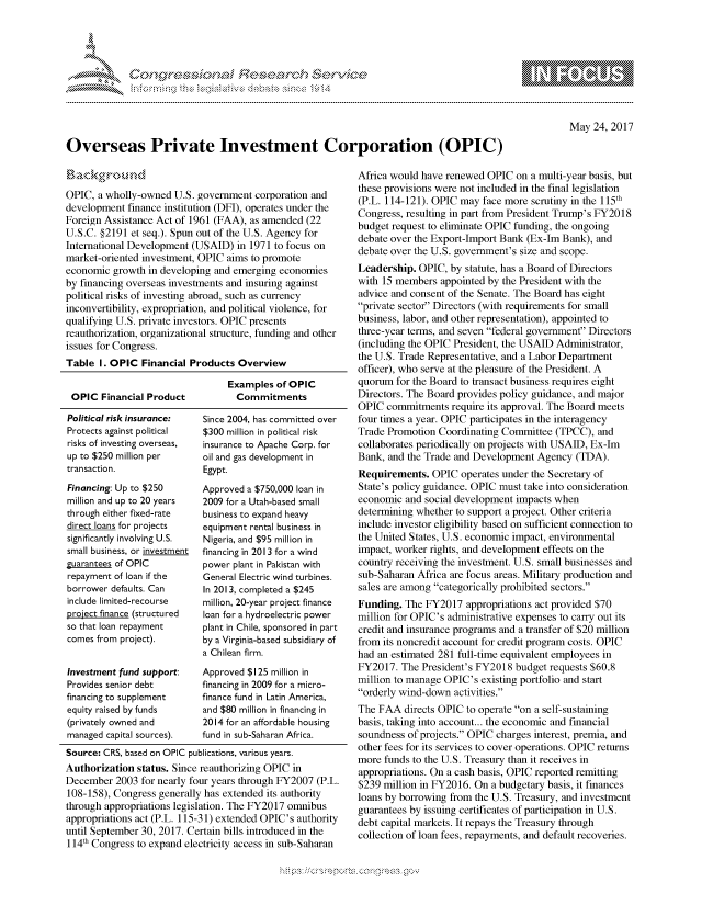 handle is hein.crs/govcfxq0001 and id is 1 raw text is: 




FF.      '                       ,iE S .r, i  ,


May 24, 2017


Overseas Private Investment Corporation (OPIC)


OPIC, a wholly-owned U.S. government corporation and
development finance institution (DFI), operates under the
Foreign Assistance Act of 1961 (FAA), as amended (22
U.S.C. §2191 et seq.). Spun out of the U.S. Agency for
International Development (USAID) in 1971 to focus on
market-oriented investment, OPIC aims to promote
economic growth in developing and emerging economies
by financing overseas investments and insuring against
political risks of investing abroad, such as currency
inconvertibility, expropriation, and political violence, for
qualifying U.S. private investors. OPIC presents
reauthorization, organizational structure, funding and other
issues for Congress.
Table I. OPIC Financial Products Overview


OPIC Financial Product
Political risk insurance:
Protects against political
risks of investing overseas,
up to $250 million per
transaction.
Financing: Up to $250
million and up to 20 years
through either fixed-rate
direct loans for projects
significantly involving U.S.
small business, or investment
guarantees of OPIC
repayment of loan if the
borrower defaults. Can
include limited-recourse
project finance (structured
so that loan repayment
comes from project).


Investment fund support:
Provides senior debt
financing to supplement
equity raised by funds
(privately owned and
managed capital sources).


Examples of OPIC
  Commitments


Since 2004, has committed over
$300 million in political risk
insurance to Apache Corp. for
oil and gas development in
Egypt.
Approved a $750,000 loan in
2009 for a Utah-based small
business to expand heavy
equipment rental business in
Nigeria, and $95 million in
financing in 2013 for a wind
power plant in Pakistan with
General Electric wind turbines.
In 2013, completed a $245
million, 20-year project finance
loan for a hydroelectric power
plant in Chile, sponsored in part
by a Virginia-based subsidiary of
a Chilean firm.
Approved $125 million in
financing in 2009 for a micro-
finance fund in Latin America,
and $80 million in financing in
2014 for an affordable housing
fund in sub-Saharan Africa.


Source: CRS, based on OPIC publications, various years.
Authorization status. Since reauthorizing OPIC in
December 2003 for nearly four years through FY2007 (P.L.
108-158), Congress generally has extended its authority
through appropriations legislation. The FY2017 omnibus
appropriations act (P.L. 115-31) extended OPIC's authority
until September 30, 2017. Certain bills introduced in the
114th Congress to expand electricity access in sub-Saharan


Africa would have renewed OPIC on a multi-year basis, but
these provisions were not included in the final legislation
(P.L. 114-121). OPIC may face more scrutiny in the 115th
Congress, resulting in part from President Trump's FY2018
budget request to eliminate OPIC funding, the ongoing
debate over the Export-Import Bank (Ex-Im Bank), and
debate over the U.S. government's size and scope.
Leadership. OPIC, by statute, has a Board of Directors
with 15 members appointed by the President with the
advice and consent of the Senate. The Board has eight
private sector Directors (with requirements for small
business, labor, and other representation), appointed to
three-year terms, and seven federal government Directors
(including the OPIC President, the USAID Administrator,
the U.S. Trade Representative, and a Labor Department
officer), who serve at the pleasure of the President. A
quorum for the Board to transact business requires eight
Directors. The Board provides policy guidance, and major
OPIC commitments require its approval. The Board meets
four times a year. OPIC participates in the interagency
Trade Promotion Coordinating Committee (TPCC), and
collaborates periodically on projects with USAID, Ex-Im
Bank, and the Trade and Development Agency (TDA).
Requirements. OPIC operates under the Secretary of
State's policy guidance. OPIC must take into consideration
economic and social development impacts when
determining whether to support a project. Other criteria
include investor eligibility based on sufficient connection to
the United States, U.S. economic impact, environmental
impact, worker rights, and development effects on the
country receiving the investment. U.S. small businesses and
sub-Saharan Africa are focus areas. Military production and
sales are among categorically prohibited sectors.
Funding. The FY2017 appropriations act provided $70
million for OPIC's administrative expenses to carry out its
credit and insurance programs and a transfer of $20 million
from its noncredit account for credit program costs. OPIC
had an estimated 281 full-time equivalent employees in
FY2017. The President's FY2018 budget requests $60.8
million to manage OPIC's existing portfolio and start
orderly wind-down activities.
The FAA directs OPIC to operate on a self-sustaining
basis, taking into account... the economic and financial
soundness of projects. OPIC charges interest, premia, and
other fees for its services to cover operations. OPIC returns
more funds to the U.S. Treasury than it receives in
appropriations. On a cash basis, OPIC reported remitting
$239 million in FY2016. On a budgetary basis, it finances
loans by borrowing from the U.S. Treasury, and investment
guarantees by issuing certificates of participation in U.S.
debt capital markets. It repays the Treasury through
collection of loan fees, repayments, and default recoveries.


.O 'T


gognpo               goo
               , q
'S
a  X


