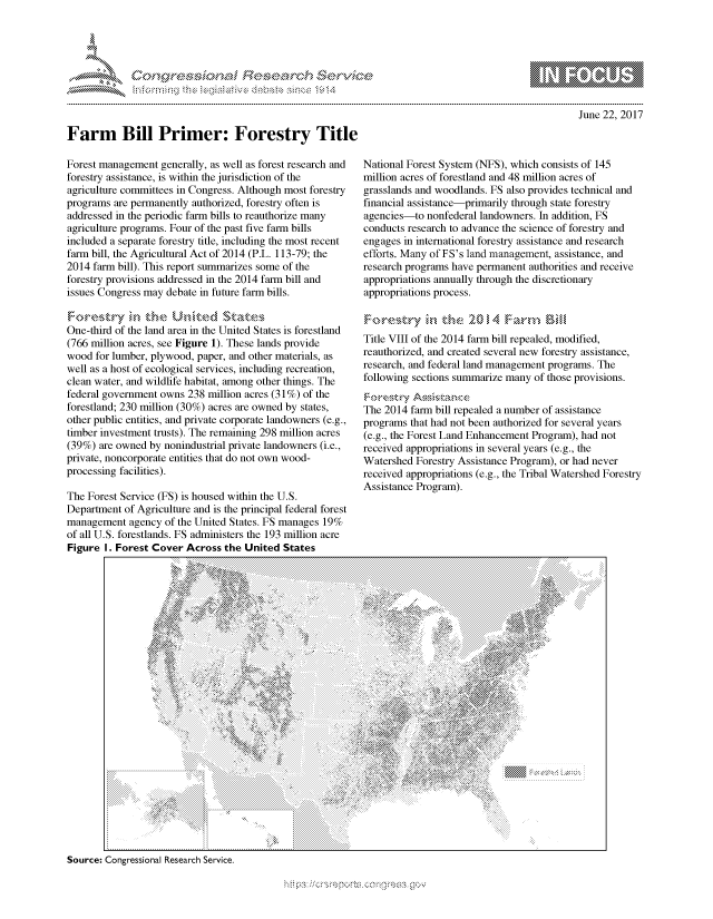 handle is hein.crs/govcfys0001 and id is 1 raw text is: 









Farm Bill Primer: Forestry Title


June 22, 2017


Forest management generally, as well as forest research and
forestry assistance, is within the jurisdiction of the
agriculture committees in Congress. Although most forestry
programs are permanently authorized, forestry often is
addressed in the periodic farm bills to reauthorize many
agriculture programs. Four of the past five farm bills
included a separate forestry title, including the most recent
farm bill, the Agricultural Act of 2014 (P.L. 113-79; the
2014 farm bill). This report summarizes some of the
forestry provisions addressed in the 2014 farm bill and
issues Congress may debate in future farm bills.


One-third of the land area in the United States is forestland
(766 million acres, see Figure 1). These lands provide
wood for lumber, plywood, paper, and other materials, as
well as a host of ecological services, including recreation,
clean water, and wildlife habitat, among other things. The
federal government owns 238 million acres (31 %) of the
forestland; 230 million (30%) acres are owned by states,
other public entities, and private corporate landowners (e.g.,
timber investment trusts). The remaining 298 million acres
(39%) are owned by nonindustrial private landowners (i.e.,
private, noncorporate entities that do not own wood-
processing facilities).

The Forest Service (FS) is housed within the U.S.
Department of Agriculture and is the principal federal forest
management agency of the United States. FS manages 19%
of all U.S. forestlands. FS administers the 193 million acre
Figure 1. Forest Cover Across the United States


National Forest System (NFS), which consists of 145
million acres of forestland and 48 million acres of
grasslands and woodlands. FS also provides technical and
financial assistance-primarily through state forestry
agencies-to nonfederal landowners. In addition, FS
conducts research to advance the science of forestry and
engages in international forestry assistance and research
efforts. Many of FS's land management, assistance, and
research programs have permanent authorities and receive
appropriations annually through the discretionary
appropriations process.



Title VIII of the 2014 farm bill repealed, modified,
reauthorized, and created several new forestry assistance,
research, and federal land management programs. The
following sections summarize many of those provisions.

The 2014 farm bill repealed a number of assistance
programs that had not been authorized for several years
(e.g., the Forest Land Enhancement Program), had not
received appropriations in several years (e.g., the
Watershed Forestry Assistance Program), or had never
received appropriations (e.g., the Tribal Watershed Forestry
Assistance Program).


Source: Congressional Research Service.


'O 'T


mppm qq\
a       ' p\w -- ' gn'a', g-o
                I
'S
11LINUALiN,


