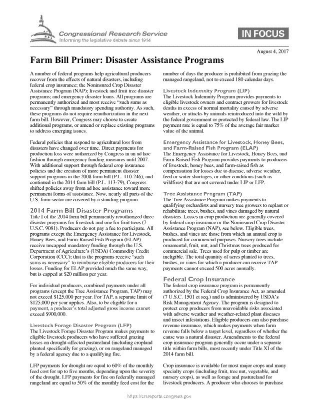handle is hein.crs/govcfzp0001 and id is 1 raw text is: 




FF.     '                   riE S-' $. h ,  ,


August 4, 2017


Farm Bill Primer: Disaster Assistance Programs


A number of federal programs help agricultural producers
recover from the effects of natural disasters, including
federal crop insurance; the Noninsured Crop Disaster
Assistance Program (NAP); livestock and fruit tree disaster
programs; and emergency disaster loans. All programs are
permanently authorized and most receive such sums as
necessary through mandatory spending authority. As such,
these programs do not require reauthorization in the next
farm bill. However, Congress may choose to create
additional programs, or amend or replace existing programs
to address emerging issues.

Federal policies that respond to agricultural loss from
disasters have changed over time. Direct payments for
production loss were authorized by Congress in an ad hoc
fashion through emergency funding measures until 2007.
With additional support through federal crop insurance
policies and the creation of more permanent disaster
support programs in the 2008 farm bill (P.L. 110-246), and
continued in the 2014 farm bill (P.L. 113-79), Congress
shifted policies away from ad hoc assistance toward more
permanent forms of assistance. Now, nearly all parts of the
U.S. farm sector are covered by a standing program.

  20,,4 Fan-, fffl   Male         rorm
Title I of the 2014 farm bill permanently reauthorized three
disaster programs for livestock and one for fruit trees (7
U.S.C. 9081). Producers do not pay a fee to participate. All
programs except the Emergency Assistance for Livestock,
Honey Bees, and Farm-Raised Fish Program (ELAP)
receive uncapped mandatory funding through the U.S.
Department of Agriculture's (USDA) Commodity Credit
Corporation (CCC); that is the programs receive such
sums as necessary to reimburse eligible producers for their
losses. Funding for ELAP provided much the same way,
but is capped at $20 million per year.

For individual producers, combined payments under all
programs (except the Tree Assistance Program, TAP) may
not exceed $125,000 per year. For TAP, a separate limit of
$125,000 per year applies. Also, to be eligible for a
payment, a producer's total adjusted gross income cannot
exceed $900,000.


The Livestock Forage Disaster Program makes payments to
eligible livestock producers who have suffered grazing
losses on drought-affected pastureland (including cropland
planted specifically for grazing), or on rangeland managed
by a federal agency due to a qualifying fire.

LFP payments for drought are equal to 60% of the monthly
feed cost for up to five months, depending upon the severity
of the drought. LFP payments for fire on federally managed
rangeland are equal to 50% of the monthly feed cost for the


number of days the producer is prohibited from grazing the
managed rangeland, not to exceed 180 calendar days.


The Livestock Indemnity Program provides payments to
eligible livestock owners and contract growers for livestock
deaths in excess of normal mortality caused by adverse
weather, or attacks by animals reintroduced into the wild by
the federal government or protected by federal law. The LIP
payment rate is equal to 75% of the average fair market
value of the animal.

     &~recy As,,s ta~mc tor Lin, )s~k. Hok&-y s ,
a                      Nah Pro A r     P)
The Emergency Assistance for Livestock, Honey Bees, and
Farm-Raised Fish Program provides payments to producers
of livestock, honey bees, and farm-raised fish as
compensation for losses due to disease, adverse weather,
feed or water shortages, or other conditions (such as
wildfires) that are not covered under LIP or LFP.

T°e A -i-,,is ,%k n 4e P k--' , -,,, ,, ','A}
The Tree Assistance Program makes payments to
qualifying orchardists and nursery tree growers to replant or
rehabilitate trees, bushes, and vines damaged by natural
disasters. Losses in crop production are generally covered
by federal crop insurance or the Noninsured Crop Disaster
Assistance Program (NAP), see below. Eligible trees,
bushes, and vines are those from which an annual crop is
produced for commercial purposes. Nursery trees include
ornamental, fruit, nut, and Christmas trees produced for
commercial sale. Trees used for pulp or timber are
ineligible. The total quantity of acres planted to trees,
bushes, or vines for which a producer can receive TAP
payments cannot exceed 500 acres annually.


The federal crop insurance program is permanently
authorized by the Federal Crop Insurance Act, as amended
(7 U.S.C. 1501 et seq.) and is administered by USDA's
Risk Management Agency. The program is designed to
protect crop producers from unavoidable risks associated
with adverse weather and weather-related plant diseases
and insect infestations. Eligible producers can also purchase
revenue insurance, which makes payments when farm
revenue falls below a target level, regardless of whether the
cause was a natural disaster. Amendments to the federal
crop insurance program generally occur under a separate
title within farm bills, most recently under Title XI of the
2014 farm bill.

Crop insurance is available for most major crops and many
specialty crops (including fruit, tree nut, vegetable, and
nursery crops), as well as forage and pastureland for
livestock producers. A producer who chooses to purchase


.O 'T


mppm qq\
         p\w gn'a', ggmm
a
'S             I
11LIANJILiN,


