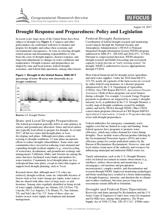 handle is hein.crs/govcfzr0001 and id is 1 raw text is: 




01;                           F ie sea.rch &


                                                                                                 August 14, 2017

Drought Response and Preparedness: Policy and Legislation


In recent years, large areas of the United States have been
subject to drought (see Figure 1). Congress and other
policymakers are confronted with how to monitor and
prepare for droughts and reduce their economic and
environmental consequences. At issue in selecting drought-
related actions and determining responsibilities is who
bears the costs of drought impacts, disaster response, and
long-term adjustments to changes in water conditions and
temperatures. Drought response and preparedness are
shaped by state and local actions, federal drought
assistance, and federal dam operations, among other factors.

Figure I. Drought in the United States, 2000-2017
(percentage of lower 48 states with abnormally dry or
drought conditions)




        .......................

  2?       2O      2±S               2            217



Source: U.S. Drought Monitor.

    Stthz ,nd bucad Drouh        Prpa, V      nw
The federal government generally defers to state primacy in
surface and groundwater allocation. States and local entities
also typically lead efforts to prepare for drought. As of mid-
2017, all but two states had drought plans or were
developing such plans. Although most plans center on
reacting to drought conditions, 13 state plans incorporate
efforts to reduce drought vulnerabilities. Some states and
communities have invested in reducing water demand and
expanding drought-resilient supplies (e.g., reuse/recycling
of wastewater, desalination, and groundwater recharge and
management). California, Idaho, and Arizona are among the
states that have facilitated water banks and markets for
water transfers. Community-level drought plans are less
widespread than state plans, except in states that require or
support local drought planning, such as Texas.

Research shows that, although most U.S. cities are
relatively drought resilient, some are vulnerable because of
factors such as low water storage per capita, water sources
that are shared with other cities or large users, or arid
locations. Among cities regularly identified as being at risk
of water supply challenges are Atlanta, GA; El Paso, TX;
Lincoln, NE; Los Angeles, CA; Miami, FL; San Antonio,
TX; and Salt Lake City, UT. Some of these cities are
leaders in new water supply development and demand
management.


Fedea §'     )rought Asstaunic
Coordination of federal drought research and monitoring
occurs largely through the National Oceanic and
Atmospheric Administration's (NOAA's) National
Integrated Drought Information System (NIDIS) program,
authorized in 2006 (P.L. 109-430) and 2016 (P.L. 113-86).
Pursuant to congressional direction, NIDIS integrates
drought research and builds forecasting and assessment
capacity to help provide an early warning system for
drought. NIDIS is authorized to receive appropriations
through FY2018.

Most federal financial aid for drought assists agriculture
and rural water supplies. Under the 2014 farm bill (P.L.
113-79), nearly all segments of the farm sector are covered
by either federal crop insurance or a disaster program
administered by the U.S. Department of Agriculture
(USDA). (See CRS Report RS21212, Agricultural Disaster
Assistance.) Both of these programs can assist farmers
during a drought. For example, Livestock Forage Program
payments to producers are triggered by a county's drought-
intensity level, as published in the U.S. Drought Monitor, a
weekly map of drought conditions created by multiple
entities and led by NOAA through NIDIS. Other USDA
conservation programs (discussed in CRS Report R40763,
Agricultural Conservation: A Guide to Programs) also may
assist with drought preparedness.

Federal authorities for emergency community water
supplies exist but are limited in scope and funding. Some
federal agencies have programs to promote water
efficiency, which may reduce demand for water during
droughts. These include water-efficient product labeling by
the Environmental Protection Agency (EPA) and water-
efficiency grants for certain nonfederal entities by the
Bureau of Reclamation (Reclamation). However, state and
local entities retain most of the authority and resources for
influencing municipal and industrial (M&I) water use.

Timely information, such as the U.S. Drought Monitor,
relies on federal investment in remote observations (e.g.,
satellites), surface observations and monitoring (e.g.,
streamgages, soil moisture and precipitation
measurements), complex models, and dissemination and
research through NIDIS. Improved monitoring technologies
and better modeling have resulted in a better understanding
of drought frequency, intensity, and duration due to climate
and weather conditions, but more precise long-term
assessments remain difficult to formulate.


Reservoirs and dams operated by Reclamation and the U.S.
Army Corps of Engineers (Corps) store water for irrigation
and for M&I uses, among other purposes. The Water
Supply Act of 1958 (72 Stat. 320; 43 U.S.C. §390b) states


.O 'T


gognpo 'pmpmm- ,   goo
g
'S
a  X


