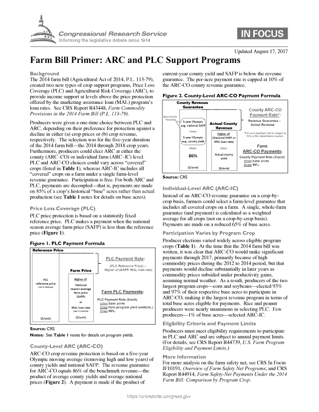 handle is hein.crs/govcfzx0001 and id is 1 raw text is: 




0i;0
F..... .,              .. , .


                                                                                     Updated August 17, 2017

Farm Bill Primer: ARC and PLC Support Programs


The 2014 farm bill (Agricultural Act of 2014, P.L. 113-79),
created two new types of crop support programs, Price Loss
Coverage (PLC) and Agricultural Risk Coverage (ARC), to
provide income support at levels above the price protection
offered by the marketing assistance loan (MAL) program's
loan rates. See CRS Report R43448, Farm Commodity
Provisions in the 2014 Farm Bill (P.L. 113-79).
Producers were given a one-time choice between PLC and
ARC, depending on their preference for protection against a
decline in either (a) crop prices or (b) crop revenue,
respectively. The selection was for the five-year duration
of the 2014 farm bill-the 2014 through 2018 crop years.
Furthermore, producers could elect ARC at either the
county (ARC-CO) or individual farm (ARC IC) level.
PLC and ARC-CO choices could vary across covered
crops (listed in Table 1), whereas ARC-IC includes all
covered crops on a farm under a single farm-level
revenue guarantee. Participation is free. For both ARC and
PLC, payments are decoupled-that is, payments are made
on 85% of a crop's historical base acres rather than actual
production (see Table 1 notes for details on base acres).

r rPC Lr.k % ;Cgora$,:o  r,'-
PLC price protection is based on a statutorily fixed
reference price. PLC makes a payment when the national
season average farm price (SAFP) is less than the reference
price (Figure 1).

Figure I. PLC Payment Formula
Reference Price
                   --------  - - --


                 Farm Price            rs.NkA
      PLC

                  rm price   Farm PLC Payments:
                     or

        MAL          oa.l miult) S ailpo r l iz ulti.


Source: CRS
Notes: See Table I notes for details on program yields.

Countya-Le'su ARCv (ARs\C-Ck))
ARC-CO crop revenue protection is based on a five-year
Olympic moving average (removing high and low years) of
county yields and national SAFP. The revenue guarantee
for ARC-CO equals 86% of the benchmark revenue-the
product of average county yields and average national
prices (Figure 2). A payment is made if the product of


current-year county yield and SAFP is below the revenue
guarantee. The per-acre payment rate is capped at 10% of
the ARC-CO county revenue guarantee.

Figure 2. County-Level ARC-CO Payment Formula
      County Revenue
         Guarantee
            Guaanee------------------CutyA'     C

            ........................
          '<wg atorI tPActual County AU~
                      Revenue

        ',.t co g y w t  d  MAL  osn razes
                                        Farm
                                  ARC-CO Paymnents-,
           86%.



Source: CRS


Instead of an ARC-CO revenue guarantee on a crop-by-
crop basis, farmers could select a farm-level guarantee that
includes all covered crops on a farm. A single, whole-farm
guarantee (and payment) is calculated as a weighted
average for all crops (not on a crop-by-crop basis).
Payments are made on a reduced 65% of base acres.
              V-     b-y         Co'.,
Producer elections varied widely across eligible program
crops (Table 1). At the time that the 2014 farm bill was
written, it was clear that ARC-CO would make significant
payments through 2017, primarily because of high
commodity prices during the 2012 to 2014 period, but that
payments would decline substantially in later years as
commodity prices subsided under productivity gains,
assuming normal weather. As a result, producers of the two
largest program crops-corn and soybeans-elected 93%
and 97% of their respective base acres to participate in
ARC-CO, making it the largest revenue program in terms of
total base acres eligible for payments. Rice and peanut
producers were nearly unanimous in selecting PLC. Few
producers-1% of base acres-selected ARC-IC.


Producers must meet eligibility requirements to participate
in PLC and ARC and are subject to annual payment limits.
(For details, see CRS Report R44739, U.S. Farm Program
Eligibility and Payment Limits.)

For more analysis on the farm safety net, see CRS In Focus
IF10191, Overview of Farm Safety Net Programs; and CRS
Report R44914, Farm Safety-Net Payments Under the 2014
Farm Bill: Comparison by Program Crop.


.O


           w - - , gnom Nom
              , q  >
M
'M


