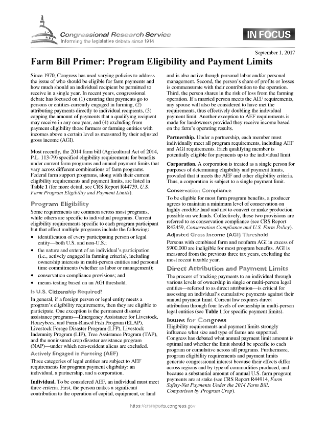 handle is hein.crs/govcgus0001 and id is 1 raw text is: 




FF.      '                      .iE   ,E .$r . i '


                                                                                                September 1, 2017

Farm Bill Primer: Program Eligibility and Payment Limits


Since 1970, Congress has used varying policies to address
the issue of who should be eligible for farm payments and
how much should an individual recipient be permitted to
receive in a single year. In recent years, congressional
debate has focused on (1) ensuring that payments go to
persons or entities currently engaged in farming, (2)
attributing payments directly to individual recipients, (3)
capping the amount of payments that a qualifying recipient
may receive in any one year, and (4) excluding from
payment eligibility those farmers or farming entities with
incomes above a certain level as measured by their adjusted
gross income (AGI).

Most recently, the 2014 farm bill (Agricultural Act of 2014,
P.L. 113-79) specified eligibility requirements for benefits
under current farm programs and annual payment limits that
vary across different combinations of farm programs.
Federal farm support programs, along with their current
eligibility requirements and payment limits, are listed in
Table 1 (for more detail, see CRS Report R44739, US.
Farm Program Eligibility and Payment Limits).

Proram         lgiik
Some requirements are common across most programs,
while others are specific to individual programs. Current
eligibility requirements specific to each program participant
but that affect multiple programs include the following:
* identification of every participating person or legal
   entity-both U.S. and non-U.S.;
* the nature and extent of an individual's participation
   (i.e., actively engaged in farming criteria), including
   ownership interests in multi-person entities and personal
   time commitments (whether as labor or management);
* conservation compliance provisions; and
* means testing based on an AGI threshold.


In general, if a foreign person or legal entity meets a
program's eligibility requirements, then they are eligible to
participate. One exception is the permanent disaster
assistance programs-Emergency Assistance for Livestock,
Honeybees, and Farm-Raised Fish Program (ELAP),
Livestock Forage Disaster Program (LFP), Livestock
Indemnity Program (LIP), Tree Assistance Program (TAP),
and the noninsured crop disaster assistance program
(NAP)Iunder which non-resident aliens are excluded.

Three categories of legal entities are subject to AEF
requirements for program payment eligibility: an
individual, a partnership, and a corporation.
Individual. To be considered AEF, an individual must meet
three criteria. First, the person makes a significant
contribution to the operation of capital, equipment, or land


and is also active though personal labor and/or personal
management. Second, the person's share of profits or losses
is commensurate with their contribution to the operation.
Third, the person shares in the risk of loss from the farming
operation. If a married person meets the AEF requirements,
any spouse will also be considered to have met the
requirements, thus effectively doubling the individual
payment limit. Another exception to AEF requirements is
made for landowners provided they receive income based
on the farm's operating results.
Partnership. Under a partnership, each member must
individually meet all program requirements, including AEF
and AGI requirements. Each qualifying member is
potentially eligible for payments up to the individual limit.
Corporation. A corporation is treated as a single person for
purposes of determining eligibility and payment limits,
provided that it meets the AEF and other eligibility criteria.
Thus, a corporation is subject to a single payment limit.


To be eligible for most farm program benefits, a producer
agrees to maintain a minimum level of conservation on
highly erodible land and not to convert or make production
possible on wetlands. Collectively, these two provisions are
referred to as conservation compliance (see CRS Report
R42459, Conservation Compliance and US. Farm Policy).

Persons with combined farm and nonfarm AGI in excess of
$900,000 are ineligible for most program benefits. AGI is
measured from the previous three tax years, excluding the
most recent taxable year.


The process of tracking payments to an individual through
various levels of ownership in single or multi-person legal
entities referred to as direct attribution-is critical for
assessing an individual's cumulative payments against their
annual payment limit. Current law requires direct
attribution through four levels of ownership in multi-person
legal entities (see Table 1 for specific payment limits).

Eligibility requirements and payment limits strongly
influence what size and type of farms are supported.
Congress has debated what annual payment limit amount is
optimal and whether the limit should be specific to each
program or cumulative across all programs. Furthermore,
program eligibility requirements and payment limits
generate congressional interest because their effects differ
across regions and by type of commodities produced, and
because a substantial amount of annual U.S. farm program
payments are at stake (see CRS Report R44914, Farm
Safety-Net Payments Under the 2014 Farm Bill:
Comparison by Program Crop).


.O 'T


         p\w gnom ggmm
mppm qq\
a              , q
'S              I
11LIANJILiN,


