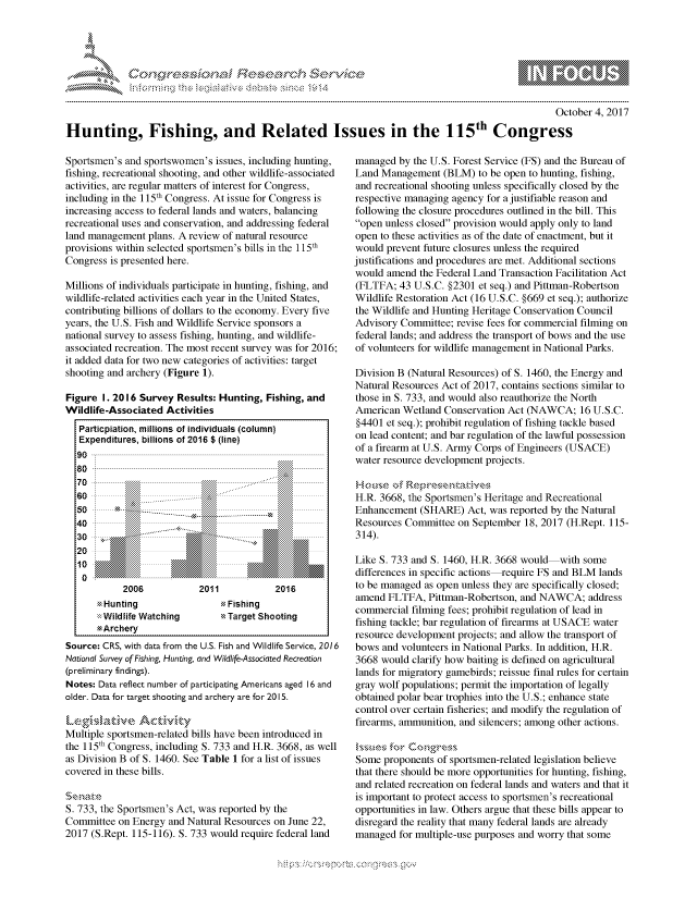 handle is hein.crs/govcgvx0001 and id is 1 raw text is: 





FF.ri E.$~                                &


                                                                                                   October 4, 2017

Hunting, Fishing, and Related Issues in the 115th Congress


Sportsmen's and sportswomen's issues, including hunting,
fishing, recreational shooting, and other wildlife-associated
activities, are regular matters of interest for Congress,
including in the 115th Congress. At issue for Congress is
increasing access to federal lands and waters, balancing
recreational uses and conservation, and addressing federal
land management plans. A review of natural resource
provisions within selected sportsmen's bills in the 115th
Congress is presented here.

Millions of individuals participate in hunting, fishing, and
wildlife-related activities each year in the United States,
contributing billions of dollars to the economy. Every five
years, the U.S. Fish and Wildlife Service sponsors a
national survey to assess fishing, hunting, and wildlife-
associated recreation. The most recent survey was for 2016;
it added data for two new categories of activities: target
shooting and archery (Figure 1).

Figure I. 2016 Survey Results: Hunting, Fishing, and
Wildlife-Associated Activities
   Particpiation, millions of individuals (column)
   Expenditures, billions of 2016 $ (line)
   9 00 - ---------------------------------------------------------------------------------------------------------.

   7 0 - - -. . . . . . . . . . . . . . . . . . . . . . . . . . . . . . . . . . . . . . . . . . . . . . . . . . . . . . . . . . . . . . . . . . . . . . . . . . . . . . . - - - - - - - - - - - - - - -
       70 ..........        .......~i~i~i~  ::iiiiiiiiii -i Z :....... ...iiiiiii
       6 0  :::::::::::. .......   :::.. .....:::::::::::
  60                       ... . .. . . . .
         '  ::i::i:ii. . . ........ .. . - i .... . . . . . . ..... .......iiiii
            ::::::::::.... .. . ..... .  .......  .......::  ============
        0     ... . ......  ....... ll lll
  40                       20..           2...
  30                           --- --
  2000
            10n
            2....          2..1.2.1


Hunting
:::Wildlife Watching
-Archery


Fishing
Target Shooting


Source: CRS, with data from the U.S. Fish and Wildlife Service, 2016
National Survey of Fishing, Hunting, and Wildlife-Associated Recreation
(preliminary findings).
Notes: Data reflect number of participating Americans aged 16 and
older. Data for target shooting and archery are for 2015.


Multiple sportsmen-related bills have been introduced in
the 115th Congress, including S. 733 and H.R. 3668, as well
as Division B of S. 1460. See Table 1 for a list of issues
covered in these bills.


S. 733, the Sportsmen's Act, was reported by the
Committee on Energy and Natural Resources on June 22,
2017 (S.Rept. 115-116). S. 733 would require federal land


managed by the U.S. Forest Service (FS) and the Bureau of
Land Management (BLM) to be open to hunting, fishing,
and recreational shooting unless specifically closed by the
respective managing agency for a justifiable reason and
following the closure procedures outlined in the bill. This
open unless closed provision would apply only to land
open to these activities as of the date of enactment, but it
would prevent future closures unless the required
justifications and procedures are met. Additional sections
would amend the Federal Land Transaction Facilitation Act
(FLTFA; 43 U.S.C. §2301 et seq.) and Pittman-Robertson
Wildlife Restoration Act (16 U.S.C. §669 et seq.); authorize
the Wildlife and Hunting Heritage Conservation Council
Advisory Committee; revise fees for commercial filming on
federal lands; and address the transport of bows and the use
of volunteers for wildlife management in National Parks.

Division B (Natural Resources) of S. 1460, the Energy and
Natural Resources Act of 2017, contains sections similar to
those in S. 733, and would also reauthorize the North
American Wetland Conservation Act (NAWCA; 16 U.S.C.
§4401 et seq.); prohibit regulation of fishing tackle based
on lead content; and bar regulation of the lawful possession
of a firearm at U.S. Army Corps of Engineers (USACE)
water resource development projects.


H.R. 3668, the Sportsmen's Heritage and Recreational
Enhancement (SHARE) Act, was reported by the Natural
Resources Committee on September 18, 2017 (H.Rept. 115-
314).

Like S. 733 and S. 1460, H.R. 3668 would with some
differences in specific actions-require FS and BLM lands
to be managed as open unless they are specifically closed;
amend FLTFA, Pittman-Robertson, and NAWCA; address
commercial filming fees; prohibit regulation of lead in
fishing tackle; bar regulation of firearms at USACE water
resource development projects; and allow the transport of
bows and volunteers in National Parks. In addition, H.R.
3668 would clarify how baiting is defined on agricultural
lands for migratory gamebirds; reissue final rules for certain
gray wolf populations; permit the importation of legally
obtained polar bear trophies into the U.S.; enhance state
control over certain fisheries; and modify the regulation of
firearms, ammunition, and silencers; among other actions.


Some proponents of sportsmen-related legislation believe
that there should be more opportunities for hunting, fishing,
and related recreation on federal lands and waters and that it
is important to protect access to sportsmen's recreational
opportunities in law. Others argue that these bills appear to
disregard the reality that many federal lands are already
managed for multiple-use purposes and worry that some


K~:>


gogn, q \pmpmm- , g\mm , goo
g
               , q
aS
' X
11L\ULXW1kJiN


