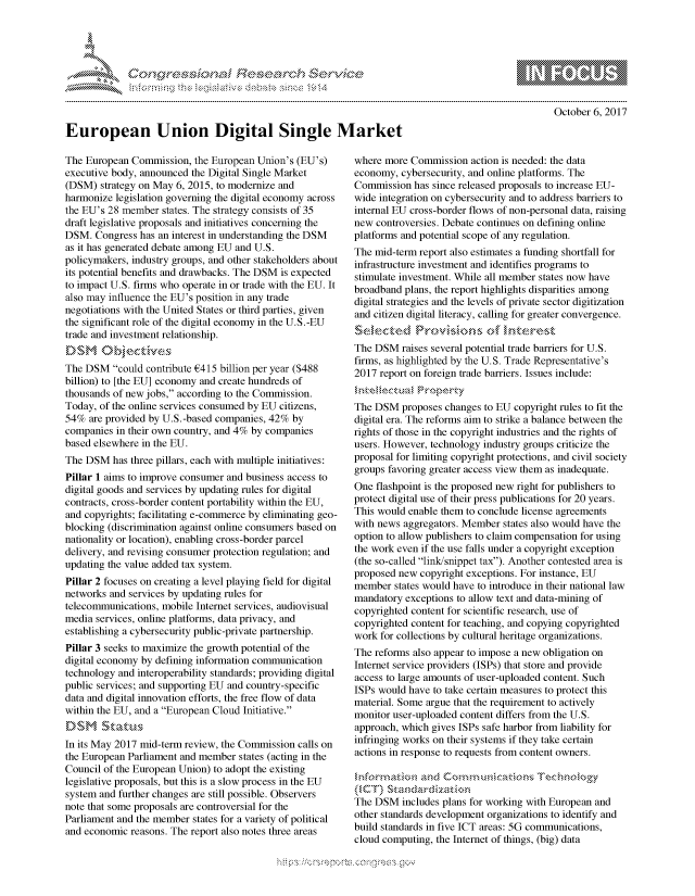handle is hein.crs/govcgvz0001 and id is 1 raw text is: 









European Union Digital Single Market


October 6, 2017


The European Commission, the European Union's (EU's)
executive body, announced the Digital Single Market
(DSM) strategy on May 6, 2015, to modernize and
harmonize legislation governing the digital economy across
the EU's 28 member states. The strategy consists of 35
draft legislative proposals and initiatives concerning the
DSM. Congress has an interest in understanding the DSM
as it has generated debate among EU and U.S.
policymakers, industry groups, and other stakeholders about
its potential benefits and drawbacks. The DSM is expected
to impact U.S. firms who operate in or trade with the EU. It
also may influence the EU's position in any trade
negotiations with the United States or third parties, given
the significant role of the digital economy in the U.S.-EU
trade and investment relationship.
£DSMONJtie
The DSM could contribute £415 billion per year ($488
billion) to [the EU] economy and create hundreds of
thousands of new jobs, according to the Commission.
Today, of the online services consumed by EU citizens,
54% are provided by U.S.-based companies, 42% by
companies in their own country, and 4% by companies
based elsewhere in the EU.
The DSM has three pillars, each with multiple initiatives:
Pillar 1 aims to improve consumer and business access to
digital goods and services by updating rules for digital
contracts, cross-border content portability within the EU,
and copyrights; facilitating e-commerce by eliminating geo-
blocking (discrimination against online consumers based on
nationality or location), enabling cross-border parcel
delivery, and revising consumer protection regulation; and
updating the value added tax system.
Pillar 2 focuses on creating a level playing field for digital
networks and services by updating rules for
telecommunications, mobile Internet services, audiovisual
media services, online platforms, data privacy, and
establishing a cybersecurity public-private partnership.
Pillar 3 seeks to maximize the growth potential of the
digital economy by defining information communication
technology and interoperability standards; providing digital
public services; and supporting EU and country-specific
data and digital innovation efforts, the free flow of data
within the EU, and a European Cloud Initiative.


In its May 2017 mid-term review, the Commission calls on
the European Parliament and member states (acting in the
Council of the European Union) to adopt the existing
legislative proposals, but this is a slow process in the EU
system and further changes are still possible. Observers
note that some proposals are controversial for the
Parliament and the member states for a variety of political
and economic reasons. The report also notes three areas


where more Commission action is needed: the data
economy, cybersecurity, and online platforms. The
Commission has since released proposals to increase EU-
wide integration on cybersecurity and to address barriers to
internal EU cross-border flows of non-personal data, raising
new controversies. Debate continues on defining online
platforms and potential scope of any regulation.
The mid-term report also estimates a funding shortfall for
infrastructure investment and identifies programs to
stimulate investment. While all member states now have
broadband plans, the report highlights disparities among
digital strategies and the levels of private sector digitization
and citizen digital literacy, calling for greater convergence.


The DSM raises several potential trade barriers for U.S.
firms, as highlighted by the U.S. Trade Representative's
2017 report on foreign trade barriers. Issues include:


The DSM proposes changes to EU copyright rules to fit the
digital era. The reforms aim to strike a balance between the
rights of those in the copyright industries and the rights of
users. However, technology industry groups criticize the
proposal for limiting copyright protections, and civil society
groups favoring greater access view them as inadequate.
One flashpoint is the proposed new right for publishers to
protect digital use of their press publications for 20 years.
This would enable them to conclude license agreements
with news aggregators. Member states also would have the
option to allow publishers to claim compensation for using
the work even if the use falls under a copyright exception
(the so-called link/snippet tax). Another contested area is
proposed new copyright exceptions. For instance, EU
member states would have to introduce in their national law
mandatory exceptions to allow text and data-mining of
copyrighted content for scientific research, use of
copyrighted content for teaching, and copying copyrighted
work for collections by cultural heritage organizations.
The reforms also appear to impose a new obligation on
Internet service providers (ISPs) that store and provide
access to large amounts of user-uploaded content. Such
ISPs would have to take certain measures to protect this
material. Some argue that the requirement to actively
monitor user-uploaded content differs from the U.S.
approach, which gives ISPs safe harbor from liability for
infringing works on their systems if they take certain
actions in response to requests from content owners.

              a            ,         '.x Te',,nok<g,
kNCT),.
The DSM includes plans for working with European and
other standards development organizations to identify and
build standards in five ICT areas: 5G communications,
cloud computing, the Internet of things, (big) data


K~:>


         p\w -- , gn'a', goo
mppm qq\
a              , q
's              I
11LULANJILiN,


