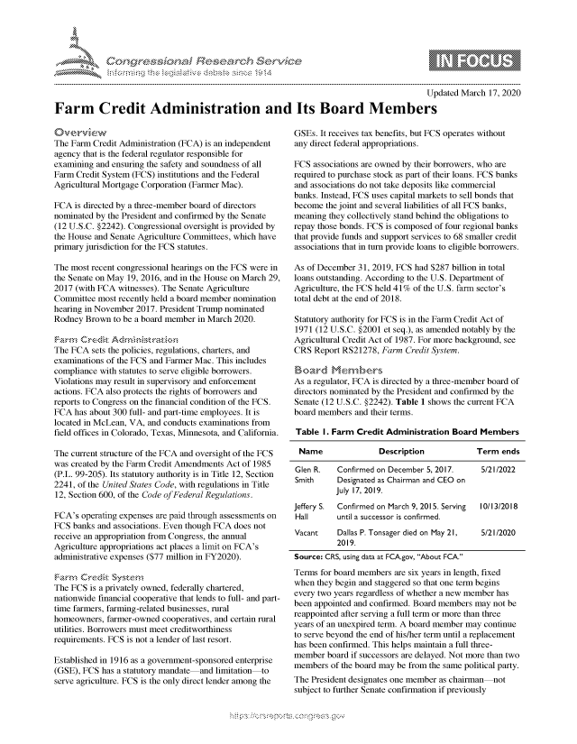 handle is hein.crs/govcgwy0001 and id is 1 raw text is: 




01;0i E.$~                                  &


                                                                                        Updated March 17, 2020

Farm Credit Administration and Its Board Members


The Farm Credit Administration (FCA) is an independent
agency that is the federal regulator responsible for
examining and ensuring the safety and soundness of all
Farm Credit System (FCS) institutions and the Federal
Agricultural Mortgage Corporation (Farmer Mac).

FCA is directed by a three-member board of directors
nominated by the President and confirmed by the Senate
(12 U.S.C. §2242). Congressional oversight is provided by
the House and Senate Agriculture Committees, which have
primary jurisdiction for the FCS statutes.

The most recent congressional hearings on the FCS were in
the Senate on May 19, 2016, and in the House on March 29,
2017 (with FCA witnesses). The Senate Agriculture
Committee most recently held a board member nomination
hearing in November 2017. President Trump nominated
Rodney Brown to be a board member in March 2020.


The FCA sets the policies, regulations, charters, and
examinations of the FCS and Farmer Mac. This includes
compliance with statutes to serve eligible borrowers.
Violations may result in supervisory and enforcement
actions. FCA also protects the rights of borrowers and
reports to Congress on the financial condition of the FCS.
FCA has about 300 full- and part-time employees. It is
located in McLean, VA, and conducts examinations from
field offices in Colorado, Texas, Minnesota, and California.

The current structure of the FCA and oversight of the FCS
was created by the Farm Credit Amendments Act of 1985
(P.L. 99-205). Its statutory authority is in Title 12, Section
2241, of the United States Code, with regulations in Title
12, Section 600, of the Code of Federal Regulations.

FCA's operating expenses are paid through assessments on
FCS banks and associations. Even though FCA does not
receive an appropriation from Congress, the annual
Agriculture appropriations act places a limit on FCA's
administrative expenses ($77 million in FY2020).


The FCS is a privately owned, federally chartered,
nationwide financial cooperative that lends to full- and part-
time farmers, farming-related businesses, rural
homeowners, farmer-owned cooperatives, and certain rural
utilities. Borrowers must meet creditworthiness
requirements. FCS is not a lender of last resort.

Established in 1916 as a government-sponsored enterprise
(GSE), FCS has a statutory mandate and limitation to
serve agriculture. FCS is the only direct lender among the


GSEs. It receives tax benefits, but FCS operates without
any direct federal appropriations.

FCS associations are owned by their borrowers, who are
required to purchase stock as part of their loans. FCS banks
and associations do not take deposits like commercial
banks. Instead, FCS uses capital markets to sell bonds that
become the joint and several liabilities of all FCS banks,
meaning they collectively stand behind the obligations to
repay those bonds. FCS is composed of four regional banks
that provide funds and support services to 68 smaller credit
associations that in turn provide loans to eligible borrowers.

As of December 31, 2019, FCS had $287 billion in total
loans outstanding. According to the U.S. Department of
Agriculture, the FCS held 41% of the U.S. farm sector's
total debt at the end of 2018.

Statutory authority for FCS is in the Farm Credit Act of
1971 (12 U.S.C. §2001 et seq.), as amended notably by the
Agricultural Credit Act of 1987. For more background, see
CRS Report RS21278, Farm Credit System.


As a regulator, FCA is directed by a three-member board of
directors nominated by the President and confirmed by the
Senate (12 U.S.C. §2242). Table 1 shows the current FCA
board members and their terms.

Table I. Farm Credit Administration Board Members

Name                Description            Term ends

Glen R.   Confirmed on December 5, 2017.    5/21/2022
Smith     Designated as Chairman and CEO on
          July 17, 2019.
Jeffery S. Confirmed on March 9, 2015. Serving  10/13/2018
Hall      until a successor is confirmed.
Vacant    Dallas P. Tonsager died on May 21, 5/21/2020
          2019.
Source: CRS, using data at FCA.gov, About FCA.
Terms for board members are six years in length, fixed
when they begin and staggered so that one term begins
every two years regardless of whether a new member has
been appointed and confirmed. Board members may not be
reappointed after serving a full term or more than three
years of an unexpired term. A board member may continue
to serve beyond the end of his/her term until a replacement
has been confirmed. This helps maintain a full three-
member board if successors are delayed. Not more than two
members of the board may be from the same political party.
The President designates one member as chairman-not
subject to further Senate confirmation if previously


s !: N, _s. .o n : x>


         p\w -- , gnom goo
mppm qq\
a             , q
'S             I
11LIANJILiN,


