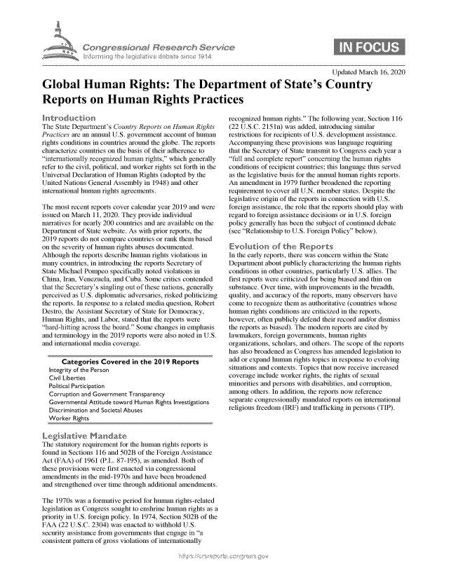 handle is hein.crs/govcgyu0001 and id is 1 raw text is: 





FF.      '                      ,iE S .r, i  ,


                                                                                           Updated March 16, 2020

Global Human Rights: The Department of State's Country

Reports on Human Rights Practices


The State Department's Country Reports on Human Rights
Practices are an annual U.S. government account of human
rights conditions in countries around the globe. The reports
characterize countries on the basis of their adherence to
internationally recognized human rights, which generally
refer to the civil, political, and worker rights set forth in the
Universal Declaration of Human Rights (adopted by the
United Nations General Assembly in 1948) and other
international human rights agreements.

The most recent reports cover calendar year 2019 and were
issued on March 11, 2020. They provide individual
narratives for nearly 200 countries and are available on the
Department of State website. As with prior reports, the
2019 reports do not compare countries or rank them based
on the severity of human rights abuses documented.
Although the reports describe human rights violations in
many countries, in introducing the reports Secretary of
State Michael Pompeo specifically noted violations in
China, Iran, Venezuela, and Cuba. Some critics contended
that the Secretary's singling out of these nations, generally
perceived as U.S. diplomatic adversaries, risked politicizing
the reports. In response to a related media question, Robert
Destro, the Assistant Secretary of State for Democracy,
Human Rights, and Labor, stated that the reports were
hard-hitting across the board. Some changes in emphasis
and terminology in the 2019 reports were also noted in U.S.
and international media coverage.

      Categories Covered in the 2019 Reports
  Integrity of the Person
  Civil Liberties
  Political Participation
  Corruption and Government Transparency
  Governmental Attitude toward Human Rights Investigations
  Discrimination and Societal Abuses
  Worker Rights

  Leg§',Aabive Mandate
The statutory requirement for the human rights reports is
found in Sections 116 and 502B of the Foreign Assistance
Act (FAA) of 1961 (P.L. 87-195), as amended. Both of
these provisions were first enacted via congressional
amendments in the mid-1970s and have been broadened
and strengthened over time through additional amendments.

The 1970s was a formative period for human rights-related
legislation as Congress sought to enshrine human rights as a
priority in U.S. foreign policy. In 1974, Section 502B of the
FAA (22 U.S.C. 2304) was enacted to withhold U.S.
security assistance from governments that engage in a
consistent pattern of gross violations of internationally


recognized human rights. The following year, Section 116
(22 U.S.C. 2151n) was added, introducing similar
restrictions for recipients of U.S. development assistance.
Accompanying these provisions was language requiring
that the Secretary of State transmit to Congress each year a
full and complete report concerning the human rights
conditions of recipient countries; this language thus served
as the legislative basis for the annual human rights reports.
An amendment in 1979 further broadened the reporting
requirement to cover all U.N. member states. Despite the
legislative origin of the reports in connection with U.S.
foreign assistance, the role that the reports should play with
regard to foreign assistance decisions or in U.S. foreign
policy generally has been the subject of continued debate
(see Relationship to U.S. Foreign Policy below).


In the early reports, there was concern within the State
Department about publicly characterizing the human rights
conditions in other countries, particularly U.S. allies. The
first reports were criticized for being biased and thin on
substance. Over time, with improvements in the breadth,
quality, and accuracy of the reports, many observers have
come to recognize them as authoritative (countries whose
human rights conditions are criticized in the reports,
however, often publicly defend their record and/or dismiss
the reports as biased). The modern reports are cited by
lawmakers, foreign governments, human rights
organizations, scholars, and others. The scope of the reports
has also broadened as Congress has amended legislation to
add or expand human rights topics in response to evolving
situations and contexts. Topics that now receive increased
coverage include worker rights, the rights of sexual
minorities and persons with disabilities, and corruption,
among others. In addition, the reports now reference
separate congressionally mandated reports on international
religious freedom (IRF) and trafficking in persons (TIP).


K~:>


gogn, q              goo
g
               , q
a
S
' X


