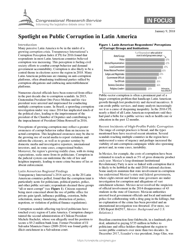 handle is hein.crs/govcgyz0001 and id is 1 raw text is: 





FF.      '                   ri- SE .- &    t


January 9, 2018


Spotlight on Public Corruption in Latin America


Many perceive Latin America to be in the midst of a
growing corruption crisis. Transparency International's
Corruption Perception Index (CPI) for 2016 found that
respondents in most Latin American countries believed
corruption was increasing. This perception is fueling civil
society efforts to combat corrupt behavior and demand
government accountability. Corruption is also likely to be a
central theme in elections across the region in 2018. Many
Latin American politicians are running on anti-corruption
platforms, often abandoning traditional parties sullied by
corruption allegations and embracing antiestablishment
platforms.

Numerous elected officials have been removed from office
in the past decade due to corruption scandals. In 2015,
Guatemalan President Otto Perez-Molina and his vice
president were arrested and imprisoned for conducting
multiple corruption scams. In Brazil, a sprawling corruption
investigation under way since 2014 has implicated much of
the political class, leading to the imprisonment of the
president of the Chamber of Deputies and contributing to
the impeachment of President Dilma Rousseff in 2016.

Perceptions of growing corruption may reflect a greater
awareness of corrupt behavior rather than an increase in
actual corruption. This heightened awareness may be due to
the growing use of social media to report violations and
inform the citizenry, as well as to greater scrutiny by
domestic media and investigative reporters, international
investors, and, in some cases, congressional bodies.
Moreover, the region's growing middle class, with its rising
expectations, seeks more from its politicians. Corruption in
the judicial system can undermine the rule of law and
heighten impunity, leading to more crime because of lax or
absent enforcement.


Transparency International's 2016 survey, in the 20 Latin
American countries polled, found that the corruption taint is
particularly acute for politicians, political parties, police,
and other public servants; respondents deemed those groups
all or most corrupt (see Figure 1). Citizens reported
being most concerned about the use of public office for
private gain (graft, influence peddling, extortion, bribe
solicitation, money laundering, obstruction of justice,
nepotism, or violation of political finance regulations).

Corruption scandals affecting top-level politicians have
touched every region of Latin America. Corruption charges
tainted the second administration of Chilean President
Michele Bachelet, whose son allegedly used his position to
secure a $9.2 million bank loan. Former President of El
Salvador Mauricio Funes (2009-2014) was found guilty of
illicit enrichment in a Salvadoran court.


Figure I. Latin American Respondents' Perceptions
of Corrupt Groups and Institutions













Public-sector corruption is often a prominent part of a
larger corruption problem that handicaps Latin American
growth through lost productivity and skewed incentives. It
can erode public services, and many analysts increasingly
see it as a cause of deepening inequality. In the 2016 CPI,
nearly a third of all Latin American respondents said they
had paid a bribe for a public service such as health care or
education in the past 12 months.


The range of corrupt practices is broad, and the types
mentioned here have received recent attention. Several
scandals reaching multiple countries in the region have
underscored a sense of urgency and perhaps increased the
viability of anti-corruption campaigns while also spawning
protest and, in some cases, instability.
In Mexico, for example, the costs of corruption have been
estimated to reach as much as 5% of gross domestic product
each year. Mexico's long-dominant Institutional
Revolutionary Party is now so linked with corruption that it
is likely to be hobbled in the mid-2018 national elections.
Some analysts maintain that state involvement in corruption
has undermined Mexico's state and federal governments,
where eight current and former state governors ae under
investigation for corruption and allegations of vast
enrichment schemes. Mexico never resolved the suspicion
of official involvement in the 2014 disappearance of 43
students in the state of Guerrero. Mexican authorities
arrested local government officials and local and national
police for collaborating with a drug gang in the killings, but
no explanation of the crime has been provided and an
international investigation was thwarted. (For more, see
CRS Report R42917, Mexico: Background and US
Relations.)

Brazilian construction firm Odebrecht, in a landmark plea
deal, admitted to paying $735 million in bribes to
politicians and office holders throughout the region to
secure public contracts over more than two decades. In
December 2017, Ecuador's vice president, Jorge Glas, was


K~:>


   rq\\        , qmmw' ggmm
's
a X
11LULANJILiN,


