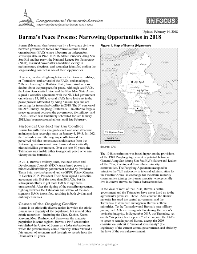 handle is hein.crs/govcgzt0001 and id is 1 raw text is: 




FF.     '                  r iE E r ,,.! i


                                                                                      Updated February 14, 2018
Burma's Peace Process: Narrowing Opportunities in 2018


Burma (Myanmar) has been riven by a low-grade civil war
between government forces and various ethnic armed
organizations (EAOs) since it became an independent
sovereign state in 1948. In 2016, State Councilor Aung San
Suu Kyi and her party, the National League for Democracy
(NLD), assumed power after a landslide victory in
parliamentary elections, and soon after identified ending the
long-standing conflict as one of their top priorities.

However, escalated fighting between the Burmese military,
or Tatmadaw, and several of the EAOs, and an alleged
ethnic cleansing in Rakhine State, have raised serious
doubts about the prospects for peace. Although two EAOs,
the Lahu Democratic Union and the New Mon State Army,
signed a ceasefire agreement with the NLD-led government
on February 13, 2018, several EAOs have lost trust in the
peace process advocated by Aung San Suu Kyi and are
preparing for intensified conflict in 2018. The 3rd session of
the 2ls' Century Panglong Conference-an effort to forge a
peace agreement between the government, the military, and
EAOs which was tentatively scheduled for late January
2018, has been postponed at least until late February.


Burma has suffered a low-grade civil war since it became
an independent sovereign state on January 4, 1948. In 1962,
the Tatmadaw used the ongoing conflict-and the
perceived risk that some states could secede from the
federated government-to overthrow a democratically
elected civilian government. Over the next 50 years, the
Tatmadaw was unable either to negotiate peace or to win
victory on the battlefield.

In 2011, Burma's military junta, the State Peace and
Development Council (SPDC), transferred power to a
mixed civilian/military government headed by President
Them Sein, a retired general and ex-SPDC Prime Minister.
In October 2015, President Them Sein signed a ceasefire
agreement with 8 of the more than 20 EAOs, but his
subsequent efforts to get more EAOs to sign were
unsuccessful. After the signing of the ceasefire agreement,
fighting between the Tatmadaw and several of the non-
signatory EAOs intensified, resulting in both civilian and
military casualties.


Burma is an ethnically diverse nation in which the ethnic
Bamar are a majority of the population, but several other
ethnic minorities-including the Chin, Kachin, Karen,
Karenni, Mon, Rakhine, and Shan-are the majority
population in some regions. Burma's 1948 constitution
established the Union of Burma as a federated nation in
which the predominately ethnic minority states retained a
fair amount of autonomy and the right to secede from the
Union after 10 years.


Figure I. Map of Burma (Myanmar)

     *             . .:. :,'.: ?:
     .            ,7.:. .::,. . ...-::.


Source: CRS.

The 1948 constitution was based in part on the provisions
of the 1947 Panglong Agreement negotiated between
General Aung San (Aung San Suu Kyi's father) and leaders
of the Chin, Kachin, and Shan ethnic minority
communities. The Panglong Agreement accepted in
principle the full autonomy in internal administration for
the Frontier Areas in exchange for the ethnic minority
communities joining the Bamar majority, who generally
live in central Burma, to form a federated nation.

In the view of most of the EAOs, Burma's central
government and the Tatmadaw have never lived up to the
agreement's promises. These EAOs contend the Bamar
majority has used the central government and the
Tatmadaw to dominate and oppress Burma's ethnic
minorities. To the Tatmadaw and Burma's past military
juntas, the EAOs are insurgents threatening the nation's
territorial integrity. In September 2015, the Tatmadaw set
out its six principles for peace, which require the EAOs
to agree to remain part of Burma, accept the 2008
constitution, submit to national sovereignty (the
legitimacy of the current central government), and abide by
the laws of the central government.


NW'.,' ~


B U R MA

    Nmy P( Taw


N~y Pyi Taw      -'N


*


.O 'T


gognpo              goo
g
              , q
'S
a  X
11LULANJILiN,


