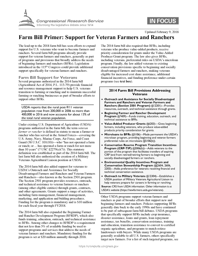 handle is hein.crs/govchuu0001 and id is 1 raw text is: 




01;0i E.$~                                   &


                                                                                         Updated February 9, 2018
Farm Bill Primer: Support for Veteran Farmers and Ranchers


The lead-up to the 2018 farm bill has seen efforts to expand
support for U.S. veterans who want to become farmers and
ranchers. Several farm bill programs already provide
support for veteran farmers and ranchers, generally as part
of programs and provisions that broadly address the needs
of beginning farmers and ranchers (BFRs). Legislation
introduced in the 115th Congress could provide additional
support specifically for veteran farmers and ranchers.


Several programs authorized in the 2014 farm bill
(Agricultural Act of 2014, P.L. 113-79) provide financial
and resource management support to help U.S. veterans
transition to farming or ranching and to maintain successful
farming or ranching businesses as part of broader efforts to
support other BFRs.

   USDA reports that the rural post-9/1 I veteran
   population rose from 200,000 in 2006 to more than
   400,000 in 2016 and now accounts for about 13% of
   the total rural veteran population.

Under existing U.S. Department of Agriculture (USDA)
programs authorized in the farm bill, the term veteran
farmer or rancher is defined in statute to mean a farmer or
rancher who has served in the Armed Forces-covering the
U.S. Army, Navy, Marine Corps, Air Force, and Coast
Guard (38 U.S.C. 101(10))-who has not operated a farm
or ranch; or ... has operated a farm or ranch for not more
than 10 years (7 USC §2279(e)(7)). This statutory
definition was established as part of the 2014 farm bill. The
last farm bill also authorized the creation of a Military
Veterans Agricultural Liaison position at USDA.

The 2014 farm bill also added support for veterans to
USDA's Outreach and Assistance for Socially
Disadvantaged Farmers and Ranchers and Veteran Farmers
and Ranchers-also known as the Section 2501 program.
The Section 2501 program provides resources, outreach,
and technical assistance to veteran farmers or ranchers
(among other eligible entities) through grants, contracts,
and other agreements. Grants support a range of activities,
including farm management, financial management,
marketing, and application and bidding procedures.
Funding for the program is mandatory and is $10 million
for each fiscal year through FY2018.

The 2014 farm bill also expanded the Beginning Farmer
and Rancher Development Program (BFRDP), which also
funds training, education, outreach, and technical assistance
to BFRs. Among other changes to BFRDP is a requirement
that not less than 5% of available funding be used to
support programs and services that address the needs of
veteran farmers and ranchers. Mandatory funding for the
program is set at $20 million annually through 2018.


The 2014 farm bill also required that BFRs, including
veterans who produce value-added products, receive
priority consideration for grants under the Value-Added
Producer Grant program. The law also gives BFRs,
including veterans, preferential rules on USDA's microloan
program. Finally, the law added veterans to existing
conservation provisions specific to beginning and socially
disadvantaged farmers and ranchers, making veterans
eligible for increased cost share assistance, additional
financial incentives, and funding preference under certain
programs (see text box).

      2014 Farm    Bill Provisions Addressing
                      Veterans
 Outreach and Assistance for Socially Disadvantaged
   Farmers and Ranchers and Veteran Farmers and
   Ranchers (Section 2501 Program) (§ 12201) Provides
   resources, outreach, and technical assistance through grants.
 Beginning Farmer and Rancher Development
   Program (§7409)-Funds training, education, outreach, and
   technical assistance to BFRs.
 Value-Added Producer Grants (§6203)-Gives beginning
  farmers, including veterans, who produce value-added
  products priority consideration for grants.
 Microloans to BFRs (§5106)-Made permanent the USDA's
  microloan progrnm, providing beginning and veteran farmers
  preferential rules on microloans (§5106(b)).
 Conservation Reserve Program Transition Incentives
   Program (CRP-TIP) (§2006(b))-Adds veterans to the
   portion of the program that facilitates transfers of expiring
   CRP land from retiredlretiring farmers to beginning and
   socially disadvantaged farmers or ranchers.
 Environmental Quality Incentives Program and
  Conservation Stewardship Program (§§2604, 2606,
  2203) Adds preference for veterans receiving financial and
  technical conservation assistance.
 Outreach to Military Veterans (§ 12304)-Establislhes a
   USDA position of Military Veterans Agricultural Liaison to
   help veterans prepare for careers in farming o- ranching
Source: CRS from USDA information. Other information is at
USDA's welbsite (https://newfarmers.usda.gov/vete-ans).

Other USDA programs support veteran farmers and
ranchers as part of broader efforts that support new and
beginning farmers and ranchers. Policies supporting BFRs
generally date back to the early 1990s and have continued
to be part of subsequent farm bill debates. USDA programs
that specifically support BFRs include crop insurance,
disaster assistance, loans and grants, loan repayment
assistance, tax benefits, conservation assistance, training
and education, transition assistance to convert to certified
organic agriculture, and programs to match retiree
landowners with buyers. While many USDA programs are
generally available to all U.S. farmers, others specifically
target new farmers. For a list of such targeted programs, see


.O 'T


         p\w -- , gmmp goo
mppm qq\
a              , q
'S              I
11LIANJILiN,


