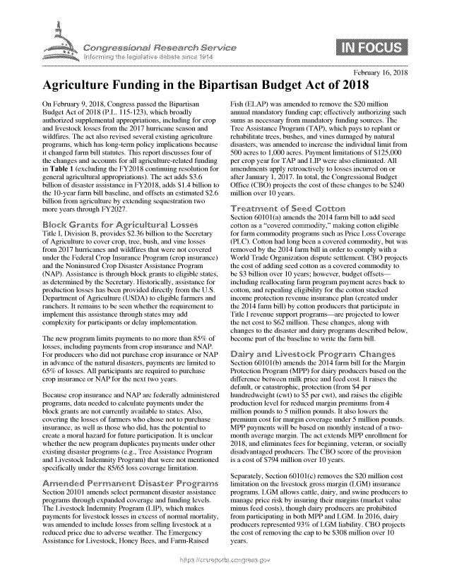 handle is hein.crs/govchuw0001 and id is 1 raw text is: 




FF.     '                   riES- -  $rh ,i  ,


                                                                                               February 16, 2018

Agriculture Funding in the Bipartisan Budget Act of 2018


On February 9, 2018, Congress passed the Bipartisan
Budget Act of 2018 (P.L. 115-123), which broadly
authorized supplemental appropriations, including for crop
and livestock losses from the 2017 hurricane season and
wildfires. The act also revised several existing agriculture
programs, which has long-term policy implications because
it changed farm bill statutes. This report discusses four of
the changes and accounts for all agriculture-related funding
in Table 1 (excluding the FY2018 continuing resolution for
general agricultural appropriations). The act adds $3.6
billion of disaster assistance in FY2018, adds $1.4 billion to
the 10-year farm bill baseline, and offsets an estimated $2.6
billion from agriculture by extending sequestration two
more years through FY2027.
    ... ..     ,               S.g

Title I, Division B, provides $2.36 billion to the Secretary
of Agriculture to cover crop, tree, bush, and vine losses
from 2017 hurricanes and wildfires that were not covered
under the Federal Crop Insurance Program (crop insurance)
and the Noninsured Crop Disaster Assistance Program
(NAP). Assistance is through block grants to eligible states,
as determined by the Secretary. Historically, assistance for
production losses has been provided directly from the U.S.
Department of Agriculture (USDA) to eligible farmers and
ranchers. It remains to be seen whether the requirement to
implement this assistance through states may add
complexity for participants or delay implementation.

The new program limits payments to no more than 85% of
losses, including payments from crop insurance and NAP.
For producers who did not purchase crop insurance or NAP
in advance of the natural disasters, payments are limited to
65% of losses. All participants are required to purchase
crop insurance or NAP for the next two years.

Because crop insurance and NAP are federally administered
programs, data needed to calculate payments under the
block grants are not currently available to states. Also,
covering the losses of farmers who chose not to purchase
insurance, as well as those who did, has the potential to
create a moral hazard for future participation. It is unclear
whether the new program duplicates payments under other
existing disaster programs (e.g., Tree Assistance Program
and Livestock Indemnity Program) that were not mentioned
specifically under the 85/65 loss coverage limitation.

AmX   md'kd Prmauent Disaskr             Pnugrams
Section 20101 amends select permanent disaster assistance
programs through expanded coverage and funding levels.
The Livestock Indemnity Program (LIP), which makes
payments for livestock losses in excess of normal mortality,
was amended to include losses from selling livestock at a
reduced price due to adverse weather. The Emergency
Assistance for Livestock, Honey Bees, and Farm-Raised


Fish (ELAP) was amended to remove the $20 million
annual mandatory funding cap; effectively authorizing such
sums as necessary from mandatory funding sources. The
Tree Assistance Program (TAP), which pays to replant or
rehabilitate trees, bushes, and vines damaged by natural
disasters, was amended to increase the individual limit from
500 acres to 1,000 acres. Payment limitations of $125,000
per crop year for TAP and LIP were also eliminated. All
amendments apply retroactively to losses incurred on or
after January 1, 2017. In total, the Congressional Budget
Office (CBO) projects the cost of these changes to be $240
million over 10 years.

Trzatnmnt' c4 Seed Cottnn
Section 60101(a) amends the 2014 farm bill to add seed
cotton as a covered commodity, making cotton eligible
for farm commodity programs such as Price Loss Coverage
(PLC). Cotton had long been a covered commodity, but was
removed by the 2014 farm bill in order to comply with a
World Trade Organization dispute settlement. CBO projects
the cost of adding seed cotton as a covered commodity to
be $3 billion over 10 years; however, budget offsets-
including reallocating farm program payment acres back to
cotton, and repealing eligibility for the cotton stacked
income protection revenue insurance plan (created under
the 2014 farm bill) by cotton producers that participate in
Title I revenue support programs-are projected to lower
the net cost to $62 million. These changes, along with
changes to the disaster and dairy programs described below,
become part of the baseline to write the farm bill.

Dady gzktnd L'vestmck      Prcga        Ohne
Section 60101(b) amends the 2014 farm bill for the Margin
Protection Program (MPP) for dairy producers based on the
difference between milk price and feed cost. It raises the
default, or catastrophic, protection (from $4 per
hundredweight (cwt) to $5 per cwt), and raises the eligible
production level for reduced margin premiums from 4
million pounds to 5 million pounds. It also lowers the
premium cost for margin coverage under 5 million pounds.
MPP payments will be based on monthly instead of a two-
month average margin. The act extends MPP enrollment for
2018, and eliminates fees for beginning, veteran, or socially
disadvantaged producers. The CBO score of the provision
is a cost of $794 million over 10 years.

Separately, Section 60101(c) removes the $20 million cost
limitation on the livestock gross margin (LGM) insurance
programs. LGM allows cattle, dairy, and swine producers to
manage price risk by insuring their margins (market value
minus feed costs), though dairy producers are prohibited
from participating in both MPP and LGM. In 2016, dairy
producers represented 93% of LGM liability. CBO projects
the cost of removing the cap to be $308 million over 10
years.


.O 'T


         p\w -- , gn'a', goo
mppm qq\
a             , q
'S             I
11LIANJILiN,


