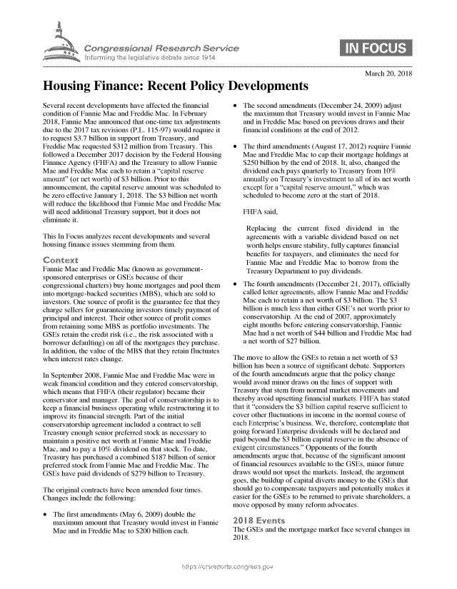 handle is hein.crs/govchvw0001 and id is 1 raw text is: 





FF.ri E.$~                                &


March 20, 2018


Housing Finance: Recent Policy Developments


Several recent developments have affected the financial
condition of Fannie Mae and Freddie Mac. In February
2018, Fannie Mae announced that one-time tax adjustments
due to the 2017 tax revisions (P.L. 115-97) would require it
to request $3.7 billion in support from Treasury, and
Freddie Mac requested $312 million from Treasury. This
followed a December 2017 decision by the Federal Housing
Finance Agency (FHFA) and the Treasury to allow Fannie
Mae and Freddie Mac each to retain a capital reserve
amount (or net worth) of $3 billion. Prior to this
announcement, the capital reserve amount was scheduled to
be zero effective January 1, 2018. The $3 billion net worth
will reduce the likelihood that Fannie Mae and Freddie Mac
will need additional Treasury support, but it does not
eliminate it.

This In Focus analyzes recent developments and several
housing finance issues stemming from them.


Fannie Mae and Freddie Mac (known as government-
sponsored enterprises or GSEs because of their
congressional charters) buy home mortgages and pool them
into mortgage-backed securities (MBS), which are sold to
investors. One source of profit is the guarantee fee that they
charge sellers for guaranteeing investors timely payment of
principal and interest. Their other source of profit comes
from retaining some MBS as portfolio investments. The
GSEs retain the credit risk (i.e., the risk associated with a
borrower defaulting) on all of the mortgages they purchase.
In addition, the value of the MBS that they retain fluctuates
when interest rates change.

In September 2008, Fannie Mae and Freddie Mac were in
weak financial condition and they entered conservatorship,
which means that FHFA (their regulator) became their
conservator and manager. The goal of conservatorship is to
keep a financial business operating while restructuring it to
improve its financial strength. Part of the initial
conservatorship agreement included a contract to sell
Treasury enough senior preferred stock as necessary to
maintain a positive net worth at Fannie Mae and Freddie
Mac, and to pay a 10% dividend on that stock. To date,
Treasury has purchased a combined $187 billion of senior
preferred stock from Fannie Mae and Freddie Mac. The
GSEs have paid dividends of $279 billion to Treasury.

The original contracts have been amended four times.
Changes include the following:

* The first amendments (May 6, 2009) double the
   maximum amount that Treasury would invest in Fannie
   Mae and in Freddie Mac to $200 billion each.


* The second amendments (December 24, 2009) adjust
   the maximum that Treasury would invest in Fannie Mae
   and in Freddie Mac based on previous draws and their
   financial conditions at the end of 2012.

* The third amendments (August 17, 2012) require Fannie
   Mae and Freddie Mac to cap their mortgage holdings at
   $250 billion by the end of 2018. It, also, changed the
   dividend each pays quarterly to Treasury from 10%
   annually on Treasury's investment to all of its net worth
   except for a capital reserve amount, which was
   scheduled to become zero at the start of 2018.

   FHFA said,

   Replacing the current fixed dividend in the
   agreements with a variable dividend based on net
   worth helps ensure stability, fully captures financial
   benefits for taxpayers, and eliminates the need for
   Fannie Mae and Freddie Mac to borrow from the
   Treasury Department to pay dividends.
* The fourth amendments (December 21, 2017), officially
   called letter agreements, allow Fannie Mae and Freddie
   Mac each to retain a net worth of $3 billion. The $3
   billion is much less than either GSE's net worth prior to
   conservatorship. At the end of 2007, approximately
   eight months before entering conservatorship, Fannie
   Mae had a net worth of $44 billion and Freddie Mac had
   a net worth of $27 billion.

The move to allow the GSEs to retain a net worth of $3
billion has been a source of significant debate. Supporters
of the fourth amendments argue that the policy change
would avoid minor draws on the lines of support with
Treasury that stem from normal market movements and
thereby avoid upsetting financial markets. FHFA has stated
that it considers the $3 billion capital reserve sufficient to
cover other fluctuations in income in the normal course of
each Enterprise's business. We, therefore, contemplate that
going forward Enterprise dividends will be declared and
paid beyond the $3 billion capital reserve in the absence of
exigent circumstances. Opponents of the fourth
amendments argue that, because of the significant amount
of financial resources available to the GSEs, minor future
draws would not upset the markets. Instead, the argument
goes, the buildup of capital diverts money to the GSEs that
should go to compensate taxpayers and potentially makes it
easier for the GSEs to be returned to private shareholders, a
move opposed by many reform advocates.
    \' , '   tx' :
The GSEs and the mortgage market face several changes in
2018.


K~:>


         p\w -- , gn'a', goo
mppm qq\
a             , q
'S             I
11LULANJILiN,


