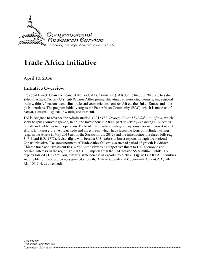 handle is hein.crs/govchyy0001 and id is 1 raw text is: 





  L Cong ressin, l


               Rcesa rch Sevice





Trade Africa Initiative



April 10, 2014

Initiative Overview
President Barack Obama announced the Trade Africa Initiative (TAI) during his July 2013 trip to sub-
Saharan Africa. TAI is a U.S.-sub-Saharan Africa partnership aimed at increasing domestic and regional
trade within Africa, and expanding trade and economic ties between Africa, the United States, and other
global markets. The program initially targets the East African Community (EAC), which is made up of
Kenya, Tanzania, Uganda, Rwanda, and Burundi.
TAI is designed to advance the Administration's 2012 U.S. Strategy To  lard Sub-Saharan  4fica, which
seeks to spur economic growth, trade, and investment in Africa, particularly by expanding U.S.-African
private and public sector cooperation. Trade Africa dovetails with growing congressional interest in and
efforts to increase U.S.-African trade and investment, which have taken the form of multiple hearings
(e.g., in the House in May 2013 and in the Senate in July 2012) and the introduction of related bills (e.g.,
S. 718 and H.R. 1777). It also aligns with broader U.S. efforts to boost exports through the National
Export Initiative. The announcement of Trade Africa follows a sustained period of growth in African-
Chinese trade and investment ties, which some view as a competitive threat to U.S. economic and
political interests in the region. In 2013, U.S. imports from the EAC totaled $597 million, while U.S.
exports totaled S 1,239 million, a nearly 30% increase in exports from 2012 (Figure 1). All EAC countries
are eligible for trade preferences granted under the African Growvth and Opportunity Act (AGOA,Title I,
P.L. 106-200, as amended).



















CRS INSIGHT
Prepared for Members and
cornnittees  o4 Congress  ---------------------------------------------------------------------------------------------------------------------------------------------------------------------------------------


