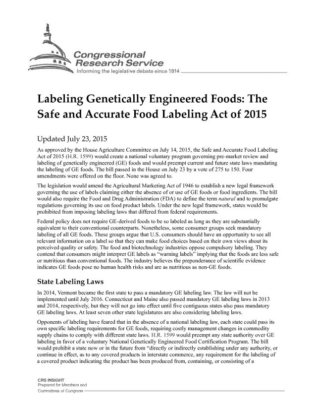 handle is hein.crs/govchyz0001 and id is 1 raw text is: 









               Resea rch Sevice





Labeling Genetically Engineered Foods: The

Safe and Accurate Food Labeling Act of 2015



Updated July 23, 2015
As approved by the House Agriculture Committee on July 14, 2015, the Safe and Accurate Food Labeling
Act of 2015 (H.R. 1599) would create a national voluntary program governing pre-market review and
labeling of genetically engineered (GE) foods and would preempt current and future state laws mandating
the labeling of GE foods. The bill passed in the House on July 23 by a vote of 275 to 150. Four
amendments were offered on the floor. None was agreed to.
The legislation would amend the Agricultural Marketing Act of 1946 to establish a new legal framework
governing the use of labels claiming either the absence of or use of GE foods or food ingredients. The bill
would also require the Food and Drug Administration (FDA) to define the term natural and to promulgate
regulations governing its use on food product labels. Under the new legal framework, states would be
prohibited from imposing labeling laws that differed from federal requirements.
Federal policy does not require GE-derived foods to be so labeled as long as they are substantially
equivalent to their conventional counterparts. Nonetheless, some consumer groups seek mandatory
labeling of all GE foods. These groups argue that U.S. consumers should have an opportunity to see all
relevant information on a label so that they can make food choices based on their own views about its
perceived quality or safety. The food and biotechnology industries oppose compulsory labeling. They
contend that consumers might interpret GE labels as warning labels implying that the foods are less safe
or nutritious than conventional foods. The industry believes the preponderance of scientific evidence
indicates GE foods pose no human health risks and are as nutritious as non-GE foods.

State Labeling Laws
In 2014, Vermont became the first state to pass a mandatory GE labeling law. The law will not be
implemented until July 2016. Connecticut and Maine also passed mandatory GE labeling laws in 2013
and 2014, respectively, but they will not go into effect until five contiguous states also pass mandatory
GE labeling laws. At least seven other state legislatures are also considering labeling laws.
Opponents of labeling have feared that in the absence of a national labeling law, each state could pass its
own specific labeling requirements for GE foods, requiring costly management changes in commodity
supply chains to comply with different state laws. H.R. 1599 would preempt any state authority over GE
labeling in favor of a voluntary National Genetically Engineered Food Certification Program. The bill
would prohibit a state now or in the future from directly or indirectly establishing under any authority, or
continue in effect, as to any covered products in interstate commerce, any requirement for the labeling of
a covered product indicating the product has been produced from, containing, or consisting of a


CRS INSIGHT
Prepaed for Membei-s and
cornnittees  o4 Congress  ---------------------------------------------------------------------------------------------------------------------------------------------------------------------------------------


