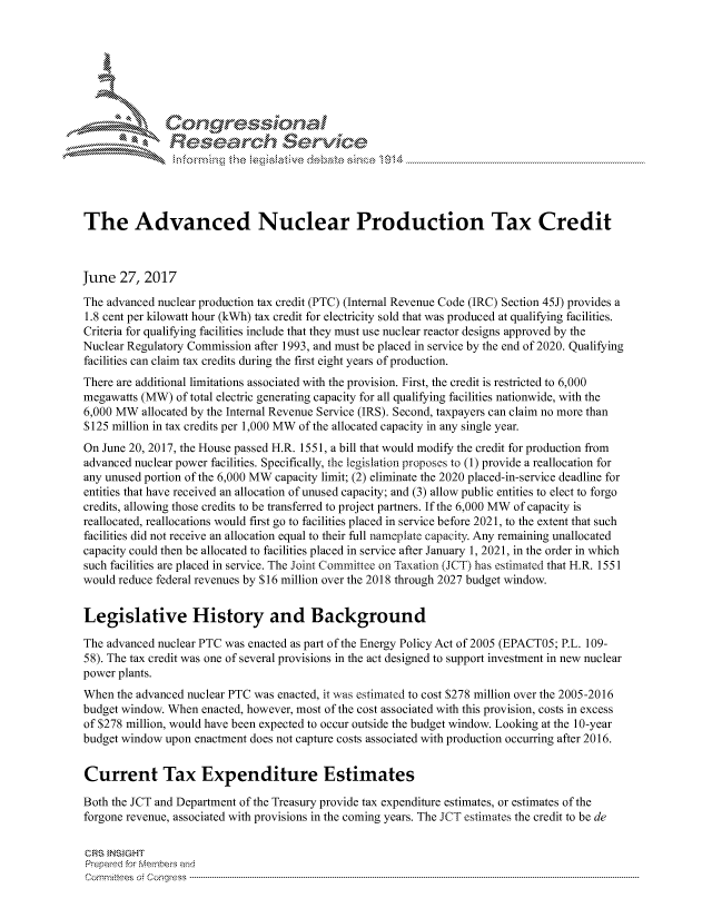 handle is hein.crs/govchzr0001 and id is 1 raw text is: 





   ICong ressin, l


               Rcesa rch Sevice





The Advanced Nuclear Production Tax Credit



June 27, 2017
The advanced nuclear production tax credit (PTC) (Internal Revenue Code (IRC) Section 45J) provides a
1.8 cent per kilowatt hour (kWh) tax credit for electricity sold that was produced at qualifying facilities.
Criteria for qualifying facilities include that they must use nuclear reactor designs approved by the
Nuclear Regulatory Commission after 1993, and must be placed in service by the end of 2020. Qualifying
facilities can claim tax credits during the first eight years of production.
There are additional limitations associated with the provision. First, the credit is restricted to 6,000
megawatts (MW) of total electric generating capacity for all qualifying facilities nationwide, with the
6,000 MW allocated by the Internal Revenue Service (IRS). Second, taxpayers can claim no more than
$125 million in tax credits per 1,000 MW of the allocated capacity in any single year.
On June 20, 2017, the House passed H.R. 1551, a bill that would modify the credit for production from
advanced nuclear power facilities. Specifically, the legislation proposes to (1) provide a reallocation for
any unused portion of the 6,000 MW capacity limit; (2) eliminate the 2020 placed-in-service deadline for
entities that have received an allocation of unused capacity; and (3) allow public entities to elect to forgo
credits, allowing those credits to be transferred to project partners. If the 6,000 MW of capacity is
reallocated, reallocations would first go to facilities placed in service before 2021, to the extent that such
facilities did not receive an allocation equal to their full nameplate capacity. Any remaining unallocated
capacity could then be allocated to facilities placed in service after January 1, 2021, in the order in which
such facilities are placed in service. The Joint Committee on Taxation (JCT) has estimated that H.R. 1551
would reduce federal revenues by S 16 million over the 2018 through 2027 budget window.


Legislative History and Background

The advanced nuclear PTC was enacted as part of the Energy Policy Act of 2005 (EPACT05; P.L. 109-
58). The tax credit was one of several provisions in the act designed to support investment in new nuclear
power plants.
When the advanced nuclear PTC was enacted, it was estimated to cost $278 million over the 2005-2016
budget window. When enacted, however, most of the cost associated with this provision, costs in excess
of $278 million, would have been expected to occur outside the budget window. Looking at the 10-year
budget window upon enactment does not capture costs associated with production occurring after 2016.


Current Tax Expenditure Estimates

Both the JCT and Department of the Treasury provide tax expenditure estimates, or estimates of the
forgone revenue, associated with provisions in the coming years. The JCT estimates the credit to be de

CRS INSIGHT
Prepared for Membes and
Corm ni2tees  o4 Congress  ---------------------------------------------------------------------------------------------------------------------------------------------------------------------------------------


