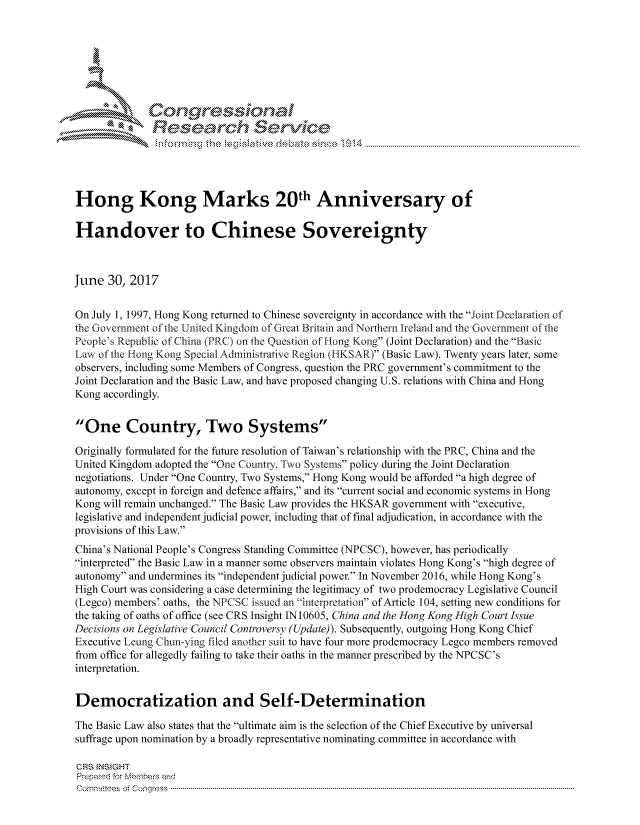 handle is hein.crs/govchzu0001 and id is 1 raw text is: 





   I Cong ressin, l


              Resea rch Sevice





Hong Kong Marks 20th Anniversary of

Handover to Chinese Sovereignty



June 30, 2017


On July 1, 1997, Hong Kong returned to Chinese sovereignty in accordance with the Joint Declaration of
the Government of the United Kingdom of Great Britain and Northern Ireland and the Government of the
Peopies Republic of China (PRC) on the Question of Hong Kong (Joint Declaration) and the Basic
Law of the Hong Kong Special Administrative Region (HKSAR) (Basic Law). Twenty years later, some
observers, including some Members of Congress, question the PRC government's commitment to the
Joint Declaration and the Basic Law, and have proposed changing U.S. relations with China and Hong
Kong accordingly.


One Country, Two Systems

Originally formulated for the future resolution of Taiwan's relationship with the PRC, China and the
United Kingdom adopted the One Country, ,Two Systems policy during the Joint Declaration
negotiations. Under One Country, Two Systems, Hong Kong would be afforded a high degree of
autonomy, except in foreign and defence affairs, and its current social and economic systems in Hong
Kong will remain unchanged. The Basic Law provides the HKSAR government with executive,
legislative and independent judicial power, including that of final adjudication, in accordance with the
provisions of this Law.
China's National People's Congress Standing Committee (NPCSC), however, has periodically
interpreted the Basic Law in a manner some observers maintain violates Hong Kong's high degree of
autonomy and undermines its independent judicial power. In November 2016, while Hong Kong's
High Court was considering a case determining the legitimacy of two prodemocracy Legislative Council
(Legco) members' oaths, the NPCSC issued an interpretation of Article 104, setting new conditions for
the taking of oaths of office (see CRS Insight IN 10605, China and the Hong Kong High Court Issue
Decisions on Legislative Council Controversy (Update)). Subsequently, outgoing Hong Kong Chief
Executive Leuting Chun--ying filed another suit to have four more prodemocracy Legco members removed
from office for allegedly failing to take their oaths in the manner prescribed by the NPCSC's
interpretation.


Democratization and Self-Determination

The Basic Law also states that the ultimate aim is the selection of the Chief Executive by universal
suffrage upon nomination by a broadly representative nominating committee in accordance with

CRS INSIGHT
Prepared for Membes and
Corm nittees  o4 Congress  ----------------------------------------------------------------------------------------------------------------------------------------------------------------------------------------


