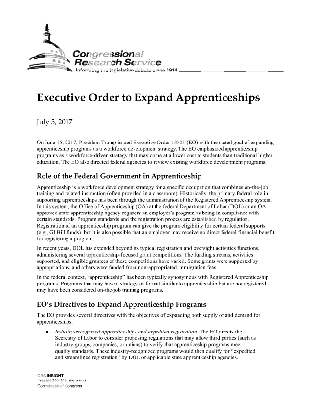 handle is hein.crs/govchzv0001 and id is 1 raw text is: 





   ICong ressin, l


               Resea rch Sevice





Executive Order to Expand Apprenticeships



July 5, 2017


On June 15, 2017, President Trump issued Executive Order 13801 (EO) with the stated goal of expanding
apprenticeship programs as a workforce development strategy. The EO emphasized apprenticeship
programs as a workforce-driven strategy that may come at a lower cost to students than traditional higher
education. The EO also directed federal agencies to review existing workforce development programs.

Role of the Federal Government in Apprenticeship
Apprenticeship is a workforce development strategy for a specific occupation that combines on-the-job
training and related instruction (often provided in a classroom). Historically, the primary federal role in
supporting apprenticeships has been through the administration of the Registered Apprenticeship system.
In this system, the Office of Apprenticeship (OA) at the federal Department of Labor (DOL) or an OA-
approved state apprenticeship agency registers an employer's program as being in compliance with
certain standards. Program standards and the registration process are established by regulation.
Registration of an apprenticeship program can give the program eligibility for certain federal supports
(e.g., GI Bill funds), but it is also possible that an employer may receive no direct federal financial benefit
for registering a program.
In recent years, DOL has extended beyond its typical registration and oversight activities functions,
administering several apprenticeship-focused grant competitions. The funding streams, activities
supported, and eligible grantees of these competitions have varied. Some grants were supported by
appropriations, and others were funded from non-appropriated immigration fees.
In the federal context, apprenticeship has been typically synonymous with Registered Apprenticeship
programs. Programs that may have a strategy or format similar to apprenticeship but are not registered
may have been considered on-the-job training programs.

EO's Directives to Expand Apprenticeship Programs
The EO provides several directives with the objectives of expanding both supply of and demand for
apprenticeships.
       Industry-recognized apprenticeships and expedited registration. The EO directs the
       Secretary of Labor to consider proposing regulations that may allow third parties (such as
       industry groups, companies, or unions) to verify that apprenticeship programs meet
       quality standards. These industry-recognized programs would then qualify for expedited
       and streamlined registration by DOL or applicable state apprenticeship agencies.


CRS }NStGHT
Prepaed for Membeis and
Cornnittees  o4 Congress  ---------------------------------------------------------------------------------------------------------------------------------------------------------------------------------------


