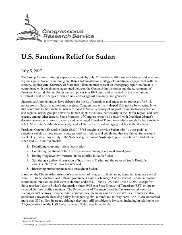 handle is hein.crs/govchzw0001 and id is 1 raw text is: 









               Resea rch Sevice





U.S. Sanctions Relief for Sudan



July 5, 2017
The Trump Administration is expected to decide by July 12 whether to lift most of a 20-year-old sanctions
regime against Sudan, continuing an Obama Administration strategy of conditional engagement with the
country. By that date, Secretary of State Rex Tillerson must present an interagency report on Sudan's
compliance with benchmarks negotiated between the Obama Administration and the government of
President Omar al Bashir. Bashir came to power in a 1989 coup and is wanted by the International
Criminal Court on charges of war crimes, crimes against humanity, and genocide.
Successive Administrations have debated the merits of sanctions and engagement proposals for U.S.
policy toward Sudan's authoritarian regime. Congress has actively shaped U.S. policy by enacting laws
that contribute to the sanctions, which respond to Sudan's history of support for international terrorism
and regional armed groups; pervasive human rights violations, particularly in the Darfur region; and debt
arrears, among other factors. Some Members of Congress expressed concern with President Obama's
decision to ease sanctions in January and have urged President Trump to carefully weigh further sanctions
relief. More than 50 Members recently sent a letter to the President urging a delay in the decision.
President Obama's Executive Order (E.O.) 13761 sought to provide Sudan with a clear path to
sanctions relief, waiving several congressional restrictions and stipulating that the United States would
revoke key restrictions in July if the Sudanese government sustain[ed] positive actions it had taken
since mid-2016 on five tracks:
    1. Rebuilding counterterrorism cooperation
    2. Countering the threat of the Lord's Resistance Army, a regional armed group
    3. Ending negative involvement in the conflict in South Sudan
    4. Sustaining a unilateral cessation of hostilities in Darfur and the states of South Kordofan
        and Blue Nile (the Two Areas), and
    5. Improving humanitarian access throughout Sudan.
Based on the Obama Administration's assessment of progress in these areas, it granted temporary relief
from U.S. trade sanctions and unfroze government assets in January. A new General License authorized
commercial transactions that were prohibited under E.O. 13067 (1997) and 13412 (2006), except for
those restricted due to Sudan's designation since 1993 as a State Sponsor of Terrorism (SST) or due to
targeted Darfur-specific sanctions. The Departments of Commerce and the Treasury eased terms for
issuing export licenses for agricultural commodities, medicines, and medical devices. Commerce also
published a favorable licensing policy for exporting civil aircraft and railway parts. E.O. 13761 unblocked
more than $30 million in assets, although they may still be subject to lawsuits, including in relation to the
Al Qaeda attack on the USS Cole, for which Sudan was found liable.



CRS }NStGHT
Prepared for Members and
cornnittees  o4 Congress  ---------------------------------------------------------------------------------------------------------------------------------------------------------------------------------------


