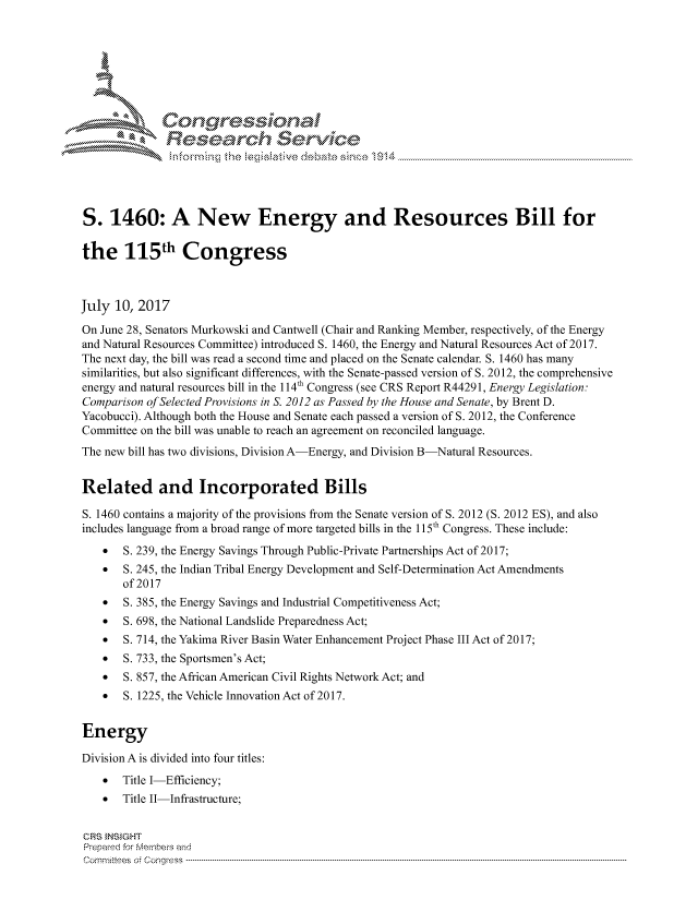handle is hein.crs/govchzy0001 and id is 1 raw text is: 









              Resea rch Sevice





S. 1460: A New Energy and Resources Bill for

the 115th Congress



July 10, 2017
On June 28, Senators Murkowski and Cantwell (Chair and Ranking Member, respectively, of the Energy
and Natural Resources Committee) introduced S. 1460, the Energy and Natural Resources Act of 2017.
The next day, the bill was read a second time and placed on the Senate calendar. S. 1460 has many
similarities, but also significant differences, with the Senate-passed version of S. 2012, the comprehensive
energy and natural resources bill in the 114th Congress (see CRS Report R44291, Energy Legislation:
Comparison of Selected Provisions in S. 2012 as Passed by the House and Senate, by Brent D.
Yacobucci). Although both the House and Senate each passed a version of S. 2012, the Conference
Committee on the bill was unable to reach an agreement on reconciled language.
The new bill has two divisions, Division A-Energy, and Division B-Natural Resources.


Related and Incorporated Bills
S. 1460 contains a majority of the provisions from the Senate version of S. 2012 (S. 2012 ES), and also
includes language from a broad range of more targeted bills in the 1 15th Congress. These include:
    *  S. 239, the Energy Savings Through Public-Private Partnerships Act of 2017;
    *  S. 245, the Indian Tribal Energy Development and Self-Determination Act Amendments
       of 2017
    *  S. 385, the Energy Savings and Industrial Competitiveness Act;
    *  S. 698, the National Landslide Preparedness Act;
    *  S. 714, the Yakima River Basin Water Enhancement Project Phase III Act of 2017;
    *  S. 733, the Sportsmen's Act;
    *  S. 857, the African American Civil Rights Network Act; and
    *  S. 1225, the Vehicle Innovation Act of 2017.


Energy

Division A is divided into four titles:
    *  Title I-Efficiency;
    *  Title II-Infrastructure;


CRS INSIGHT
Prepaed for Membei-s and
cornnittees  o4 Congress  ----------------------------------------------------------------------------------------------------------------------------------------------------------------------------------------


